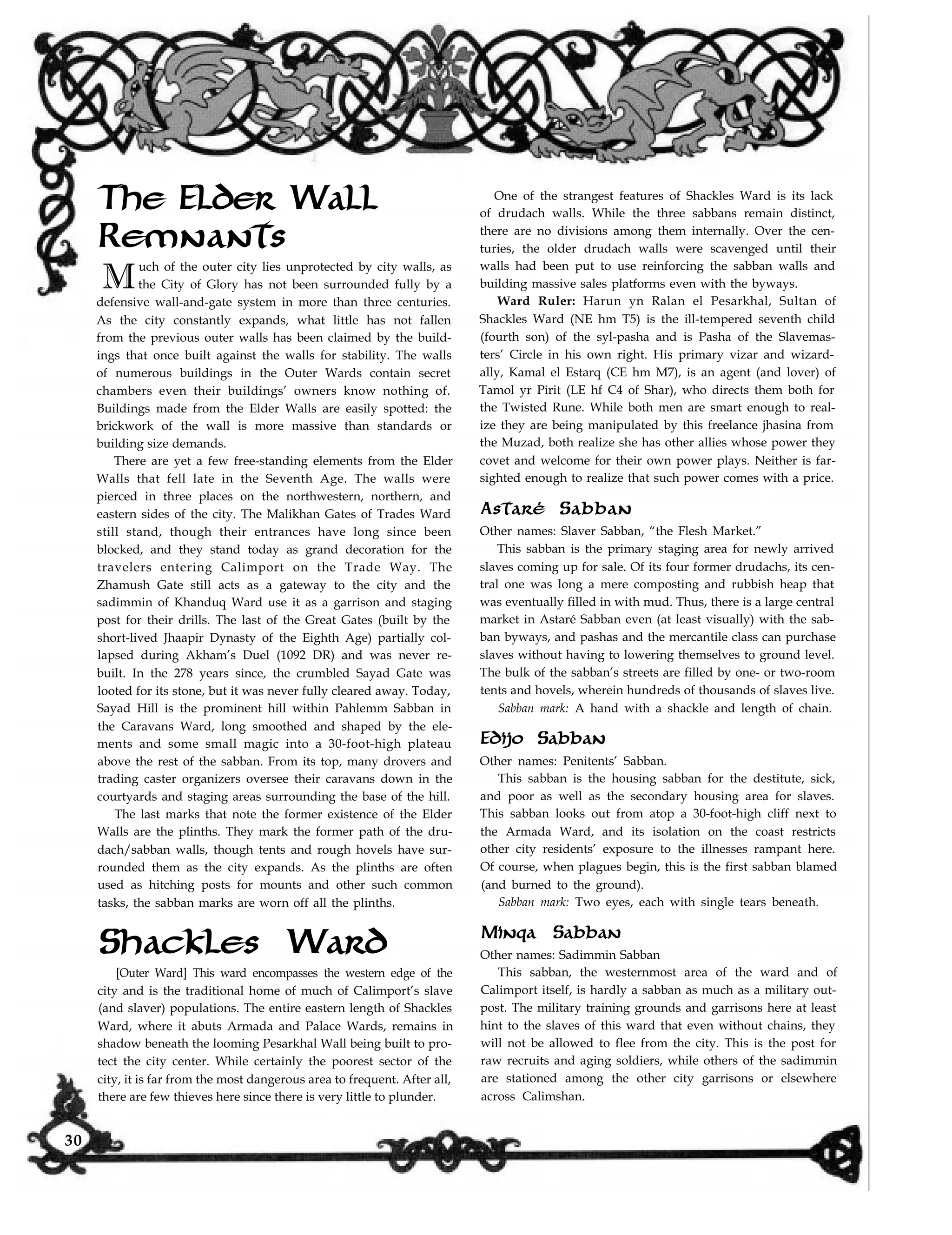 The Elder Wall
Remnants
Much of the outer city lies unprotected by city walls, as
the City of Glory has not been surrounded fully by a
defensive wall-and-gate system in more than three centuries.
As the city constantly expands, what little has not fallen
from the previous outer walls has been claimed by the build-
ings that once built against the walls for stability. The walls
of numerous buildings in the Outer Wards contain secret
chambers even their buildings’ owners know nothing of.
Buildings made from the Elder Walls are easily spotted: the
brickwork of the wall is more massive than standards or
building size demands.
There are yet a few free-standing elements from the Elder
Walls that fell late in the Seventh Age. The walls were
pierced in three places on the northwestern, northern, and
eastern sides of the city. The Malikhan Gates of Trades Ward
still stand, though their entrances have long since been
blocked, and they stand today as grand decoration for the
travelers entering Calimport on the Trade Way. The
Zhamush Gate still acts as a gateway to the city and the
sadimmin of Khanduq Ward use it as a garrison and staging
post for their drills. The last of the Great Gates (built by the
short-lived Jhaapir Dynasty of the Eighth Age) partially col-
lapsed during Akham’s Duel (1092 DR) and was never re-
built. In the 278 years since, the crumbled Sayad Gate was
looted for its stone, but it was never fully cleared away. Today,
Sayad Hill is the prominent hill within Pahlemm Sabban in
the Caravans Ward, long smoothed and shaped by the ele-
ments and some small magic into a 30-foot-high plateau
above the rest of the sabban. From its top, many drovers and
trading caster organizers oversee their caravans down in the
courtyards and staging areas surrounding the base of the hill.
The last marks that note the former existence of the Elder
Walls are the plinths. They mark the former path of the dru-
dach/sabban walls, though tents and rough hovels have sur-
rounded them as the city expands. As the plinths are often
used as hitching posts for mounts and other such common
tasks, the sabban marks are worn off all the plinths.
Shackles Ward
[Outer Ward] This ward encompasses the western edge of the
city and is the traditional home of much of Calimport’s slave
(and slaver) populations. The entire eastern length of Shackles
Ward, where it abuts Armada and Palace Wards, remains in
shadow beneath the looming Pesarkhal Wall being built to pro-
tect the city center. While certainly the poorest sector of the
One of the strangest features of Shackles Ward is its lack
of drudach walls. While the three sabbans remain distinct,
there are no divisions among them internally. Over the cen-
turies, the older drudach walls were scavenged until their
walls had been put to use reinforcing the sabban walls and
building massive sales platforms even with the byways.
Ward Ruler: Harun yn Ralan el Pesarkhal, Sultan of
Shackles Ward (NE hm T5) is the ill-tempered seventh child
(fourth son) of the syl-pasha and is Pasha of the Slavemas-
ters’ Circle in his own right. His primary vizar and wizard-
ally, Kamal el Estarq (CE hm M7), is an agent (and lover) of
Tamol yr Pirit (LE hf C4 of Shar), who directs them both for
the Twisted Rune. While both men are smart enough to real-
ize they are being manipulated by this freelance jhasina from
the Muzad, both realize she has other allies whose power they
covet and welcome for their own power plays. Neither is far-
sighted enough to realize that such power comes with a price.
Astaré Sabban
Other names: Slaver Sabban, “the Flesh Market.”
This sabban is the primary staging area for newly arrived
slaves coming up for sale. Of its four former drudachs, its cen-
tral one was long a mere composting and rubbish heap that
was eventually filled in with mud. Thus, there is a large central
market in Astaré Sabban even (at least visually) with the sab-
ban byways, and pashas and the mercantile class can purchase
slaves without having to lowering themselves to ground level.
The bulk of the sabban’s streets are filled by one- or two-room
tents and hovels, wherein hundreds of thousands of slaves live.
Sabban mark: A hand with a shackle and length of chain.
Edijo Sabban
(and burned to the ground).
Sabban mark: Two eyes, each with single tears beneath.
and poor as well as the secondary housing area for slaves.
This sabban looks out from atop a 30-foot-high cliff next to
the Armada Ward, and its isolation on the coast restricts
other city residents’ exposure to the illnesses rampant here.
Of course, when plagues begin, this is the first sabban blamed
Other names: Penitents’ Sabban.
This sabban is the housing sabban for the destitute, sick,
Minqa Sabban
Other names: Sadimmin Sabban
This sabban, the westernmost area of the ward and of
Calimport itself, is hardly a sabban as much as a military out-
post. The military training grounds and garrisons here at least
hint to the slaves of this ward that even without chains, they
will not be allowed to flee from the city. This is the post for
raw recruits and aging soldiers, while others of the sadimmin
are stationed among the other city garrisons or elsewhere
across Calimshan.
city, it is far from the most dangerous area to frequent. After all,
there are few thieves here since there is very little to plunder.
30
 