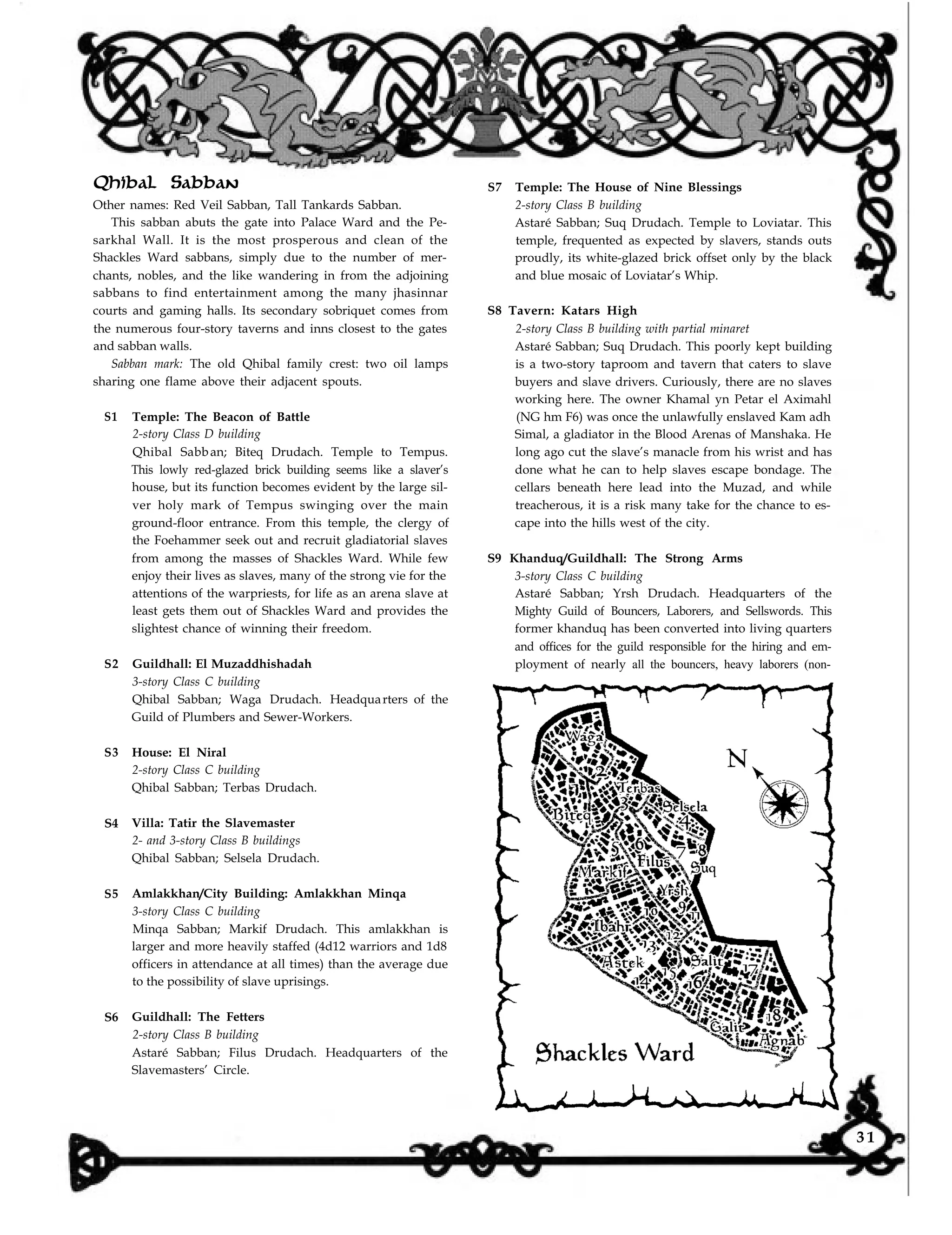 Qhibal Sabban
Other names: Red Veil Sabban, Tall Tankards Sabban.
This sabban abuts the gate into Palace Ward and the Pe-
sarkhal Wall. It is the most prosperous and clean of the
Shackles Ward sabbans, simply due to the number of mer-
chants, nobles, and the like wandering in from the adjoining
sabbans to find entertainment among the many jhasinnar
courts and gaming halls. Its secondary sobriquet comes from
the numerous four-story taverns and inns closest to the gates
and sabban walls.
Sabban mark: The old Qhibal family crest: two oil lamps
sharing one flame above their adjacent spouts.
S1
S2
S3
S4
S5
S6
Temple: The Beacon of Battle
2-story Class D building
Qhibal Sabb an; Biteq Drudach. Temple to Tempus.
This lowly red-glazed brick building seems like a slaver’s
house, but its function becomes evident by the large sil-
ver holy mark of Tempus swinging over the main
ground-floor entrance. From this temple, the clergy of
the Foehammer seek out and recruit gladiatorial slaves
from among the masses of Shackles Ward. While few
enjoy their lives as slaves, many of the strong vie for the
attentions of the warpriests, for life as an arena slave at
least gets them out of Shackles Ward and provides the
slightest chance of winning their freedom.
Guildhall: El Muzaddhishadah
3-story Class C building
Qhibal Sabban; Waga Drudach. Headqua
Guild of Plumbers and Sewer-Workers.
rters of the
House: El Niral
2-story Class C building
Qhibal Sabban; Terbas Drudach.
Villa: Tatir the Slavemaster
2- and 3-story Class B buildings
Qhibal Sabban; Selsela Drudach.
Amlakkhan/City Building: Amlakkhan Minqa
3-story Class C building
Minqa Sabban; Markif Drudach. This amlakkhan is
larger and more heavily staffed (4d12 warriors and 1d8
officers in attendance at all times) than the average due
to the possibility of slave uprisings.
Guildhall: The Fetters
2-story Class B building
Astaré Sabban; Filus Drudach. Headquarters of the
Slavemasters’ Circle.
S7 Temple: The House of Nine Blessings
2-story Class B building
Astaré Sabban; Suq Drudach. Temple to Loviatar. This
temple, frequented as expected by slavers, stands outs
proudly, its white-glazed brick offset only by the black
and blue mosaic of Loviatar’s Whip.
S8 Tavern: Katars High
2-story Class B building with partial minaret
Astaré Sabban; Suq Drudach. This poorly kept building
is a two-story taproom and tavern that caters to slave
buyers and slave drivers. Curiously, there are no slaves
working here. The owner Khamal yn Petar el Aximahl
(NG hm F6) was once the unlawfully enslaved Kam adh
Simal, a gladiator in the Blood Arenas of Manshaka. He
long ago cut the slave’s manacle from his wrist and has
done what he can to help slaves escape bondage. The
cellars beneath here lead into the Muzad, and while
treacherous, it is a risk many take for the chance to es-
cape into the hills west of the city.
S9 Khanduq/Guildhall: The Strong Arms
3-story Class C building
Astaré Sabban; Yrsh Drudach. Headquarters of the
Mighty Guild of Bouncers, Laborers, and Sellswords. This
former khanduq has been converted into living quarters
and offices for the guild responsible for the hiring and em-
ployment of nearly all the bouncers, heavy laborers (non-
3 1
 