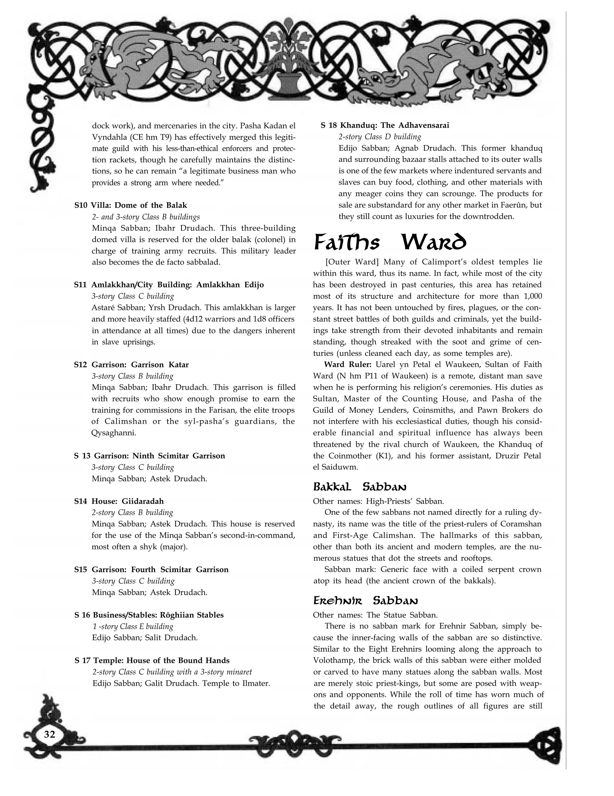 dock work), and mercenaries in the city. Pasha Kadan el
Vyndahla (CE hm T9) has effectively merged this legiti-
mate guild with his less-than-ethical enforcers and protec-
tion rackets, though he carefully maintains the distinc-
tions, so he can remain “a legitimate business man who
provides a strong arm where needed.”
S10 Villa: Dome of the Balak
2- and 3-story Class B buildings
Minqa Sabban; Ibahr Drudach. This three-building
domed villa is reserved for the older balak (colonel) in
charge of training army recruits. This military leader
also becomes the de facto sabbalad.
S11 Amlakkhan/City Building: Amlakkhan Edijo
3-story Class C building
Astaré Sabban; Yrsh Drudach. This amlakkhan is larger
and more heavily staffed (4d12 warriors and 1d8 officers
in attendance at all times) due to the dangers inherent
in slave uprisings.
S12 Garrison: Garrison Katar
3-story Class B building
Minqa Sabban; Ibahr Drudach. This garrison is filled
with recruits who show enough promise to earn the
training for commissions in the Farisan, the elite troops
of Calimshan or the syl-pasha’s guardians, the
Qysaghanni.
S 13 Garrison: Ninth Scimitar Garrison
3-story Class C building
Minqa Sabban; Astek Drudach.
S14 House: Giidaradah
2-story Class B building
Minqa Sabban; Astek Drudach. This house is reserved
for the use of the Minqa Sabban’s second-in-command,
most often a shyk (major).
S15 Garrison: Fourth Scimitar Garrison
3-story Class C building
Minqa Sabban; Astek Drudach.
S 16 Business/Stables: Rôghiian Stables
1 -story Class E building
Edijo Sabban; Salit Drudach.
S 18 Khanduq: The Adhavensarai
2-story Class D building
Edijo Sabban; Agnab Drudach. This former khanduq
and surrounding bazaar stalls attached to its outer walls
is one of the few markets where indentured servants and
slaves can buy food, clothing, and other materials with
any meager coins they can scrounge. The products for
sale are substandard for any other market in Faerûn, but
they still count as luxuries for the downtrodden.
Faiths Ward
[Outer Ward] Many of Calimport’s oldest temples lie
within this ward, thus its name. In fact, while most of the city
has been destroyed in past centuries, this area has retained
most of its structure and architecture for more than 1,000
years. It has not been untouched by fires, plagues, or the con-
stant street battles of both guilds and criminals, yet the build-
ings take strength from their devoted inhabitants and remain
standing, though streaked with the soot and grime of cen-
turies (unless cleaned each day, as some temples are).
Ward Ruler: Uarel yn Petal el Waukeen, Sultan of Faith
Ward (N hm P11 of Waukeen) is a remote, distant man save
when he is performing his religion’s ceremonies. His duties as
Sultan, Master of the Counting House, and Pasha of the
Guild of Money Lenders, Coinsmiths, and Pawn Brokers do
not interfere with his ecclesiastical duties, though his consid-
erable financial and spiritual influence has always been
threatened by the rival church of Waukeen, the Khanduq of
the Coinmother (K1), and his former assistant, Druzir Petal
el Saiduwm.
Bakkal Sabban
Other names: High-Priests’ Sabban.
One of the few sabbans not named directly for a ruling dy-
nasty, its name was the title of the priest-rulers of Coramshan
and First-Age Calimshan. The hallmarks of this sabban,
other than both its ancient and modern temples, are the nu-
merous statues that dot the streets and rooftops.
Sabban mark: Generic face with a coiled serpent crown
atop its head (the ancient crown of the bakkals).
Erehnir Sabban
Other names: The Statue Sabban.
There is no sabban mark for Erehnir Sabban, simply be-
cause the inner-facing walls of the sabban are so distinctive.
Similar to the Eight Erehnirs looming along the approach to
Volothamp, the brick walls of this sabban were either molded
or carved to have many statues along the sabban walls. Most
are merely stoic priest-kings, but some are posed with weap-
ons and opponents. While the roll of time has worn much of
the detail away, the rough outlines of all figures are still
S 17 Temple: House of the Bound Hands
2-story Class C building with a 3-story minaret
Edijo Sabban; Galit Drudach. Temple to Ilmater.
32
 