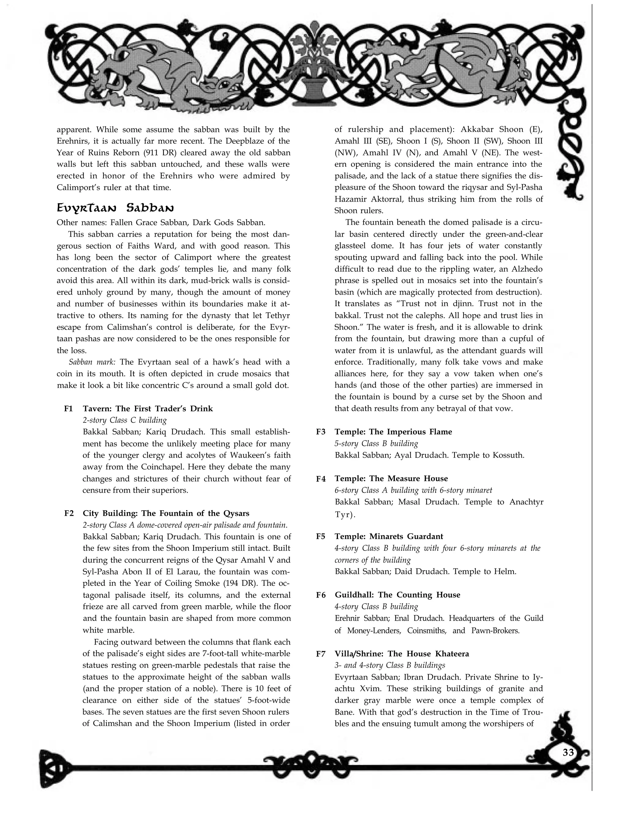 apparent. While some assume the sabban was built by the
Erehnirs, it is actually far more recent. The Deepblaze of the
Year of Ruins Reborn (911 DR) cleared away the old sabban
walls but left this sabban untouched, and these walls were
erected in honor of the Erehnirs who were admired by
Calimport’s ruler at that time.
Evyrtaan Sabban
Other names: Fallen Grace Sabban, Dark Gods Sabban.
This sabban carries a reputation for being the most dan-
gerous section of Faiths Ward, and with good reason. This
has long been the sector of Calimport where the greatest
concentration of the dark gods’ temples lie, and many folk
avoid this area. All within its dark, mud-brick walls is consid-
ered unholy ground by many, though the amount of money
and number of businesses within its boundaries make it at-
tractive to others. Its naming for the dynasty that let Tethyr
escape from Calimshan’s control is deliberate, for the Evyr-
taan pashas are now considered to be the ones responsible for
the loss.
Sabban mark: The Evyrtaan seal of a hawk’s head with a
coin in its mouth. It is often depicted in crude mosaics that
make it look a bit like concentric C’s around a small gold dot.
F1 Tavern: The First Trader’s Drink
2-story Class C building
Bakkal Sabban; Kariq Drudach. This small establish-
ment has become the unlikely meeting place for many
of the younger clergy and acolytes of Waukeen’s faith
away from the Coinchapel. Here they debate the many
changes and strictures of their church without fear of
censure from their superiors.
F2 City Building: The Fountain of the Qysars
2-story Class A dome-covered open-air palisade and fountain.
Bakkal Sabban; Kariq Drudach. This fountain is one of
the few sites from the Shoon Imperium still intact. Built
during the concurrent reigns of the Qysar Amahl V and
Syl-Pasha Abon II of El Larau, the fountain was com-
pleted in the Year of Coiling Smoke (194 DR). The oc-
tagonal palisade itself, its columns, and the external
frieze are all carved from green marble, while the floor
and the fountain basin are shaped from more common
white marble.
Facing outward between the columns that flank each
of the palisade’s eight sides are 7-foot-tall white-marble
statues resting on green-marble pedestals that raise the
F3
F4
F5
F6
F7
of rulership and placement): Akkabar Shoon (E),
Amahl III (SE), Shoon I (S), Shoon II (SW), Shoon III
(NW), Amahl IV (N), and Amahl V (NE). The west-
ern opening is considered the main entrance into the
palisade, and the lack of a statue there signifies the dis-
pleasure of the Shoon toward the riqysar and Syl-Pasha
Hazamir Aktorral, thus striking him from the rolls of
Shoon rulers.
The fountain beneath the domed palisade is a circu-
lar basin centered directly under the green-and-clear
glassteel dome. It has four jets of water constantly
spouting upward and falling back into the pool. While
difficult to read due to the rippling water, an Alzhedo
phrase is spelled out in mosaics set into the fountain’s
basin (which are magically protected from destruction).
It translates as “Trust not in djinn. Trust not in the
bakkal. Trust not the calephs. All hope and trust lies in
Shoon.” The water is fresh, and it is allowable to drink
from the fountain, but drawing more than a cupful of
water from it is unlawful, as the attendant guards will
enforce. Traditionally, many folk take vows and make
alliances here, for they say a vow taken when one’s
hands (and those of the other parties) are immersed in
the fountain is bound by a curse set by the Shoon and
that death results from any betrayal of that vow.
Temple: The Imperious Flame
5-story Class B building
Bakkal Sabban; Ayal Drudach. Temple to Kossuth.
Temple: The Measure House
6-story Class A building with 6-story minaret
Bakkal Sabban; Masal Drudach. Temple to Anachtyr
Tyr).
Temple: Minarets Guardant
4-story Class B building with four 6-story minarets at the
corners of the building
Bakkal Sabban; Daid Drudach. Temple to Helm.
Guildhall: The Counting House
4-story Class B building
Erehnir Sabban; Enal Drudach. Headquarters of the Guild
of Money-Lenders, Coinsmiths, and Pawn-Brokers.
Villa/Shrine: The House Khateera
3- and 4-story Class B buildings
Evyrtaan Sabban; Ibran Drudach. Private Shrine to Iy-
achtu Xvim. These striking buildings of granite and
darker gray marble were once a temple complex of
Bane. With that god’s destruction in the Time of Trou-
bles and the ensuing tumult among the worshipers of
statues to the approximate height of the sabban walls
(and the proper station of a noble). There is 10 feet of
clearance on either side of the statues’ 5-foot-wide
bases. The seven statues are the first seven Shoon rulers
of Calimshan and the Shoon Imperium (listed in order
33
 