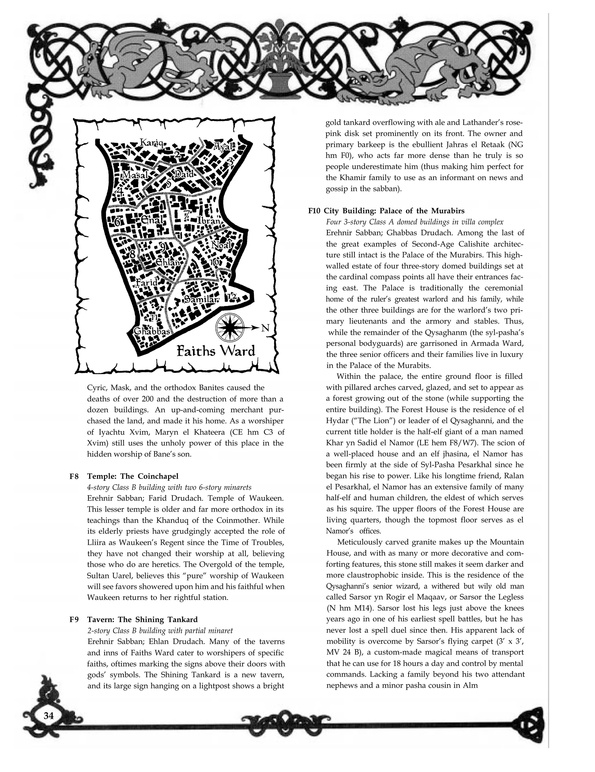 F8
F9
Cyric, Mask, and the orthodox Banites caused the
deaths of over 200 and the destruction of more than a
dozen buildings. An up-and-coming merchant pur-
chased the land, and made it his home. As a worshiper
of Iyachtu Xvim, Maryn el Khateera (CE hm C3 of
Xvim) still uses the unholy power of this place in the
hidden worship of Bane’s son.
Temple: The Coinchapel
4-story Class B building with two 6-story minarets
Erehnir Sabban; Farid Drudach. Temple of Waukeen.
This lesser temple is older and far more orthodox in its
teachings than the Khanduq of the Coinmother. While
its elderly priests have grudgingly accepted the role of
Lliira as Waukeen’s Regent since the Time of Troubles,
they have not changed their worship at all, believing
those who do are heretics. The Overgold of the temple,
Sultan Uarel, believes this “pure” worship of Waukeen
will see favors showered upon him and his faithful when
Waukeen returns to her rightful station.
Tavern: The Shining Tankard
2-story Class B building with partial minaret
Erehnir Sabban; Ehlan Drudach. Many of the taverns
and inns of Faiths Ward cater to worshipers of specific
faiths, oftimes marking the signs above their doors with
gods’ symbols. The Shining Tankard is a new tavern,
and its large sign hanging on a lightpost shows a bright
gold tankard overflowing with ale and Lathander’s rose-
pink disk set prominently on its front. The owner and
primary barkeep is the ebullient Jahras el Retaak (NG
hm F0), who acts far more dense than he truly is so
people underestimate him (thus making him perfect for
the Khamir family to use as an informant on news and
gossip in the sabban).
F10 City Building: Palace of the Murabirs
Four 3-story Class A domed buildings in villa complex
Erehnir Sabban; Ghabbas Drudach. Among the last of
the great examples of Second-Age Calishite architec-
ture still intact is the Palace of the Murabirs. This high-
walled estate of four three-story domed buildings set at
the cardinal compass points all have their entrances fac-
ing east. The Palace is traditionally the ceremonial
home of the ruler’s greatest warlord and his family, while
the other three buildings are for the warlord’s two pri-
mary lieutenants and the armory and stables. Thus,
while the remainder of the Qysaghanm (the syl-pasha’s
personal bodyguards) are garrisoned in Armada Ward,
the three senior officers and their families live in luxury
in the Palace of the Murabits.
Within the palace, the entire ground floor is filled
with pillared arches carved, glazed, and set to appear as
a forest growing out of the stone (while supporting the
entire building). The Forest House is the residence of el
Hydar (“The Lion”) or leader of el Qysaghanni, and the
current title holder is the half-elf giant of a man named
Khar yn Sadid el Namor (LE hem F8/W7). The scion of
a well-placed house and an elf jhasina, el Namor has
been firmly at the side of Syl-Pasha Pesarkhal since he
began his rise to power. Like his longtime friend, Ralan
el Pesarkhal, el Namor has an extensive family of many
half-elf and human children, the eldest of which serves
as his squire. The upper floors of the Forest House are
living quarters, though the topmost floor serves as el
Namor’s offices.
Meticulously carved granite makes up the Mountain
House, and with as many or more decorative and com-
forting features, this stone still makes it seem darker and
more claustrophobic inside. This is the residence of the
Qysaghanni’s senior wizard, a withered but wily old man
called Sarsor yn Rogir el Maqaav, or Sarsor the Legless
(N hm M14). Sarsor lost his legs just above the knees
years ago in one of his earliest spell battles, but he has
never lost a spell duel since then. His apparent lack of
mobility is overcome by Sarsor’s flying carpet (3’ x 3’,
MV 24 B), a custom-made magical means of transport
that he can use for 18 hours a day and control by mental
commands. Lacking a family beyond his two attendant
nephews and a minor pasha cousin in Alm
34
 