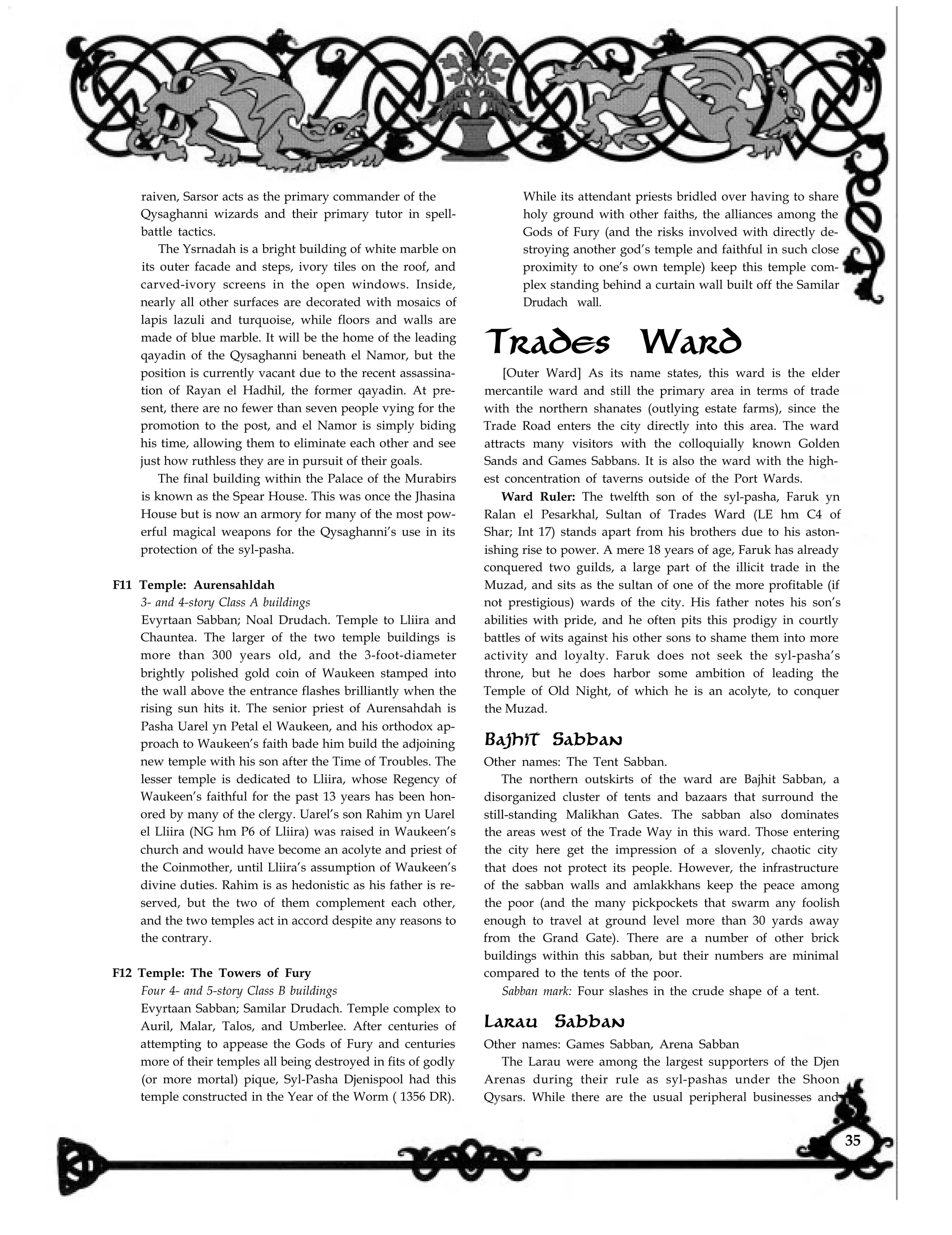 raiven, Sarsor acts as the primary commander of the
Qysaghanni wizards and their primary tutor in spell-
battle tactics.
The Ysrnadah is a bright building of white marble on
its outer facade and steps, ivory tiles on the roof, and
carved-ivory screens in the open windows. Inside,
nearly all other surfaces are decorated with mosaics of
lapis lazuli and turquoise, while floors and walls are
made of blue marble. It will be the home of the leading
qayadin of the Qysaghanni beneath el Namor, but the
position is currently vacant due to the recent assassina-
tion of Rayan el Hadhil, the former qayadin. At pre-
sent, there are no fewer than seven people vying for the
promotion to the post, and el Namor is simply biding
his time, allowing them to eliminate each other and see
just how ruthless they are in pursuit of their goals.
The final building within the Palace of the Murabirs
is known as the Spear House. This was once the Jhasina
House but is now an armory for many of the most pow-
erful magical weapons for the Qysaghanni’s use in its
protection of the syl-pasha.
F11 Temple: Aurensahldah
3- and 4-story Class A buildings
Evyrtaan Sabban; Noal Drudach. Temple to Lliira and
Chauntea. The larger of the two temple buildings is
more than 300 years old, and the 3-foot-diameter
brightly polished gold coin of Waukeen stamped into
the wall above the entrance flashes brilliantly when the
rising sun hits it. The senior priest of Aurensahdah is
Pasha Uarel yn Petal el Waukeen, and his orthodox ap-
proach to Waukeen’s faith bade him build the adjoining
new temple with his son after the Time of Troubles. The
lesser temple is dedicated to Lliira, whose Regency of
Waukeen’s faithful for the past 13 years has been hon-
ored by many of the clergy. Uarel’s son Rahim yn Uarel
el Lliira (NG hm P6 of Lliira) was raised in Waukeen’s
church and would have become an acolyte and priest of
the Coinmother, until Lliira’s assumption of Waukeen’s
divine duties. Rahim is as hedonistic as his father is re-
served, but the two of them complement each other,
and the two temples act in accord despite any reasons to
the contrary.
F12 Temple: The Towers of Fury
Four 4- and 5-story Class B buildings
Evyrtaan Sabban; Samilar Drudach. Temple complex to
Auril, Malar, Talos, and Umberlee. After centuries of
attempting to appease the Gods of Fury and centuries
more of their temples all being destroyed in fits of godly
(or more mortal) pique, Syl-Pasha Djenispool had this
temple constructed in the Year of the Worm ( 1356 DR).
While its attendant priests bridled over having to share
holy ground with other faiths, the alliances among the
Gods of Fury (and the risks involved with directly de-
stroying another god’s temple and faithful in such close
proximity to one’s own temple) keep this temple com-
plex standing behind a curtain wall built off the Samilar
Drudach wall.
Trades Ward
[Outer Ward] As its name states, this ward is the elder
mercantile ward and still the primary area in terms of trade
with the northern shanates (outlying estate farms), since the
Trade Road enters the city directly into this area. The ward
attracts many visitors with the colloquially known Golden
Sands and Games Sabbans. It is also the ward with the high-
est concentration of taverns outside of the Port Wards.
Ward Ruler: The twelfth son of the syl-pasha, Faruk yn
Ralan el Pesarkhal, Sultan of Trades Ward (LE hm C4 of
Shar; Int 17) stands apart from his brothers due to his aston-
ishing rise to power. A mere 18 years of age, Faruk has already
conquered two guilds, a large part of the illicit trade in the
Muzad, and sits as the sultan of one of the more profitable (if
not prestigious) wards of the city. His father notes his son’s
abilities with pride, and he often pits this prodigy in courtly
battles of wits against his other sons to shame them into more
activity and loyalty. Faruk does not seek the syl-pasha’s
throne, but he does harbor some ambition of leading the
Temple of Old Night, of which he is an acolyte, to conquer
the Muzad.
Bajhit Sabban
Other names: The Tent Sabban.
The northern outskirts of the ward are Bajhit Sabban, a
disorganized cluster of tents and bazaars that surround the
still-standing Malikhan Gates. The sabban also dominates
the areas west of the Trade Way in this ward. Those entering
the city here get the impression of a slovenly, chaotic city
that does not protect its people. However, the infrastructure
of the sabban walls and amlakkhans keep the peace among
the poor (and the many pickpockets that swarm any foolish
enough to travel at ground level more than 30 yards away
from the Grand Gate). There are a number of other brick
buildings within this sabban, but their numbers are minimal
compared to the tents of the poor.
Sabban mark: Four slashes in the crude shape of a tent.
Larau Sabban
Other names: Games Sabban, Arena Sabban
The Larau were among the largest supporters of the Djen
Arenas during their rule as syl-pashas under the Shoon
Qysars. While there are the usual peripheral businesses and
35
 