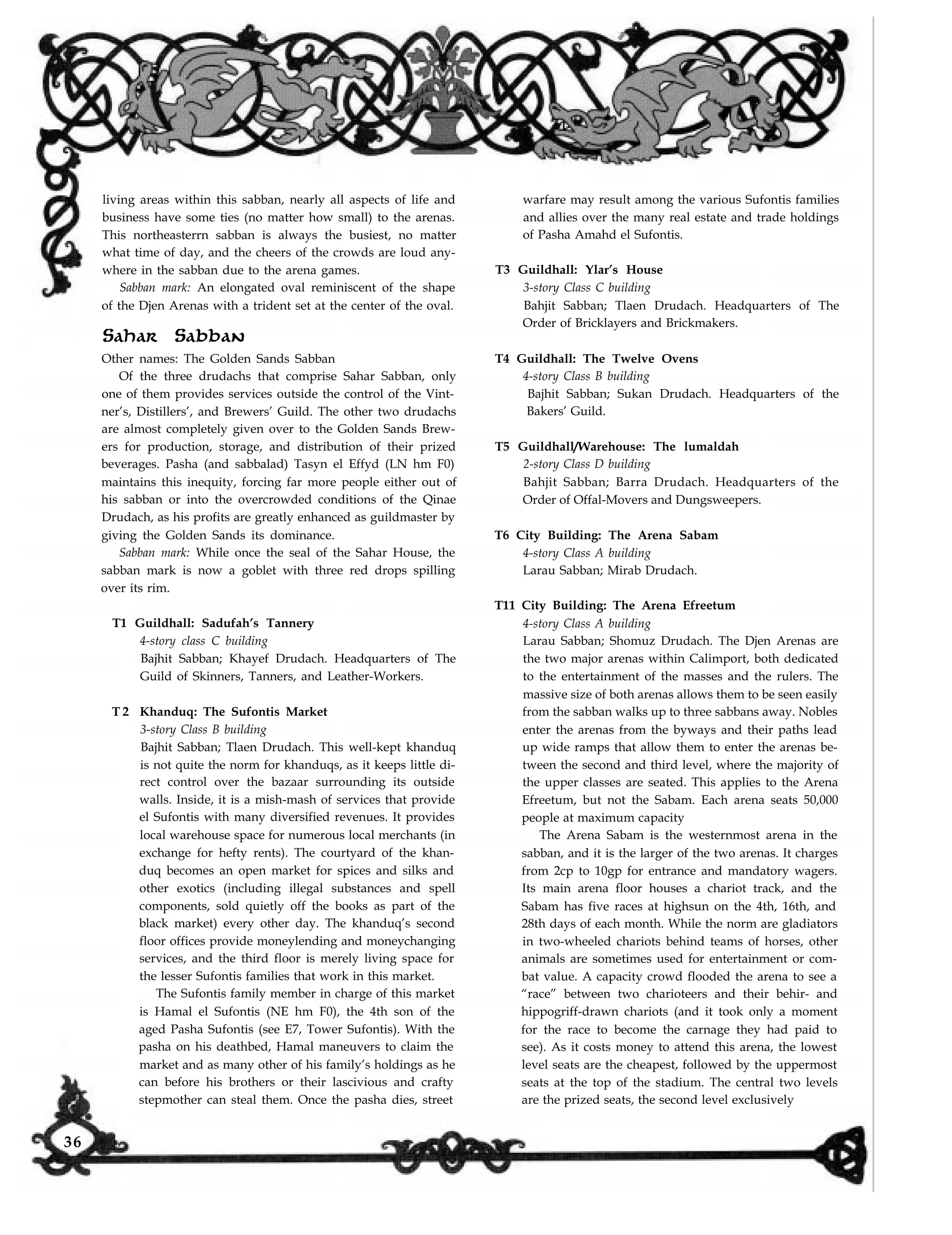 living areas within this sabban, nearly all aspects of life and
business have some ties (no matter how small) to the arenas.
This northeasterrn sabban is always the busiest, no matter
what time of day, and the cheers of the crowds are loud any-
where in the sabban due to the arena games.
Sabban mark: An elongated oval reminiscent of the shape
of the Djen Arenas with a trident set at the center of the oval.
Sahar Sabban
Other names: The Golden Sands Sabban
Of the three drudachs that comprise Sahar Sabban, only
one of them provides services outside the control of the Vint-
ner’s, Distillers’, and Brewers’ Guild. The other two drudachs
are almost completely given over to the Golden Sands Brew-
ers for production, storage, and distribution of their prized
beverages. Pasha (and sabbalad) Tasyn el Effyd (LN hm F0)
maintains this inequity, forcing far more people either out of
his sabban or into the overcrowded conditions of the Qinae
Drudach, as his profits are greatly enhanced as guildmaster by
giving the Golden Sands its dominance.
Sabban mark: While once the seal of the Sahar House, the
sabban mark is now a goblet with three red drops spilling
over its rim.
T1 Guildhall: Sadufah’s Tannery
4-story class C building
Bajhit Sabban; Khayef Drudach. Headquarters of The
Guild of Skinners, Tanners, and Leather-Workers.
T 2 Khanduq: The Sufontis Market
3-story Class B building
Bajhit Sabban; Tlaen Drudach. This well-kept khanduq
is not quite the norm for khanduqs, as it keeps little di-
rect control over the bazaar surrounding its outside
walls. Inside, it is a mish-mash of services that provide
el Sufontis with many diversified revenues. It provides
local warehouse space for numerous local merchants (in
exchange for hefty rents). The courtyard of the khan-
duq becomes an open market for spices and silks and
other exotics (including illegal substances and spell
components, sold quietly off the books as part of the
black market) every other day. The khanduq’s second
floor offices provide moneylending and moneychanging
services, and the third floor is merely living space for
the lesser Sufontis families that work in this market.
The Sufontis family member in charge of this market
is Hamal el Sufontis (NE hm F0), the 4th son of the
aged Pasha Sufontis (see E7, Tower Sufontis). With the
pasha on his deathbed, Hamal maneuvers to claim the
market and as many other of his family’s holdings as he
can before his brothers or their lascivious and crafty
stepmother can steal them. Once the pasha dies, street
warfare may result among the various Sufontis families
and allies over the many real estate and trade holdings
of Pasha Amahd el Sufontis.
T3 Guildhall: Ylar’s House
3-story Class C building
Bahjit Sabban; Tlaen Drudach. Headquarters of The
Order of Bricklayers and Brickmakers.
T4 Guildhall: The Twelve Ovens
4-story Class B building
Bajhit Sabban; Sukan Drudach. Headquarters of the
Bakers’ Guild.
T5 Guildhall/Warehouse: The lumaldah
2-story Class D building
Bahjit Sabban; Barra Drudach. Headquarters of the
Order of Offal-Movers and Dungsweepers.
T6 City Building: The Arena Sabam
4-story Class A building
Larau Sabban; Mirab Drudach.
T11 City Building: The Arena Efreetum
4-story Class A building
Larau Sabban; Shomuz Drudach. The Djen Arenas are
the two major arenas within Calimport, both dedicated
to the entertainment of the masses and the rulers. The
massive size of both arenas allows them to be seen easily
from the sabban walks up to three sabbans away. Nobles
enter the arenas from the byways and their paths lead
up wide ramps that allow them to enter the arenas be-
tween the second and third level, where the majority of
the upper classes are seated. This applies to the Arena
Efreetum, but not the Sabam. Each arena seats 50,000
people at maximum capacity
The Arena Sabam is the westernmost arena in the
sabban, and it is the larger of the two arenas. It charges
from 2cp to 10gp for entrance and mandatory wagers.
Its main arena floor houses a chariot track, and the
Sabam has five races at highsun on the 4th, 16th, and
28th days of each month. While the norm are gladiators
in two-wheeled chariots behind teams of horses, other
animals are sometimes used for entertainment or com-
bat value. A capacity crowd flooded the arena to see a
“race” between two charioteers and their behir- and
hippogriff-drawn chariots (and it took only a moment
for the race to become the carnage they had paid to
see). As it costs money to attend this arena, the lowest
level seats are the cheapest, followed by the uppermost
seats at the top of the stadium. The central two levels
are the prized seats, the second level exclusively
36
 
