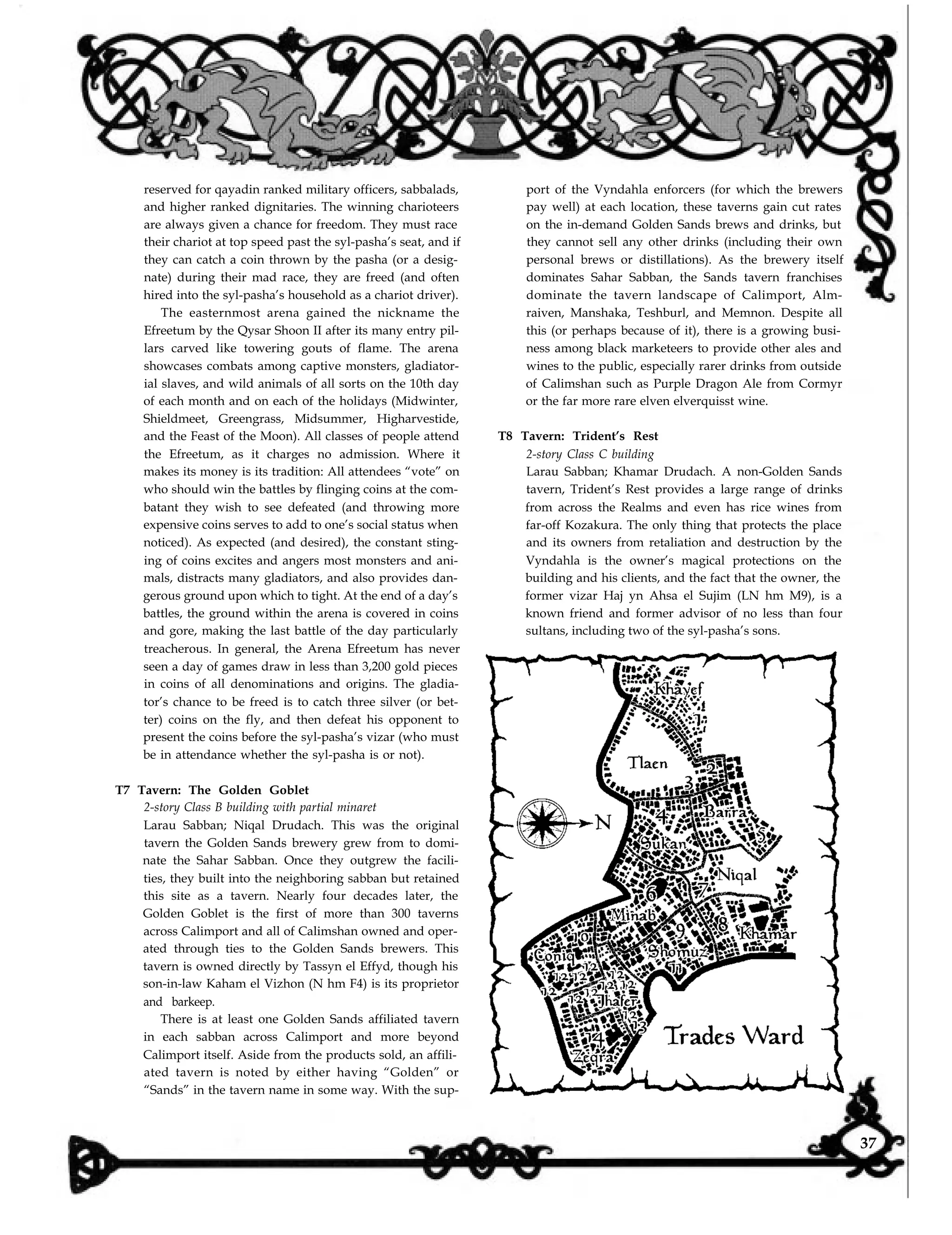 reserved for qayadin ranked military officers, sabbalads,
and higher ranked dignitaries. The winning charioteers
are always given a chance for freedom. They must race
their chariot at top speed past the syl-pasha’s seat, and if
they can catch a coin thrown by the pasha (or a desig-
nate) during their mad race, they are freed (and often
hired into the syl-pasha’s household as a chariot driver).
The easternmost arena gained the nickname the
Efreetum by the Qysar Shoon II after its many entry pil-
lars carved like towering gouts of flame. The arena
showcases combats among captive monsters, gladiator-
ial slaves, and wild animals of all sorts on the 10th day
of each month and on each of the holidays (Midwinter,
Shieldmeet, Greengrass, Midsummer, Higharvestide,
and the Feast of the Moon). All classes of people attend
the Efreetum, as it charges no admission. Where it
makes its money is its tradition: All attendees “vote” on
who should win the battles by flinging coins at the com-
batant they wish to see defeated (and throwing more
expensive coins serves to add to one’s social status when
noticed). As expected (and desired), the constant sting-
ing of coins excites and angers most monsters and ani-
mals, distracts many gladiators, and also provides dan-
gerous ground upon which to tight. At the end of a day’s
battles, the ground within the arena is covered in coins
and gore, making the last battle of the day particularly
treacherous. In general, the Arena Efreetum has never
seen a day of games draw in less than 3,200 gold pieces
in coins of all denominations and origins. The gladia-
tor’s chance to be freed is to catch three silver (or bet-
ter) coins on the fly, and then defeat his opponent to
present the coins before the syl-pasha’s vizar (who must
be in attendance whether the syl-pasha is or not).
T7 Tavern: The Golden Goblet
2-story Class B building with partial minaret
Larau Sabban; Niqal Drudach. This was the original
tavern the Golden Sands brewery grew from to domi-
nate the Sahar Sabban. Once they outgrew the facili-
ties, they built into the neighboring sabban but retained
this site as a tavern. Nearly four decades later, the
Golden Goblet is the first of more than 300 taverns
across Calimport and all of Calimshan owned and oper-
ated through ties to the Golden Sands brewers. This
tavern is owned directly by Tassyn el Effyd, though his
son-in-law Kaham el Vizhon (N hm F4) is its proprietor
and barkeep.
There is at least one Golden Sands affiliated tavern
in each sabban across Calimport and more beyond
Calimport itself. Aside from the products sold, an affili-
ated tavern is noted by either having “Golden” or
“Sands” in the tavern name in some way. With the sup-
port of the Vyndahla enforcers (for which the brewers
pay well) at each location, these taverns gain cut rates
on the in-demand Golden Sands brews and drinks, but
they cannot sell any other drinks (including their own
personal brews or distillations). As the brewery itself
dominates Sahar Sabban, the Sands tavern franchises
dominate the tavern landscape of Calimport, Alm-
raiven, Manshaka, Teshburl, and Memnon. Despite all
this (or perhaps because of it), there is a growing busi-
ness among black marketeers to provide other ales and
wines to the public, especially rarer drinks from outside
of Calimshan such as Purple Dragon Ale from Cormyr
or the far more rare elven elverquisst wine.
T8 Tavern: Trident’s Rest
2-story Class C building
Larau Sabban; Khamar Drudach. A non-Golden Sands
tavern, Trident’s Rest provides a large range of drinks
from across the Realms and even has rice wines from
far-off Kozakura. The only thing that protects the place
and its owners from retaliation and destruction by the
Vyndahla is the owner’s magical protections on the
building and his clients, and the fact that the owner, the
former vizar Haj yn Ahsa el Sujim (LN hm M9), is a
known friend and former advisor of no less than four
sultans, including two of the syl-pasha’s sons.
37
 