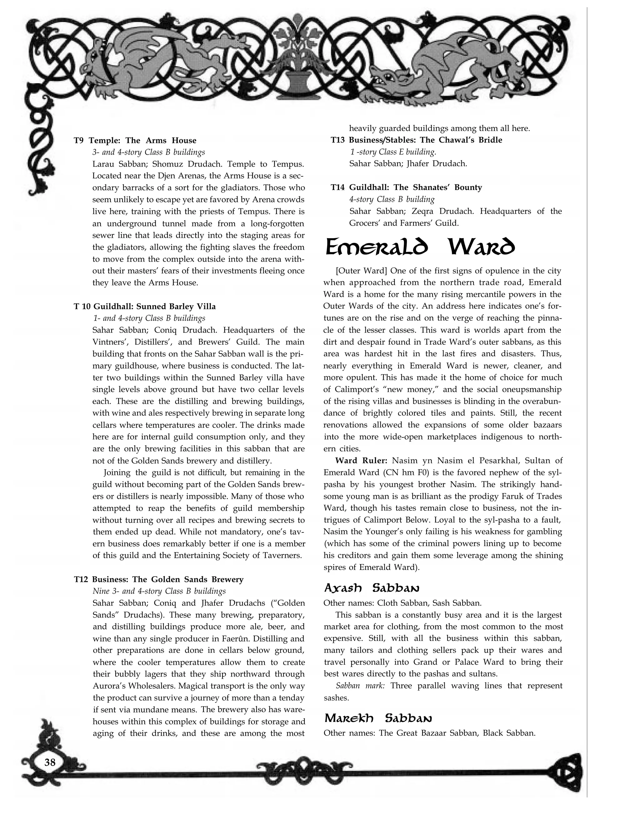 T9 Temple: The Arms House
3- and 4-story Class B buildings
Larau Sabban; Shomuz Drudach. Temple to Tempus.
Located near the Djen Arenas, the Arms House is a sec-
ondary barracks of a sort for the gladiators. Those who
seem unlikely to escape yet are favored by Arena crowds
live here, training with the priests of Tempus. There is
an underground tunnel made from a long-forgotten
sewer line that leads directly into the staging areas for
the gladiators, allowing the fighting slaves the freedom
to move from the complex outside into the arena with-
out their masters’ fears of their investments fleeing once
they leave the Arms House.
heavily guarded buildings among them all here.
T13 Business/Stables: The Chawal’s Bridle
1 -story Class E building.
Sahar Sabban; Jhafer Drudach.
T14 Guildhall: The Shanates’ Bounty
4-story Class B building
Sahar Sabban; Zeqra Drudach. Headquarters of the
Grocers’ and Farmers’ Guild.
Emerald Ward
T 10 Guildhall: Sunned Barley Villa
1- and 4-story Class B buildings
Sahar Sabban; Coniq Drudach. Headquarters of the
Vintners’, Distillers’, and Brewers’ Guild. The main
building that fronts on the Sahar Sabban wall is the pri-
mary guildhouse, where business is conducted. The lat-
ter two buildings within the Sunned Barley villa have
single levels above ground but have two cellar levels
each. These are the distilling and brewing buildings,
with wine and ales respectively brewing in separate long
cellars where temperatures are cooler. The drinks made
here are for internal guild consumption only, and they
are the only brewing facilities in this sabban that are
not of the Golden Sands brewery and distillery.
Joining the guild is not difficult, but remaining in the
guild without becoming part of the Golden Sands brew-
ers or distillers is nearly impossible. Many of those who
attempted to reap the benefits of guild membership
without turning over all recipes and brewing secrets to
them ended up dead. While not mandatory, one’s tav-
ern business does remarkably better if one is a member
of this guild and the Entertaining Society of Taverners.
[Outer Ward] One of the first signs of opulence in the city
when approached from the northern trade road, Emerald
Ward is a home for the many rising mercantile powers in the
Outer Wards of the city. An address here indicates one’s for-
tunes are on the rise and on the verge of reaching the pinna-
cle of the lesser classes. This ward is worlds apart from the
dirt and despair found in Trade Ward’s outer sabbans, as this
area was hardest hit in the last fires and disasters. Thus,
nearly everything in Emerald Ward is newer, cleaner, and
more opulent. This has made it the home of choice for much
of Calimport’s “new money,” and the social oneupsmanship
of the rising villas and businesses is blinding in the overabun-
dance of brightly colored tiles and paints. Still, the recent
renovations allowed the expansions of some older bazaars
into the more wide-open marketplaces indigenous to north-
ern cities.
Ward Ruler: Nasim yn Nasim el Pesarkhal, Sultan of
Emerald Ward (CN hm F0) is the favored nephew of the syl-
pasha by his youngest brother Nasim. The strikingly hand-
some young man is as brilliant as the prodigy Faruk of Trades
Ward, though his tastes remain close to business, not the in-
trigues of Calimport Below. Loyal to the syl-pasha to a fault,
Nasim the Younger’s only failing is his weakness for gambling
(which has some of the criminal powers lining up to become
his creditors and gain them some leverage among the shining
spires of Emerald Ward).
Axash Sabban
Other names: Cloth Sabban, Sash Sabban.
This sabban is a constantly busy area and it is the largest
market area for clothing, from the most common to the most
expensive. Still, with all the business within this sabban,
many tailors and clothing sellers pack up their wares and
travel personally into Grand or Palace Ward to bring their
best wares directly to the pashas and sultans.
Sabban mark: Three parallel waving lines that represent
sashes.
Marekh Sabban
Other names: The Great Bazaar Sabban, Black Sabban.aging of their drinks, and these are among the most
T12 Business: The Golden Sands Brewery
Nine 3- and 4-story Class B buildings
Sahar Sabban; Coniq and Jhafer Drudachs (“Golden
Sands” Drudachs). These many brewing, preparatory,
and distilling buildings produce more ale, beer, and
wine than any single producer in Faerûn. Distilling and
other preparations are done in cellars below ground,
where the cooler temperatures allow them to create
their bubbly lagers that they ship northward through
Aurora’s Wholesalers. Magical transport is the only way
the product can survive a journey of more than a tenday
if sent via mundane means. The brewery also has ware-
houses within this complex of buildings for storage and
38
 