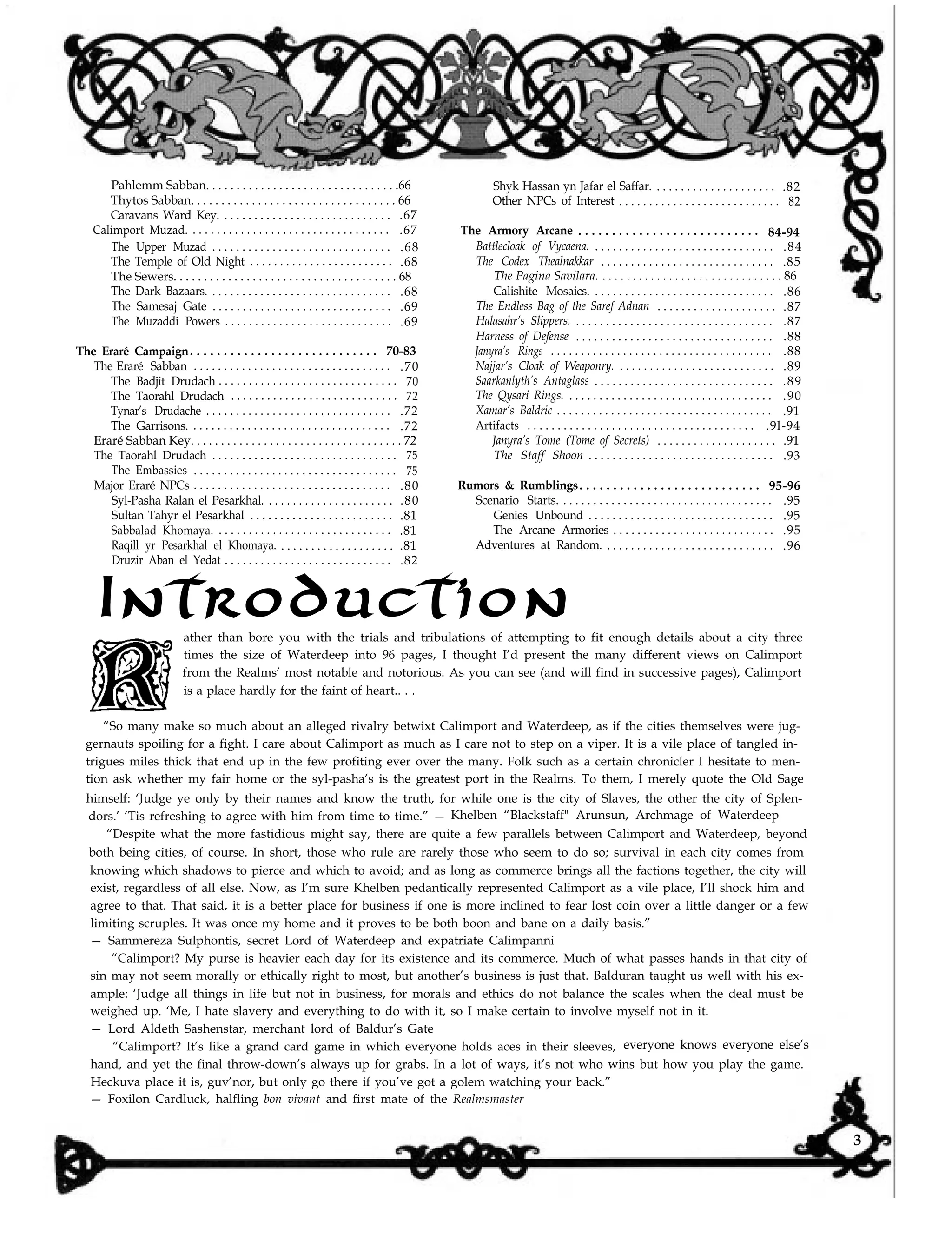 Pahlemm Sabban. . . . . . . . . . . . . . . . . . . . . . . . . . . . . . . .66
Thytos Sabban. . . . . . . . . . . . . . . . . . . . . . . . . . . . . . . . . . 66
Caravans Ward Key. . . . . . . . . . . . . . . . . . . . . . . . . . . . . .67
Calimport Muzad. . . . . . . . . . . . . . . . . . . . . . . . . . . . . . . . . . .67
The Upper Muzad . . . . . . . . . . . . . . . . . . . . . . . . . . . . . . .68
The Temple of Old Night . . . . . . . . . . . . . . . . . . . . . . . . .68
The Sewers. . . . . . . . . . . . . . . . . . . . . . . . . . . . . . . . . . . . . 68
The Dark Bazaars. . . . . . . . . . . . . . . . . . . . . . . . . . . . . . . .68
The Samesaj Gate . . . . . . . . . . . . . . . . . . . . . . . . . . . . . . .69
The Muzaddi Powers . . . . . . . . . . . . . . . . . . . . . . . . . . . . .69
The Eraré Campaign. . . . . . . . . . . . . . . . . . . . . . . . . . . . 70-83
The Eraré Sabban . . . . . . . . . . . . . . . . . . . . . . . . . . . . . . . . . .70
The Badjit Drudach . . . . . . . . . . . . . . . . . . . . . . . . . . . . . . 70
The Taorahl Drudach . . . . . . . . . . . . . . . . . . . . . . . . . . . . 72
Tynar’s Drudache . . . . . . . . . . . . . . . . . . . . . . . . . . . . . . . .72
The Garrisons. . . . . . . . . . . . . . . . . . . . . . . . . . . . . . . . . . .72
Eraré Sabban Key. . . . . . . . . . . . . . . . . . . . . . . . . . . . . . . . . . . 72
The Taorahl Drudach . . . . . . . . . . . . . . . . . . . . . . . . . . . . . . . 75
The Embassies . . . . . . . . . . . . . . . . . . . . . . . . . . . . . . . . . . 75
Major Eraré NPCs . . . . . . . . . . . . . . . . . . . . . . . . . . . . . . . . . .80
Syl-Pasha Ralan el Pesarkhal. . . . . . . . . . . . . . . . . . . . . . .80
Sultan Tahyr el Pesarkhal . . . . . . . . . . . . . . . . . . . . . . . . .81
Sabbalad Khomaya. . . . . . . . . . . . . . . . . . . . . . . . . . . . . . .81
Raqill yr Pesarkhal el Khomaya. . . . . . . . . . . . . . . . . . . . .81
Druzir Aban el Yedat . . . . . . . . . . . . . . . . . . . . . . . . . . . . .82
Shyk Hassan yn Jafar el Saffar. . . . . . . . . . . . . . . . . . . . . .82
Other NPCs of Interest . . . . . . . . . . . . . . . . . . . . . . . . . . . 82
The Armory Arcane . . . . . . . . . . . . . . . . . . . . . . . . . . . 84-94
Battlecloak of Vycaena. . . . . . . . . . . . . . . . . . . . . . . . . . . . . . . .84
The Codex Thealnakkar . . . . . . . . . . . . . . . . . . . . . . . . . . . . . .85
The Pagina Savilara. . . . . . . . . . . . . . . . . . . . . . . . . . . . . . . 86
Calishite Mosaics. . . . . . . . . . . . . . . . . . . . . . . . . . . . . . . .86
The Endless Bag of the Saref Adnan . . . . . . . . . . . . . . . . . . . . .87
Halasahr’s Slippers. . . . . . . . . . . . . . . . . . . . . . . . . . . . . . . . . . .87
Harness of Defense . . . . . . . . . . . . . . . . . . . . . . . . . . . . . . . . . .88
Janyra’s Rings . . . . . . . . . . . . . . . . . . . . . . . . . . . . . . . . . . . . . .88
Najjar’s Cloak of Weaponry. . . . . . . . . . . . . . . . . . . . . . . . . . . .89
Saarkanlyth’s Antaglass . . . . . . . . . . . . . . . . . . . . . . . . . . . . . . .89
The Qysari Rings. . . . . . . . . . . . . . . . . . . . . . . . . . . . . . . . . . . .90
Xamar’s Baldric . . . . . . . . . . . . . . . . . . . . . . . . . . . . . . . . . . . . .91
Artifacts . . . . . . . . . . . . . . . . . . . . . . . . . . . . . . . . . . . . . . .9l-94
Janyra’s Tome (Tome of Secrets) . . . . . . . . . . . . . . . . . . . . .91
The Staff Shoon . . . . . . . . . . . . . . . . . . . . . . . . . . . . . . . .93
Rumors & Rumblings. . . . . . . . . . . . . . . . . . . . . . . . . . . 95-96
Scenario Starts. . . . . . . . . . . . . . . . . . . . . . . . . . . . . . . . . . . . .95
Genies Unbound . . . . . . . . . . . . . . . . . . . . . . . . . . . . . . . .95
The Arcane Armories . . . . . . . . . . . . . . . . . . . . . . . . . . . .95
Adventures at Random. . . . . . . . . . . . . . . . . . . . . . . . . . . . . .96
Introductionather than bore you with the trials and tribulations of attempting to fit enough details about a city three
times the size of Waterdeep into 96 pages, I thought I’d present the many different views on Calimport
from the Realms’ most notable and notorious. As you can see (and will find in successive pages), Calimport
is a place hardly for the faint of heart.. . .
“So many make so much about an alleged rivalry betwixt Calimport and Waterdeep, as if the cities themselves were jug-
gernauts spoiling for a fight. I care about Calimport as much as I care not to step on a viper. It is a vile place of tangled in-
trigues miles thick that end up in the few profiting ever over the many. Folk such as a certain chronicler I hesitate to men-
tion ask whether my fair home or the syl-pasha’s is the greatest port in the Realms. To them, I merely quote the Old Sage
himself: ‘Judge ye only by their names and know the truth, for while one is the city of Slaves, the other the city of Splen-
dors.’ ‘Tis refreshing to agree with him from time to time.” — Khelben “Blackstaff" Arunsun, Archmage of Waterdeep
“Despite what the more fastidious might say, there are quite a few parallels between Calimport and Waterdeep, beyond
both being cities, of course. In short, those who rule are rarely those who seem to do so; survival in each city comes from
knowing which shadows to pierce and which to avoid; and as long as commerce brings all the factions together, the city will
exist, regardless of all else. Now, as I’m sure Khelben pedantically represented Calimport as a vile place, I’ll shock him and
agree to that. That said, it is a better place for business if one is more inclined to fear lost coin over a little danger or a few
limiting scruples. It was once my home and it proves to be both boon and bane on a daily basis.”
— Sammereza Sulphontis, secret Lord of Waterdeep and expatriate Calimpanni
“Calimport? My purse is heavier each day for its existence and its commerce. Much of what passes hands in that city of
sin may not seem morally or ethically right to most, but another’s business is just that. Balduran taught us well with his ex-
ample: ‘Judge all things in life but not in business, for morals and ethics do not balance the scales when the deal must be
weighed up. ‘Me, I hate slavery and everything to do with it, so I make certain to involve myself not in it.
— Lord Aldeth Sashenstar, merchant lord of Baldur’s Gate
“Calimport? It’s like a grand card game in which everyone holds aces in their sleeves, everyone knows everyone else’s
hand, and yet the final throw-down’s always up for grabs. In a lot of ways, it’s not who wins but how you play the game.
Heckuva place it is, guv’nor, but only go there if you’ve got a golem watching your back.”
— Foxilon Cardluck, halfling bon vivant and first mate of the Realmsmaster
3
 