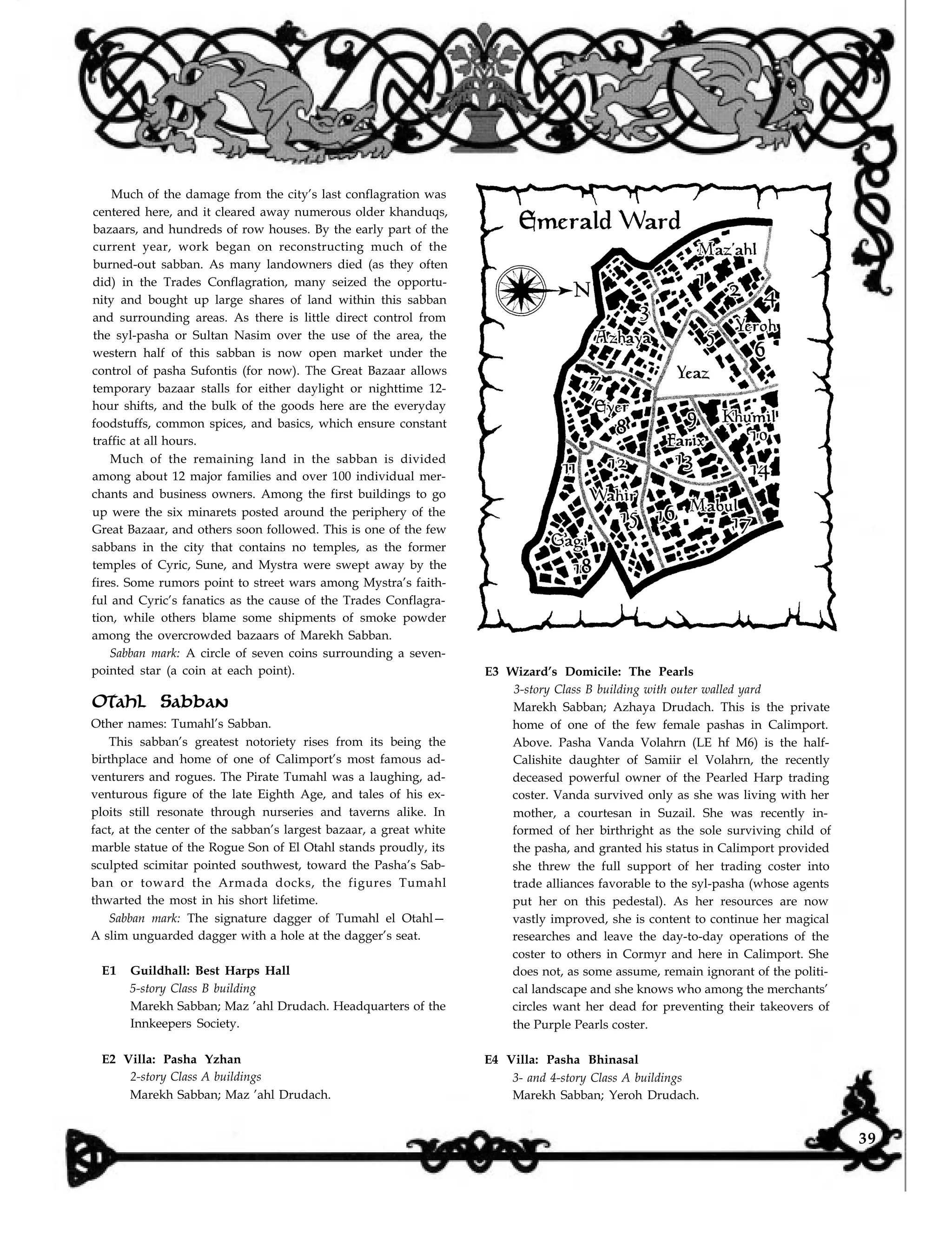 Much of the damage from the city’s last conflagration was
centered here, and it cleared away numerous older khanduqs,
bazaars, and hundreds of row houses. By the early part of the
current year, work began on reconstructing much of the
burned-out sabban. As many landowners died (as they often
did) in the Trades Conflagration, many seized the opportu-
nity and bought up large shares of land within this sabban
and surrounding areas. As there is little direct control from
the syl-pasha or Sultan Nasim over the use of the area, the
western half of this sabban is now open market under the
control of pasha Sufontis (for now). The Great Bazaar allows
temporary bazaar stalls for either daylight or nighttime 12-
hour shifts, and the bulk of the goods here are the everyday
foodstuffs, common spices, and basics, which ensure constant
traffic at all hours.
Much of the remaining land in the sabban is divided
among about 12 major families and over 100 individual mer-
chants and business owners. Among the first buildings to go
up were the six minarets posted around the periphery of the
Great Bazaar, and others soon followed. This is one of the few
sabbans in the city that contains no temples, as the former
temples of Cyric, Sune, and Mystra were swept away by the
fires. Some rumors point to street wars among Mystra’s faith-
ful and Cyric’s fanatics as the cause of the Trades Conflagra-
tion, while others blame some shipments of smoke powder
among the overcrowded bazaars of Marekh Sabban.
Sabban mark: A circle of seven coins surrounding a seven-
pointed star (a coin at each point).
Otahl Sabban
Other names: Tumahl’s Sabban.
This sabban’s greatest notoriety rises from its being the
birthplace and home of one of Calimport’s most famous ad-
venturers and rogues. The Pirate Tumahl was a laughing, ad-
venturous figure of the late Eighth Age, and tales of his ex-
ploits still resonate through nurseries and taverns alike. In
fact, at the center of the sabban’s largest bazaar, a great white
marble statue of the Rogue Son of El Otahl stands proudly, its
sculpted scimitar pointed southwest, toward the Pasha’s Sab-
ban or toward the Armada docks, the figures Tumahl
thwarted the most in his short lifetime.
Sabban mark: The signature dagger of Tumahl el Otahl—
A slim unguarded dagger with a hole at the dagger’s seat.
E1 Guildhall: Best Harps Hall
5-story Class B building
Marekh Sabban; Maz ’ahl Drudach. Headquarters of the
Innkeepers Society.
E2 Villa: Pasha Yzhan
2-story Class A buildings
Marekh Sabban; Maz ’ahl Drudach.
E3 Wizard’s Domicile: The Pearls
3-story Class B building with outer walled yard
Marekh Sabban; Azhaya Drudach. This is the private
home of one of the few female pashas in Calimport.
Above. Pasha Vanda Volahrn (LE hf M6) is the half-
Calishite daughter of Samiir el Volahrn, the recently
deceased powerful owner of the Pearled Harp trading
coster. Vanda survived only as she was living with her
mother, a courtesan in Suzail. She was recently in-
formed of her birthright as the sole surviving child of
the pasha, and granted his status in Calimport provided
she threw the full support of her trading coster into
trade alliances favorable to the syl-pasha (whose agents
put her on this pedestal). As her resources are now
vastly improved, she is content to continue her magical
researches and leave the day-to-day operations of the
coster to others in Cormyr and here in Calimport. She
does not, as some assume, remain ignorant of the politi-
cal landscape and she knows who among the merchants’
circles want her dead for preventing their takeovers of
the Purple Pearls coster.
E4 Villa: Pasha Bhinasal
3- and 4-story Class A buildings
Marekh Sabban; Yeroh Drudach.
39
 
