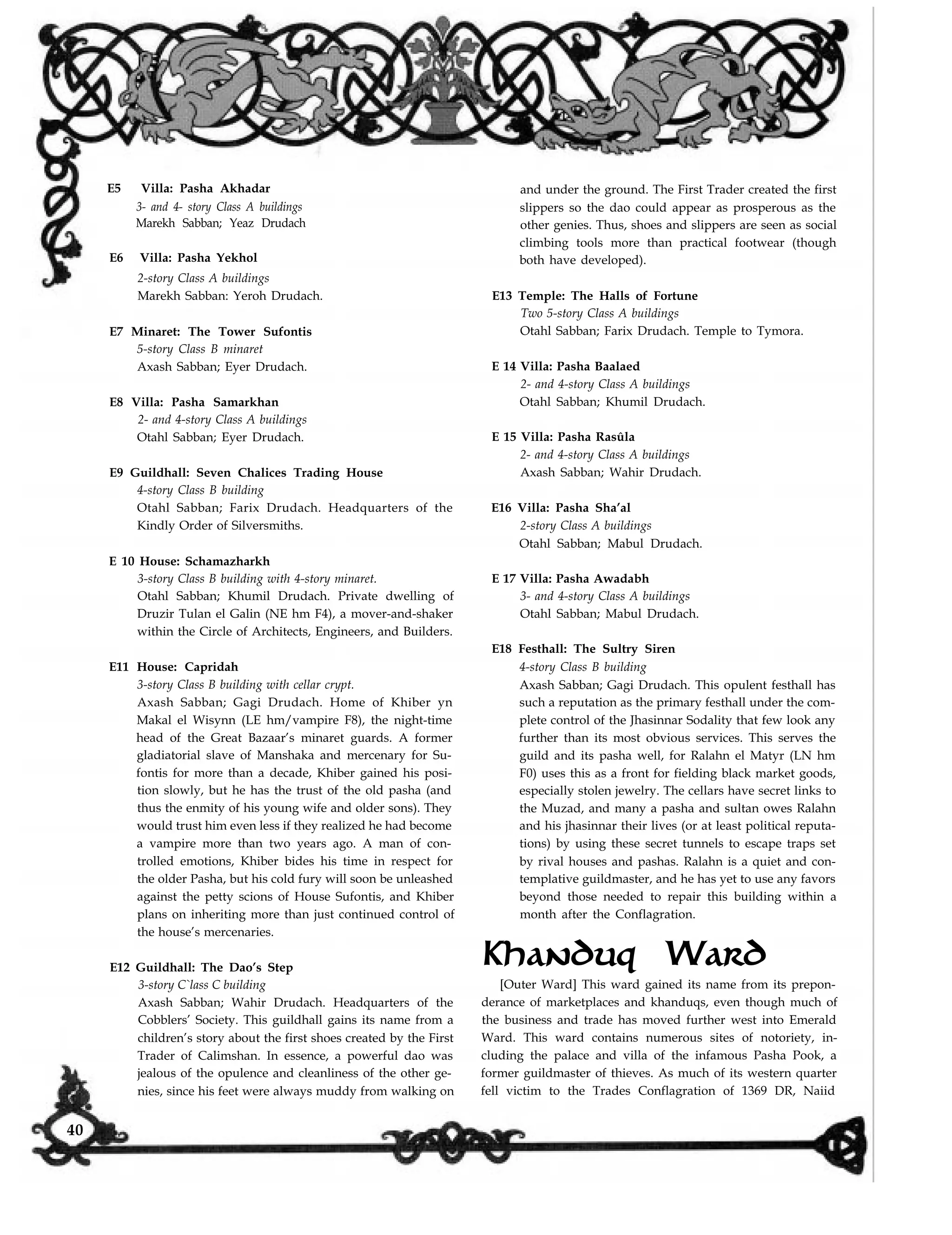 E5 Villa: Pasha Akhadar
3- and 4- story Class A buildings
Marekh Sabban; Yeaz Drudach
E6 Villa: Pasha Yekhol
and under the ground. The First Trader created the first
slippers so the dao could appear as prosperous as the
other genies. Thus, shoes and slippers are seen as social
climbing tools more than practical footwear (though
both have developed).
E13 Temple: The Halls of Fortune
Two 5-story Class A buildings
Otahl Sabban; Farix Drudach. Temple to Tymora.
E 14 Villa: Pasha Baalaed
2- and 4-story Class A buildings
Otahl Sabban; Khumil Drudach.
E 15 Villa: Pasha Rasûla
2- and 4-story Class A buildings
Axash Sabban; Wahir Drudach.
E16 Villa: Pasha Sha’al
2-story Class A buildings
Otahl Sabban; Mabul Drudach.
E 17 Villa: Pasha Awadabh
3- and 4-story Class A buildings
Otahl Sabban; Mabul Drudach.
E18 Festhall: The Sultry Siren
4-story Class B building
Axash Sabban; Gagi Drudach. This opulent festhall has
such a reputation as the primary festhall under the com-
plete control of the Jhasinnar Sodality that few look any
further than its most obvious services. This serves the
guild and its pasha well, for Ralahn el Matyr (LN hm
F0) uses this as a front for fielding black market goods,
especially stolen jewelry. The cellars have secret links to
the Muzad, and many a pasha and sultan owes Ralahn
and his jhasinnar their lives (or at least political reputa-
tions) by using these secret tunnels to escape traps set
by rival houses and pashas. Ralahn is a quiet and con-
templative guildmaster, and he has yet to use any favors
beyond those needed to repair this building within a
month after the Conflagration.
2-story Class A buildings
Marekh Sabban: Yeroh Drudach.
E7 Minaret: The Tower Sufontis
5-story Class B minaret
Axash Sabban; Eyer Drudach.
E8 Villa: Pasha Samarkhan
2- and 4-story Class A buildings
Otahl Sabban; Eyer Drudach.
E9 Guildhall: Seven Chalices Trading House
4-story Class B building
Otahl Sabban; Farix Drudach. Headquarters of the
Kindly Order of Silversmiths.
E 10 House: Schamazharkh
3-story Class B building with 4-story minaret.
Otahl Sabban; Khumil Drudach. Private dwelling of
Druzir Tulan el Galin (NE hm F4), a mover-and-shaker
within the Circle of Architects, Engineers, and Builders.
E11 House: Capridah
3-story Class B building with cellar crypt.
Axash Sabban; Gagi Drudach. Home of Khiber yn
Makal el Wisynn (LE hm/vampire F8), the night-time
head of the Great Bazaar’s minaret guards. A former
gladiatorial slave of Manshaka and mercenary for Su-
fontis for more than a decade, Khiber gained his posi-
tion slowly, but he has the trust of the old pasha (and
thus the enmity of his young wife and older sons). They
would trust him even less if they realized he had become
a vampire more than two years ago. A man of con-
trolled emotions, Khiber bides his time in respect for
the older Pasha, but his cold fury will soon be unleashed
against the petty scions of House Sufontis, and Khiber
plans on inheriting more than just continued control of
the house’s mercenaries.
Khanduq WardE12 Guildhall: The Dao’s Step
3-story C`lass C building
Axash Sabban; Wahir Drudach. Headquarters of the
Cobblers’ Society. This guildhall gains its name from a
children’s story about the first shoes created by the First
Trader of Calimshan. In essence, a powerful dao was
jealous of the opulence and cleanliness of the other ge-
[Outer Ward] This ward gained its name from its prepon-
derance of marketplaces and khanduqs, even though much of
the business and trade has moved further west into Emerald
Ward. This ward contains numerous sites of notoriety, in-
cluding the palace and villa of the infamous Pasha Pook, a
former guildmaster of thieves. As much of its western quarter
fell victim to the Trades Conflagration of 1369 DR, Naiidnies, since his feet were always muddy from walking on
40
 