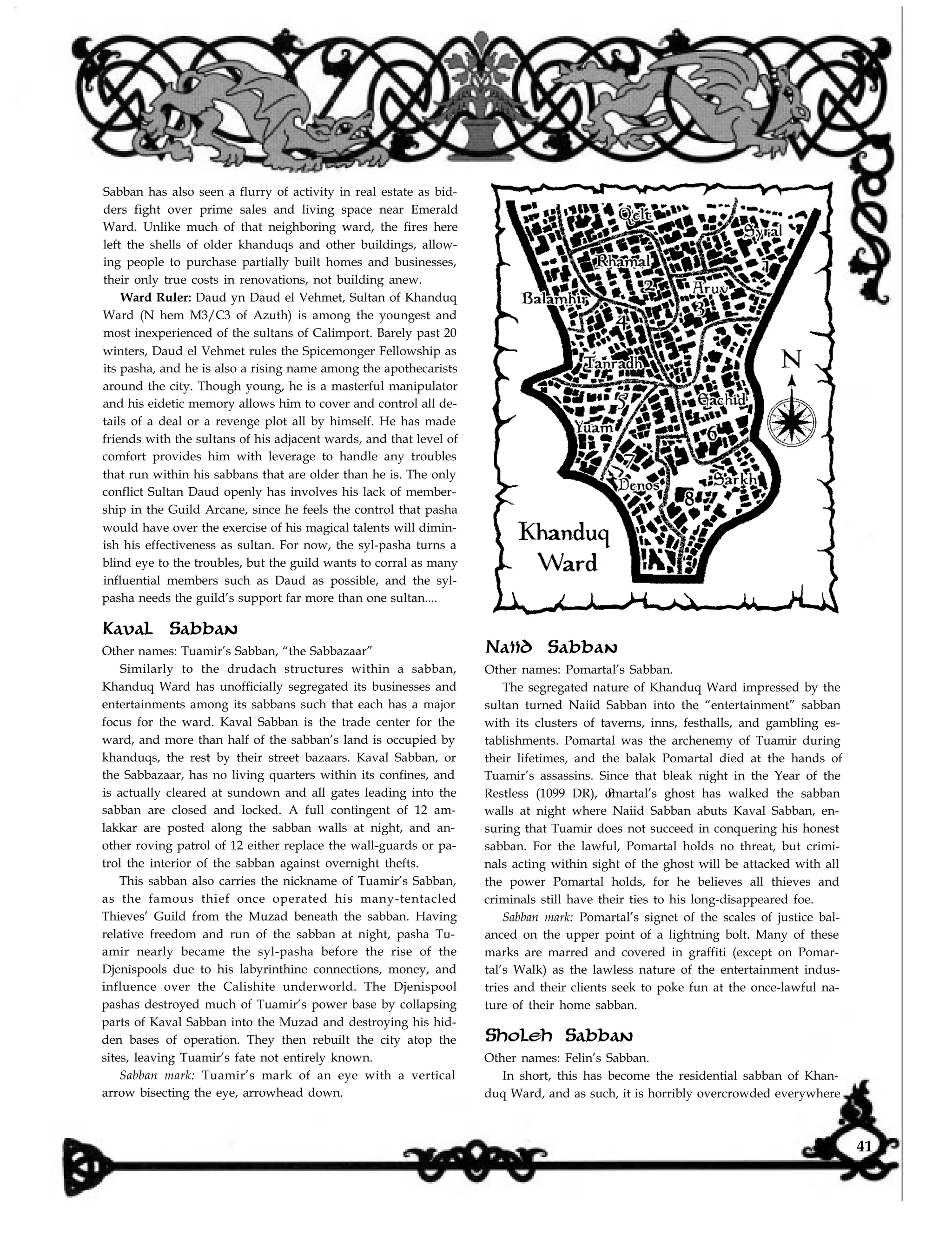 Sabban has also seen a flurry of activity in real estate as bid-
ders fight over prime sales and living space near Emerald
Ward. Unlike much of that neighboring ward, the fires here
left the shells of older khanduqs and other buildings, allow-
ing people to purchase partially built homes and businesses,
their only true costs in renovations, not building anew.
Ward Ruler: Daud yn Daud el Vehmet, Sultan of Khanduq
Ward (N hem M3/C3 of Azuth) is among the youngest and
most inexperienced of the sultans of Calimport. Barely past 20
winters, Daud el Vehmet rules the Spicemonger Fellowship as
its pasha, and he is also a rising name among the apothecarists
around the city. Though young, he is a masterful manipulator
and his eidetic memory allows him to cover and control all de-
tails of a deal or a revenge plot all by himself. He has made
friends with the sultans of his adjacent wards, and that level of
comfort provides him with leverage to handle any troubles
that run within his sabbans that are older than he is. The only
conflict Sultan Daud openly has involves his lack of member-
ship in the Guild Arcane, since he feels the control that pasha
would have over the exercise of his magical talents will dimin-
ish his effectiveness as sultan. For now, the syl-pasha turns a
blind eye to the troubles, but the guild wants to corral as many
influential members such as Daud as possible, and the syl-
pasha needs the guild’s support far more than one sultan....
Kaval Sabban
Other names: Tuamir’s Sabban, “the Sabbazaar”
Similarly to the drudach structures within a sabban,
Khanduq Ward has unofficially segregated its businesses and
entertainments among its sabbans such that each has a major
focus for the ward. Kaval Sabban is the trade center for the
ward, and more than half of the sabban’s land is occupied by
khanduqs, the rest by their street bazaars. Kaval Sabban, or
the Sabbazaar, has no living quarters within its confines, and
is actually cleared at sundown and all gates leading into the
sabban are closed and locked. A full contingent of 12 am-
lakkar are posted along the sabban walls at night, and an-
other roving patrol of 12 either replace the wall-guards or pa-
trol the interior of the sabban against overnight thefts.
This sabban also carries the nickname of Tuamir’s Sabban,
as the famous thief once operated his many-tentacled
Thieves’ Guild from the Muzad beneath the sabban. Having
relative freedom and run of the sabban at night, pasha Tu-
amir nearly became the syl-pasha before the rise of the
Djenispools due to his labyrinthine connections, money, and
influence over the Calishite underworld. The Djenispool
pashas destroyed much of Tuamir’s power base by collapsing
parts of Kaval Sabban into the Muzad and destroying his hid-
den bases of operation. They then rebuilt the city atop the
sites, leaving Tuamir’s fate not entirely known.
Sabban mark: Tuamir’s mark of an eye with a vertical
arrow bisecting the eye, arrowhead down.
Naiid Sabban
Other names: Pomartal’s Sabban.
The segregated nature of Khanduq Ward impressed by the
sultan turned Naiid Sabban into the “entertainment” sabban
with its clusters of taverns, inns, festhalls, and gambling es-
tablishments. Pomartal was the archenemy of Tuamir during
their lifetimes, and the balak Pomartal died at the hands of
Tuamir’s assassins. Since that bleak night in the Year of the
Restless (1099 DR), omartal’s ghost has walked the sabbanP
walls at night where Naiid Sabban abuts Kaval Sabban, en-
suring that Tuamir does not succeed in conquering his honest
sabban. For the lawful, Pomartal holds no threat, but crimi-
nals acting within sight of the ghost will be attacked with all
the power Pomartal holds, for he believes all thieves and
criminals still have their ties to his long-disappeared foe.
Sabban mark: Pomartal’s signet of the scales of justice bal-
anced on the upper point of a lightning bolt. Many of these
marks are marred and covered in graffiti (except on Pomar-
tal’s Walk) as the lawless nature of the entertainment indus-
tries and their clients seek to poke fun at the once-lawful na-
ture of their home sabban.
Sholeh Sabban
Other names: Felin’s Sabban.
In short, this has become the residential sabban of Khan-
duq Ward, and as such, it is horribly overcrowded everywhere
41
 