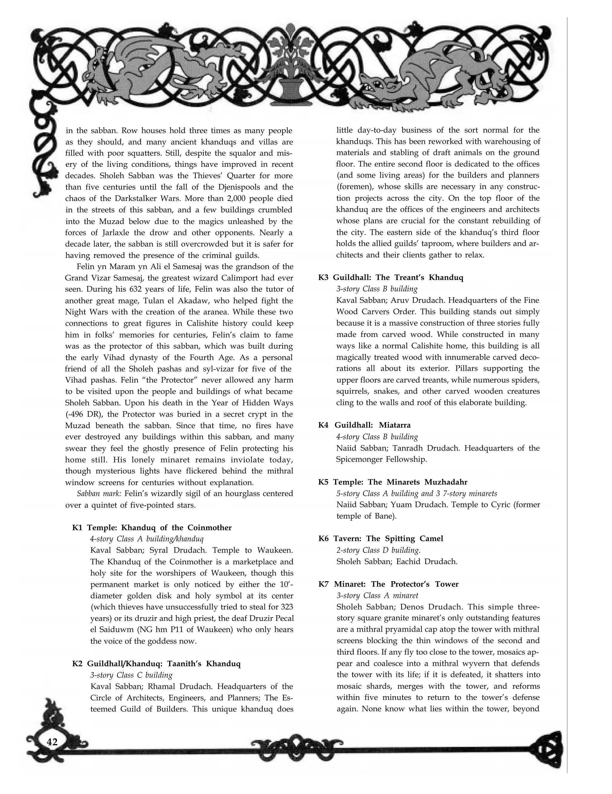 in the sabban. Row houses hold three times as many people
as they should, and many ancient khanduqs and villas are
filled with poor squatters. Still, despite the squalor and mis-
ery of the living conditions, things have improved in recent
decades. Sholeh Sabban was the Thieves’ Quarter for more
than five centuries until the fall of the Djenispools and the
chaos of the Darkstalker Wars. More than 2,000 people died
in the streets of this sabban, and a few buildings crumbled
into the Muzad below due to the magics unleashed by the
forces of Jarlaxle the drow and other opponents. Nearly a
decade later, the sabban is still overcrowded but it is safer for
having removed the presence of the criminal guilds.
Felin yn Maram yn Ali el Samesaj was the grandson of the
Grand Vizar Samesaj, the greatest wizard Calimport had ever
seen. During his 632 years of life, Felin was also the tutor of
another great mage, Tulan el Akadaw, who helped fight the
Night Wars with the creation of the aranea. While these two
connections to great figures in Calishite history could keep
him in folks’ memories for centuries, Felin’s claim to fame
was as the protector of this sabban, which was built during
the early Vihad dynasty of the Fourth Age. As a personal
friend of all the Sholeh pashas and syl-vizar for five of the
Vihad pashas. Felin “the Protector” never allowed any harm
to be visited upon the people and buildings of what became
Sholeh Sabban. Upon his death in the Year of Hidden Ways
(-496 DR), the Protector was buried in a secret crypt in the
Muzad beneath the sabban. Since that time, no fires have
ever destroyed any buildings within this sabban, and many
swear they feel the ghostly presence of Felin protecting his
home still. His lonely minaret remains inviolate today,
though mysterious lights have flickered behind the mithral
window screens for centuries without explanation.
Sabban mark: Felin’s wizardly sigil of an hourglass centered
over a quintet of five-pointed stars.
K1 Temple: Khanduq of the Coinmother
4-story Class A building/khanduq
Kaval Sabban; Syral Drudach. Temple to Waukeen.
The Khanduq of the Coinmother is a marketplace and
holy site for the worshipers of Waukeen, though this
permanent market is only noticed by either the 10’-
diameter golden disk and holy symbol at its center
(which thieves have unsuccessfully tried to steal for 323
years) or its druzir and high priest, the deaf Druzir Pecal
el Saiduwm (NG hm P11 of Waukeen) who only hears
the voice of the goddess now.
K2 Guildhall/Khanduq: Taanith’s Khanduq
3-story Class C building
Kaval Sabban; Rhamal Drudach. Headquarters of the
Circle of Architects, Engineers, and Planners; The Es-
little day-to-day business of the sort normal for the
khanduqs. This has been reworked with warehousing of
materials and stabling of draft animals on the ground
floor. The entire second floor is dedicated to the offices
(and some living areas) for the builders and planners
(foremen), whose skills are necessary in any construc-
tion projects across the city. On the top floor of the
khanduq are the offices of the engineers and architects
whose plans are crucial for the constant rebuilding of
the city. The eastern side of the khanduq’s third floor
holds the allied guilds’ taproom, where builders and ar-
chitects and their clients gather to relax.
K3 Guildhall: The Treant’s Khanduq
3-story Class B building
Kaval Sabban; Aruv Drudach. Headquarters of the Fine
Wood Carvers Order. This building stands out simply
because it is a massive construction of three stories fully
made from carved wood. While constructed in many
ways like a normal Calishite home, this building is all
magically treated wood with innumerable carved deco-
rations all about its exterior. Pillars supporting the
upper floors are carved treants, while numerous spiders,
squirrels, snakes, and other carved wooden creatures
cling to the walls and roof of this elaborate building.
K4 Guildhall: Miatarra
4-story Class B building
Naiid Sabban; Tanradh Drudach. Headquarters of the
Spicemonger Fellowship.
K5 Temple: The Minarets Muzhadahr
5-story Class A building and 3 7-story minarets
Naiid Sabban; Yuam Drudach. Temple to Cyric (former
temple of Bane).
K6 Tavern: The Spitting Camel
2-story Class D building.
Sholeh Sabban; Eachid Drudach.
K7 Minaret: The Protector’s Tower
3-story Class A minaret
Sholeh Sabban; Denos Drudach. This simple three-
story square granite minaret’s only outstanding features
are a mithral pryamidal cap atop the tower with mithral
screens blocking the thin windows of the second and
third floors. If any fly too close to the tower, mosaics ap-
pear and coalesce into a mithral wyvern that defends
the tower with its life; if it is defeated, it shatters into
mosaic shards, merges with the tower, and reforms
within five minutes to return to the tower’s defense
again. None know what lies within the tower, beyondteemed Guild of Builders. This unique khanduq does
42
 