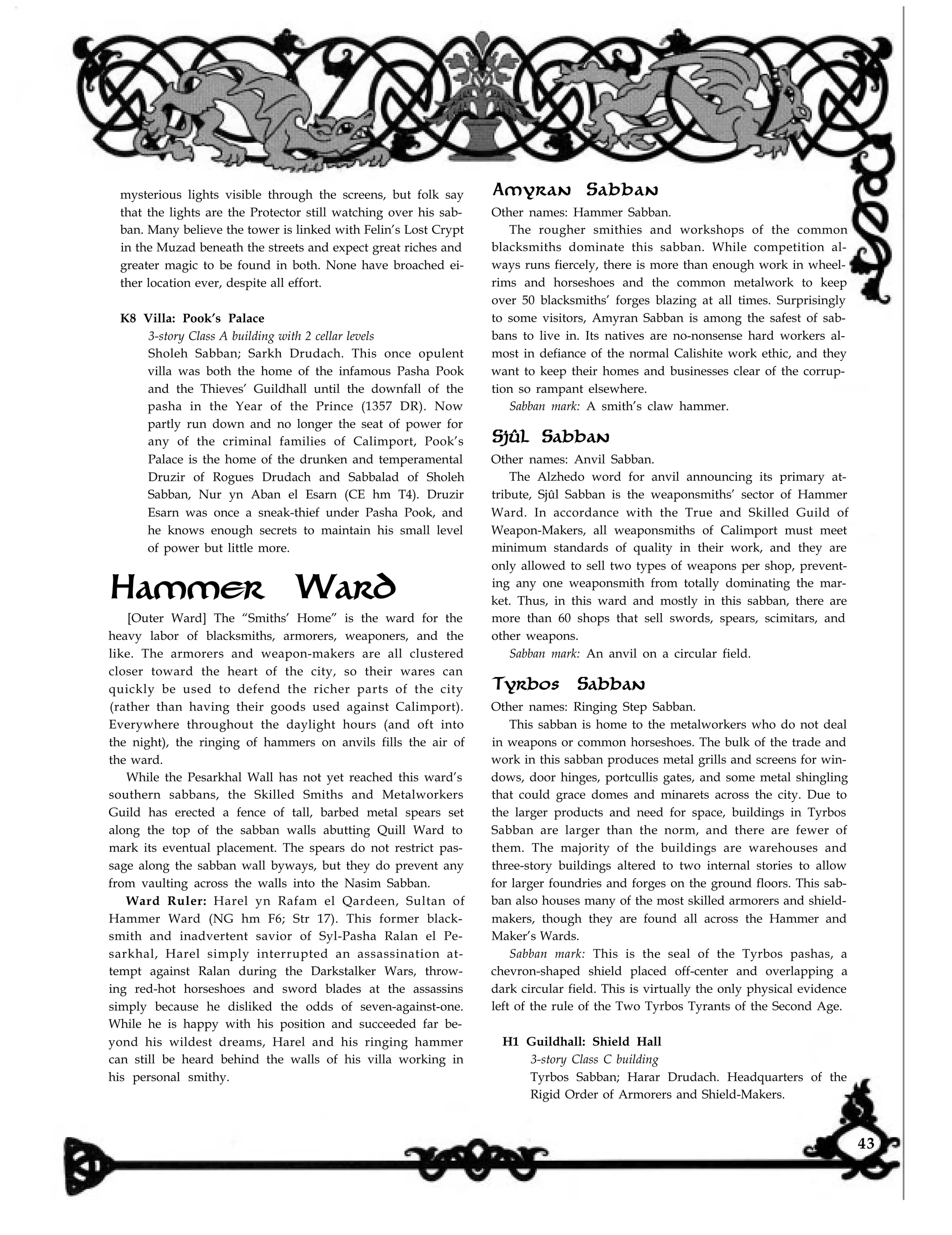 Amyran Sabban
Other names: Hammer Sabban.
The rougher smithies and workshops of the common
blacksmiths dominate this sabban. While competition al-
ways runs fiercely, there is more than enough work in wheel-
mysterious lights visible through the screens, but folk say
that the lights are the Protector still watching over his sab-
ban. Many believe the tower is linked with Felin’s Lost Crypt
in the Muzad beneath the streets and expect great riches and
greater magic to be found in both. None have broached ei-
ther location ever, despite all effort.
K8 Villa: Pook’s Palace
3-story Class A building with 2 cellar levels
Sholeh Sabban; Sarkh Drudach. This once opulent
villa was both the home of the infamous Pasha Pook
and the Thieves’ Guildhall until the downfall of the
pasha in the Year of the Prince (1357 DR). Now
partly run down and no longer the seat of power for
any of the criminal families of Calimport, Pook’s
Palace is the home of the drunken and temperamental
Druzir of Rogues Drudach and Sabbalad of Sholeh
Sabban, Nur yn Aban el Esarn (CE hm T4). Druzir
Esarn was once a sneak-thief under Pasha Pook, and
he knows enough secrets to maintain his small level
of power but little more.
Hammer Ward
[Outer Ward] The “Smiths’ Home” is the ward for the
heavy labor of blacksmiths, armorers, weaponers, and the
like. The armorers and weapon-makers are all clustered
closer toward the heart of the city, so their wares can
quickly be used to defend the richer parts of the city
(rather than having their goods used against Calimport).
Everywhere throughout the daylight hours (and oft into
the night), the ringing of hammers on anvils fills the air of
the ward.
While the Pesarkhal Wall has not yet reached this ward’s
southern sabbans, the Skilled Smiths and Metalworkers
Guild has erected a fence of tall, barbed metal spears set
along the top of the sabban walls abutting Quill Ward to
mark its eventual placement. The spears do not restrict pas-
sage along the sabban wall byways, but they do prevent any
from vaulting across the walls into the Nasim Sabban.
Ward Ruler: Harel yn Rafam el Qardeen, Sultan of
Hammer Ward (NG hm F6; Str 17). This former black-
smith and inadvertent savior of Syl-Pasha Ralan el Pe-
sarkhal, Harel simply interrupted an assassination at-
tempt against Ralan during the Darkstalker Wars, throw-
ing red-hot horseshoes and sword blades at the assassins
simply because he disliked the odds of seven-against-one.
While he is happy with his position and succeeded far be-
yond his wildest dreams, Harel and his ringing hammer
can still be heard behind the walls of his villa working in
his personal smithy.
rims and horseshoes and the common metalwork to keep
over 50 blacksmiths’ forges blazing at all times. Surprisingly
to some visitors, Amyran Sabban is among the safest of sab-
bans to live in. Its natives are no-nonsense hard workers al-
most in defiance of the normal Calishite work ethic, and they
want to keep their homes and businesses clear of the corrup-
tion so rampant elsewhere.
Sabban mark: A smith’s claw hammer.
Sjûl Sabban
Other names: Anvil Sabban.
The Alzhedo word for anvil announcing its primary at-
tribute, Sjûl Sabban is the weaponsmiths’ sector of Hammer
Ward. In accordance with the True and Skilled Guild of
Weapon-Makers, all weaponsmiths of Calimport must meet
minimum standards of quality in their work, and they are
only allowed to sell two types of weapons per shop, prevent-
ing any one weaponsmith from totally dominating the mar-
ket. Thus, in this ward and mostly in this sabban, there are
more than 60 shops that sell swords, spears, scimitars, and
other weapons.
Sabban mark: An anvil on a circular field.
Tyrbos Sabban
Other names: Ringing Step Sabban.
This sabban is home to the metalworkers who do not deal
in weapons or common horseshoes. The bulk of the trade and
work in this sabban produces metal grills and screens for win-
dows, door hinges, portcullis gates, and some metal shingling
that could grace domes and minarets across the city. Due to
the larger products and need for space, buildings in Tyrbos
Sabban are larger than the norm, and there are fewer of
them. The majority of the buildings are warehouses and
three-story buildings altered to two internal stories to allow
for larger foundries and forges on the ground floors. This sab-
ban also houses many of the most skilled armorers and shield-
makers, though they are found all across the Hammer and
Maker’s Wards.
Sabban mark: This is the seal of the Tyrbos pashas, a
chevron-shaped shield placed off-center and overlapping a
dark circular field. This is virtually the only physical evidence
left of the rule of the Two Tyrbos Tyrants of the Second Age.
H1 Guildhall: Shield Hall
3-story Class C building
Tyrbos Sabban; Harar Drudach. Headquarters of the
Rigid Order of Armorers and Shield-Makers.
43
 