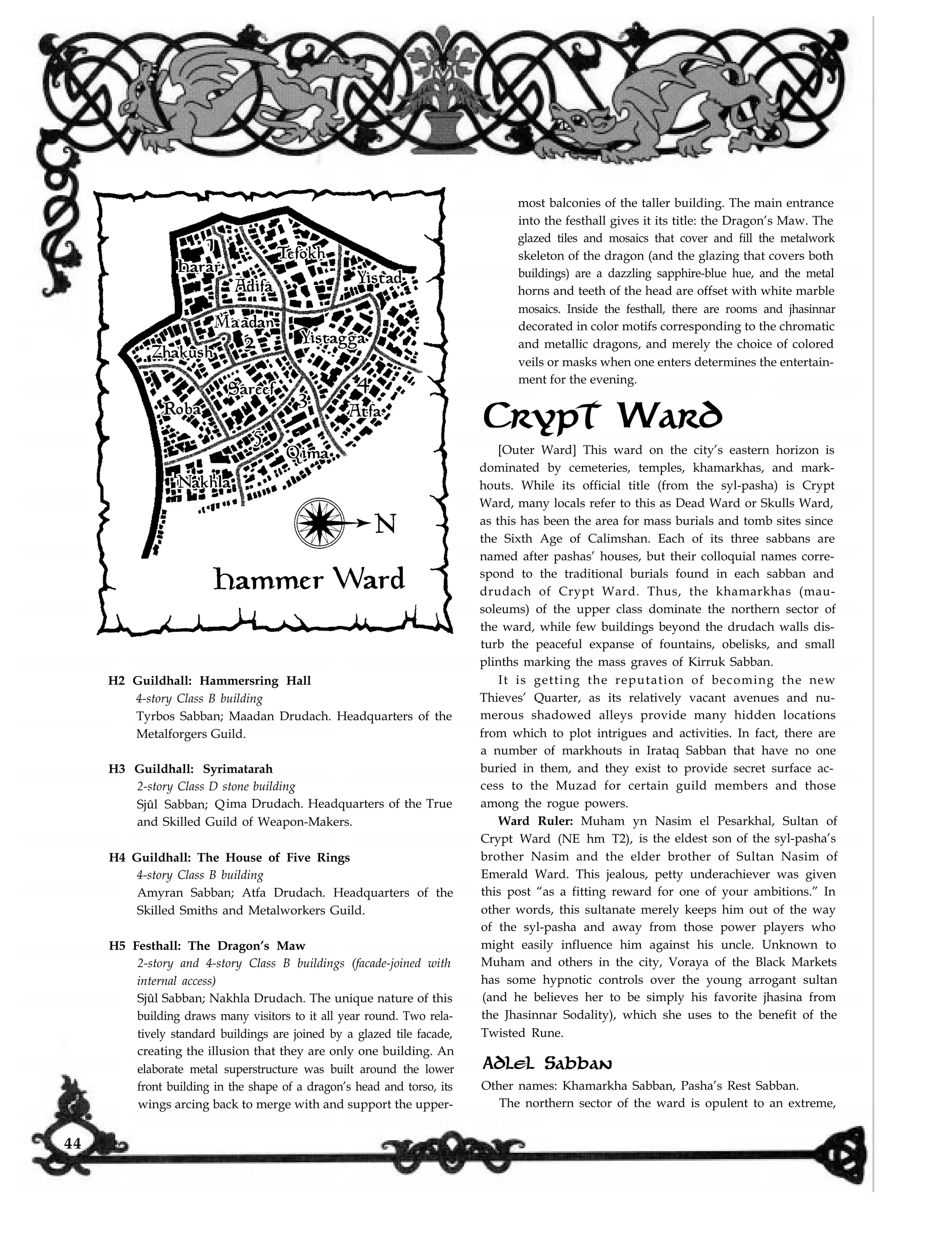 Crypt Ward
H2 Guildhall: Hammersring Hall
4-story Class B building
Tyrbos Sabban; Maadan Drudach. Headquarters of the
Metalforgers Guild.
H3 Guildhall: Syrimatarah
2-story Class D stone building
Sjûl Sabban; Qima Drudach. Headquarters of the True
and Skilled Guild of Weapon-Makers.
H4 Guildhall: The House of Five Rings
4-story Class B building
Amyran Sabban; Atfa Drudach. Headquarters of the
Skilled Smiths and Metalworkers Guild.
H5 Festhall: The Dragon’s Maw
2-story and 4-story Class B buildings (facade-joined with
internal access)
Sjûl Sabban; Nakhla Drudach. The unique nature of this
building draws many visitors to it all year round. Two rela-
tively standard buildings are joined by a glazed tile facade,
creating the illusion that they are only one building. An
elaborate metal superstructure was built around the lower
front building in the shape of a dragon’s head and torso, its
most balconies of the taller building. The main entrance
into the festhall gives it its title: the Dragon’s Maw. The
glazed tiles and mosaics that cover and fill the metalwork
skeleton of the dragon (and the glazing that covers both
buildings) are a dazzling sapphire-blue hue, and the metal
horns and teeth of the head are offset with white marble
mosaics. Inside the festhall, there are rooms and jhasinnar
decorated in color motifs corresponding to the chromatic
and metallic dragons, and merely the choice of colored
veils or masks when one enters determines the entertain-
ment for the evening.
[Outer Ward] This ward on the city’s eastern horizon is
dominated by cemeteries, temples, khamarkhas, and mark-
houts. While its official title (from the syl-pasha) is Crypt
Ward, many locals refer to this as Dead Ward or Skulls Ward,
as this has been the area for mass burials and tomb sites since
the Sixth Age of Calimshan. Each of its three sabbans are
named after pashas’ houses, but their colloquial names corre-
spond to the traditional burials found in each sabban and
drudach of Crypt Ward. Thus, the khamarkhas (mau-
soleums) of the upper class dominate the northern sector of
the ward, while few buildings beyond the drudach walls dis-
turb the peaceful expanse of fountains, obelisks, and small
plinths marking the mass graves of Kirruk Sabban.
It is getting the reputation of becoming the new
Thieves’ Quarter, as its relatively vacant avenues and nu-
merous shadowed alleys provide many hidden locations
from which to plot intrigues and activities. In fact, there are
a number of markhouts in Irataq Sabban that have no one
buried in them, and they exist to provide secret surface ac-
cess to the Muzad for certain guild members and those
among the rogue powers.
Ward Ruler: Muham yn Nasim el Pesarkhal, Sultan of
Crypt Ward (NE hm T2), is the eldest son of the syl-pasha’s
brother Nasim and the elder brother of Sultan Nasim of
Emerald Ward. This jealous, petty underachiever was given
this post “as a fitting reward for one of your ambitions.” In
other words, this sultanate merely keeps him out of the way
of the syl-pasha and away from those power players who
might easily influence him against his uncle. Unknown to
Muham and others in the city, Voraya of the Black Markets
has some hypnotic controls over the young arrogant sultan
(and he believes her to be simply his favorite jhasina from
the Jhasinnar Sodality), which she uses to the benefit of the
Twisted Rune.
Adlel Sabban
Other names: Khamarkha Sabban, Pasha’s Rest Sabban.
The northern sector of the ward is opulent to an extreme,wings arcing back to merge with and support the upper-
44
 