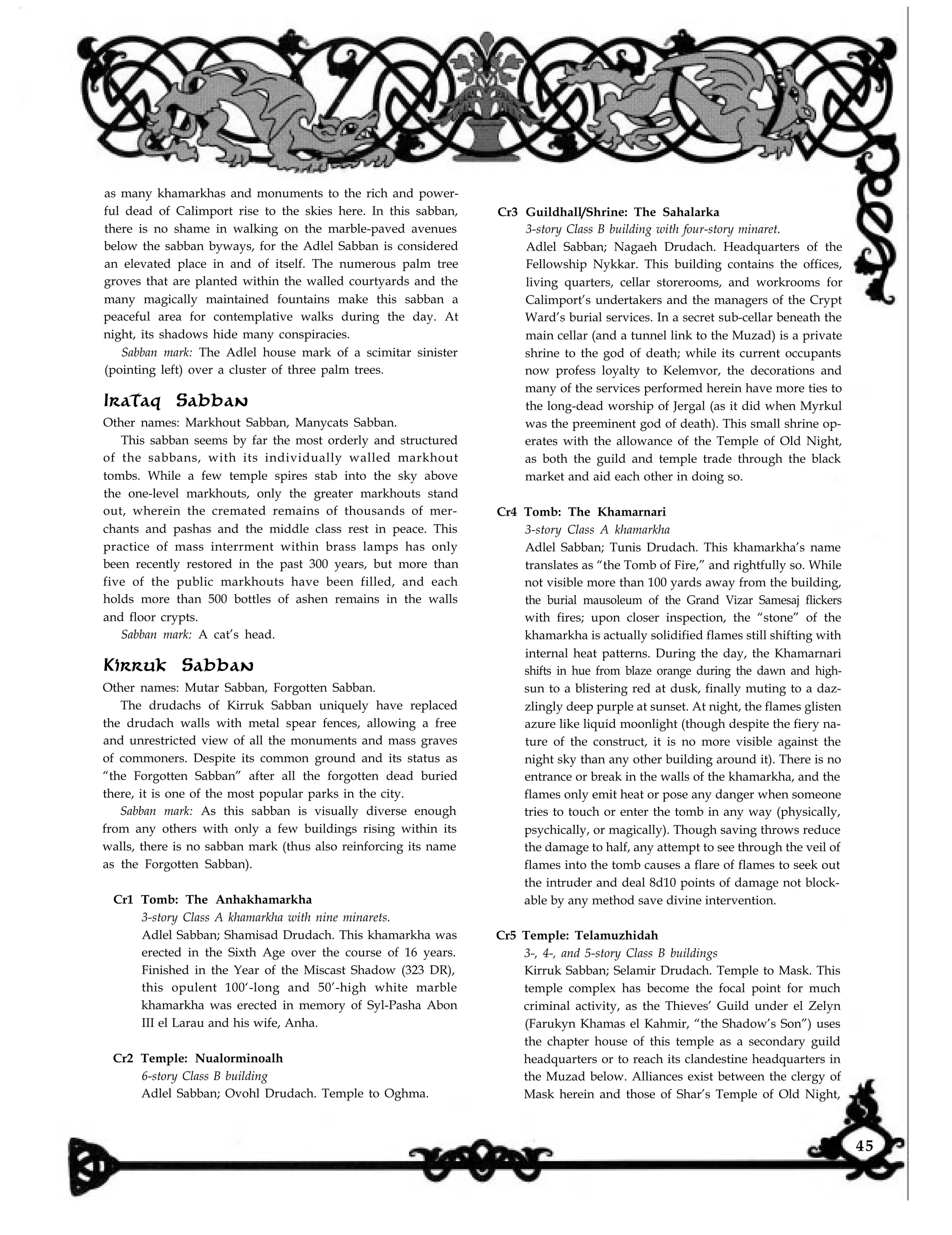 as many khamarkhas and monuments to the rich and power-
ful dead of Calimport rise to the skies here. In this sabban,
there is no shame in walking on the marble-paved avenues
below the sabban byways, for the Adlel Sabban is considered
an elevated place in and of itself. The numerous palm tree
groves that are planted within the walled courtyards and the
many magically maintained fountains make this sabban a
peaceful area for contemplative walks during the day. At
night, its shadows hide many conspiracies.
Sabban mark: The Adlel house mark of a scimitar sinister
(pointing left) over a cluster of three palm trees.
Irataq Sabban
Other names: Markhout Sabban, Manycats Sabban.
This sabban seems by far the most orderly and structured
of the sabbans, with its individually walled markhout
tombs. While a few temple spires stab into the sky above
the one-level markhouts, only the greater markhouts stand
out, wherein the cremated remains of thousands of mer-
chants and pashas and the middle class rest in peace. This
practice of mass interrment within brass lamps has only
been recently restored in the past 300 years, but more than
five of the public markhouts have been filled, and each
holds more than 500 bottles of ashen remains in the walls
and floor crypts.
Sabban mark: A cat’s head.
Kirruk Sabban
Other names: Mutar Sabban, Forgotten Sabban.
The drudachs of Kirruk Sabban uniquely have replaced
the drudach walls with metal spear fences, allowing a free
and unrestricted view of all the monuments and mass graves
of commoners. Despite its common ground and its status as
“the Forgotten Sabban” after all the forgotten dead buried
there, it is one of the most popular parks in the city.
Sabban mark: As this sabban is visually diverse enough
from any others with only a few buildings rising within its
walls, there is no sabban mark (thus also reinforcing its name
as the Forgotten Sabban).
Cr1 Tomb: The Anhakhamarkha
3-story Class A khamarkha with nine minarets.
Adlel Sabban; Shamisad Drudach. This khamarkha was
erected in the Sixth Age over the course of 16 years.
Finished in the Year of the Miscast Shadow (323 DR),
this opulent 100‘-long and 50’-high white marble
khamarkha was erected in memory of Syl-Pasha Abon
III el Larau and his wife, Anha.
Cr2 Temple: Nualorminoalh
6-story Class B building
Adlel Sabban; Ovohl Drudach. Temple to Oghma.
Cr3 Guildhall/Shrine: The Sahalarka
3-story Class B building with four-story minaret.
Adlel Sabban; Nagaeh Drudach. Headquarters of the
Fellowship Nykkar. This building contains the offices,
living quarters, cellar storerooms, and workrooms for
Calimport’s undertakers and the managers of the Crypt
Ward’s burial services. In a secret sub-cellar beneath the
main cellar (and a tunnel link to the Muzad) is a private
shrine to the god of death; while its current occupants
now profess loyalty to Kelemvor, the decorations and
many of the services performed herein have more ties to
the long-dead worship of Jergal (as it did when Myrkul
was the preeminent god of death). This small shrine op-
erates with the allowance of the Temple of Old Night,
as both the guild and temple trade through the black
market and aid each other in doing so.
Cr4 Tomb: The Khamarnari
3-story Class A khamarkha
Adlel Sabban; Tunis Drudach. This khamarkha’s name
translates as “the Tomb of Fire,” and rightfully so. While
not visible more than 100 yards away from the building,
the burial mausoleum of the Grand Vizar Samesaj flickers
with fires; upon closer inspection, the “stone” of the
khamarkha is actually solidified flames still shifting with
internal heat patterns. During the day, the Khamarnari
shifts in hue from blaze orange during the dawn and high-
sun to a blistering red at dusk, finally muting to a daz-
zlingly deep purple at sunset. At night, the flames glisten
azure like liquid moonlight (though despite the fiery na-
ture of the construct, it is no more visible against the
night sky than any other building around it). There is no
entrance or break in the walls of the khamarkha, and the
flames only emit heat or pose any danger when someone
tries to touch or enter the tomb in any way (physically,
psychically, or magically). Though saving throws reduce
the damage to half, any attempt to see through the veil of
flames into the tomb causes a flare of flames to seek out
the intruder and deal 8d10 points of damage not block-
able by any method save divine intervention.
Cr5 Temple: Telamuzhidah
3-, 4-, and 5-story Class B buildings
Kirruk Sabban; Selamir Drudach. Temple to Mask. This
temple complex has become the focal point for much
criminal activity, as the Thieves’ Guild under el Zelyn
(Farukyn Khamas el Kahmir, “the Shadow’s Son”) uses
the chapter house of this temple as a secondary guild
headquarters or to reach its clandestine headquarters in
the Muzad below. Alliances exist between the clergy of
Mask herein and those of Shar’s Temple of Old Night,
45
 
