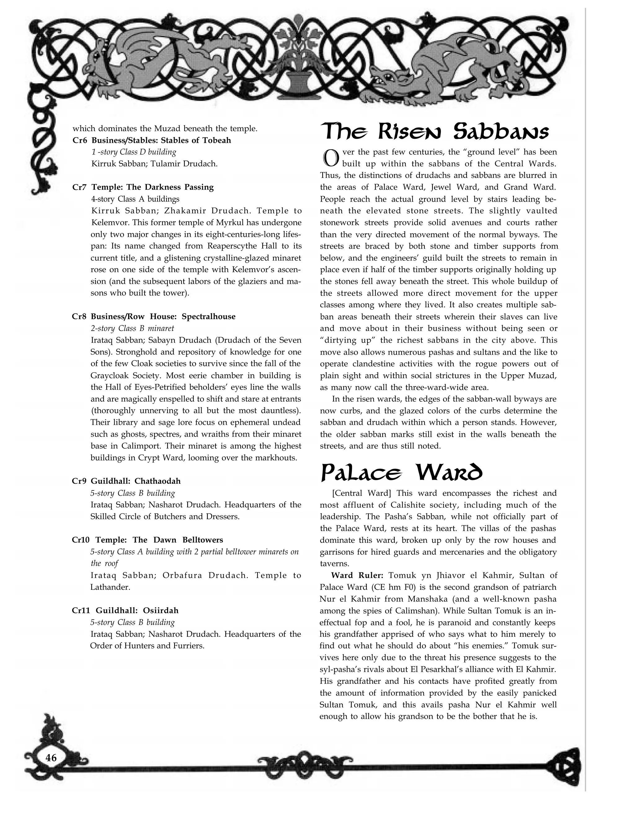 which dominates the Muzad beneath the temple.
Cr6 Business/Stables: Stables of Tobeah
1 -story Class D building
Kirruk Sabban; Tulamir Drudach.
Cr7
Cr8
Cr9
Temple: The Darkness Passing
4-story Class A buildings
Kirruk Sabban; Zhakamir Drudach. Temple to
Kelemvor. This former temple of Myrkul has undergone
only two major changes in its eight-centuries-long lifes-
pan: Its name changed from Reaperscythe Hall to its
current title, and a glistening crystalline-glazed minaret
rose on one side of the temple with Kelemvor’s ascen-
sion (and the subsequent labors of the glaziers and ma-
sons who built the tower).
Business/Row House: Spectralhouse
2-story Class B minaret
Irataq Sabban; Sabayn Drudach (Drudach of the Seven
Sons). Stronghold and repository of knowledge for one
of the few Cloak societies to survive since the fall of the
Graycloak Society. Most eerie chamber in building is
the Hall of Eyes-Petrified beholders’ eyes line the walls
and are magically enspelled to shift and stare at entrants
(thoroughly unnerving to all but the most dauntless).
Their library and sage lore focus on ephemeral undead
such as ghosts, spectres, and wraiths from their minaret
base in Calimport. Their minaret is among the highest
buildings in Crypt Ward, looming over the markhouts.
Guildhall: Chathaodah
5-story Class B building
Irataq Sabban; Nasharot Drudach. Headquarters of the
Skilled Circle of Butchers and Dressers.
Cr10 Temple: The Dawn Belltowers
5-story Class A building with 2 partial belltower minarets on
the roof
Irataq Sabban; Orbafura Drudach. Temple to
Lathander.
Cr11 Guildhall: Osiirdah
5-story Class B building
Irataq Sabban; Nasharot Drudach. Headquarters of the
Order of Hunters and Furriers.
The Risen Sabbans
Over the past few centuries, the “ground level” has been
built up within the sabbans of the Central Wards.
Thus, the distinctions of drudachs and sabbans are blurred in
the areas of Palace Ward, Jewel Ward, and Grand Ward.
People reach the actual ground level by stairs leading be-
neath the elevated stone streets. The slightly vaulted
stonework streets provide solid avenues and courts rather
than the very directed movement of the normal byways. The
streets are braced by both stone and timber supports from
below, and the engineers’ guild built the streets to remain in
place even if half of the timber supports originally holding up
the stones fell away beneath the street. This whole buildup of
the streets allowed more direct movement for the upper
classes among where they lived. It also creates multiple sab-
ban areas beneath their streets wherein their slaves can live
and move about in their business without being seen or
“dirtying up” the richest sabbans in the city above. This
move also allows numerous pashas and sultans and the like to
operate clandestine activities with the rogue powers out of
plain sight and within social strictures in the Upper Muzad,
as many now call the three-ward-wide area.
In the risen wards, the edges of the sabban-wall byways are
now curbs, and the glazed colors of the curbs determine the
sabban and drudach within which a person stands. However,
the older sabban marks still exist in the walls beneath the
streets, and are thus still noted.
Palace Ward
[Central Ward] This ward encompasses the richest and
most affluent of Calishite society, including much of the
leadership. The Pasha’s Sabban, while not officially part of
the Palace Ward, rests at its heart. The villas of the pashas
dominate this ward, broken up only by the row houses and
garrisons for hired guards and mercenaries and the obligatory
taverns.
Ward Ruler: Tomuk yn Jhiavor el Kahmir, Sultan of
Palace Ward (CE hm F0) is the second grandson of patriarch
Nur el Kahmir from Manshaka (and a well-known pasha
among the spies of Calimshan). While Sultan Tomuk is an in-
effectual fop and a fool, he is paranoid and constantly keeps
his grandfather apprised of who says what to him merely to
find out what he should do about “his enemies.” Tomuk sur-
vives here only due to the threat his presence suggests to the
syl-pasha’s rivals about El Pesarkhal’s alliance with El Kahmir.
His grandfather and his contacts have profited greatly from
the amount of information provided by the easily panicked
Sultan Tomuk, and this avails pasha Nur el Kahmir well
enough to allow his grandson to be the bother that he is.
46
 