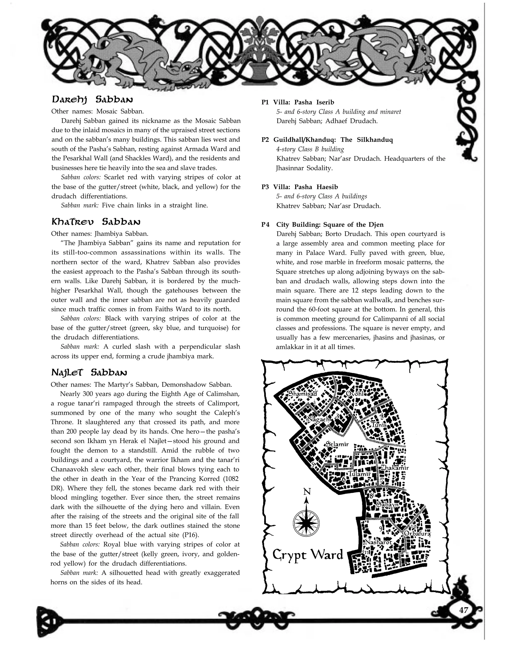 Darehj Sabban
Other names: Mosaic Sabban.
Darehj Sabban gained its nickname as the Mosaic Sabban
due to the inlaid mosaics in many of the upraised street sections
and on the sabban’s many buildings. This sabban lies west and
south of the Pasha’s Sabhan, resting against Armada Ward and
the Pesarkhal Wall (and Shackles Ward), and the residents and
businesses here tie heavily into the sea and slave trades.
Sabban colors: Scarlet red with varying stripes of color at
the base of the gutter/street (white, black, and yellow) for the
drudach differentiations.
Sabban mark: Five chain links in a straight line.
Khatrev Sabban
Other names: Jhambiya Sabban.
“The Jhambiya Sabban” gains its name and reputation for
its still-too-common assassinations within its walls. The
northern sector of the ward, Khatrev Sabban also provides
the easiest approach to the Pasha’s Sabban through its south-
ern walls. Like Darehj Sabban, it is bordered by the much-
higher Pesarkhal Wall, though the gatehouses between the
outer wall and the inner sabban are not as heavily guarded
since much traffic comes in from Faiths Ward to its north.
Sabban colors: Black with varying stripes of color at the
base of the gutter/street (green, sky blue, and turquoise) for
the drudach differentiations.
Sabban mark: A curled slash with a perpendicular slash
across its upper end, forming a crude jhambiya mark.
Najlet Sabban
Other names: The Martyr’s Sabban, Demonshadow Sabban.
Nearly 300 years ago during the Eighth Age of Calimshan,
a rogue tanar’ri rampaged through the streets of Calimport,
summoned by one of the many who sought the Caleph’s
Throne. It slaughtered any that crossed its path, and more
than 200 people lay dead by its hands. One hero—the pasha’s
second son Ikham yn Herak el Najlet—stood his ground and
fought the demon to a standstill. Amid the rubble of two
buildings and a courtyard, the warrior Ikham and the tanar’ri
Chanaavokh slew each other, their final blows tying each to
the other in death in the Year of the Prancing Korred (1082
DR). Where they fell, the stones became dark red with their
blood mingling together. Ever since then, the street remains
dark with the silhouette of the dying hero and villain. Even
after the raising of the streets and the original site of the fall
more than 15 feet below, the dark outlines stained the stone
street directly overhead of the actual site (P16).
Sabban colors: Royal blue with varying stripes of color at
the base of the gutter/street (kelly green, ivory, and golden-
rod yellow) for the drudach differentiations.
Sabban mark: A silhouetted head with greatly exaggerated
horns on the sides of its head.
P1 Villa: Pasha Iserib
5- and 6-story Class A building and minaret
Darehj Sabban; Adhaef Drudach.
P2 Guildhall/Khanduq: The Silkhanduq
4-story Class B building
Khatrev Sabban; Nar’asr Drudach. Headquarters of the
Jhasinnar Sodality.
P3 Villa: Pasha Haesib
5- and 6-story Class A buildings
Khatrev Sabban; Nar’asr Drudach.
P4 City Building: Square of the Djen
Darehj Sabban; Borto Drudach. This open courtyard is
a large assembly area and common meeting place for
many in Palace Ward. Fully paved with green, blue,
white, and rose marble in freeform mosaic patterns, the
Square stretches up along adjoining byways on the sab-
ban and drudach walls, allowing steps down into the
main square. There are 12 steps leading down to the
main square from the sabban wallwalk, and benches sur-
round the 60-foot square at the bottom. In general, this
is common meeting ground for Calimpanni of all social
classes and professions. The square is never empty, and
usually has a few mercenaries, jhasins and jhasinas, or
amlakkar in it at all times.
47
 