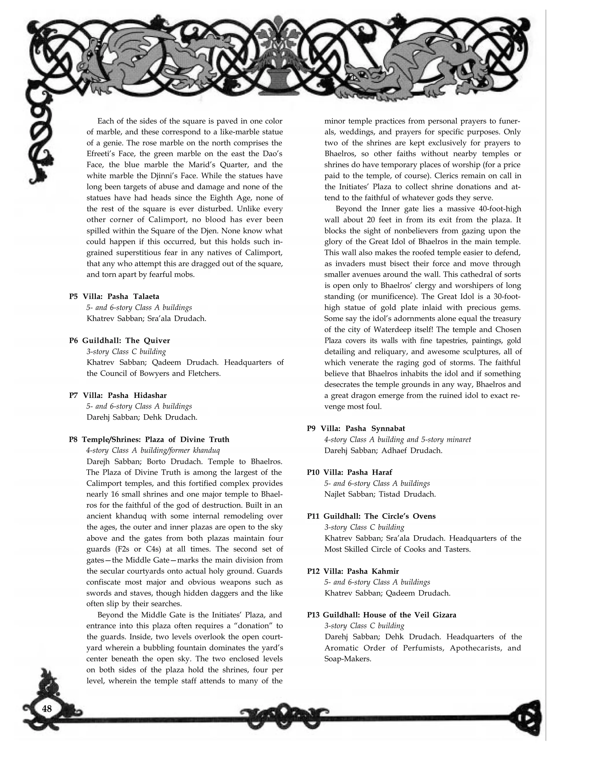 Each of the sides of the square is paved in one color
of marble, and these correspond to a like-marble statue
of a genie. The rose marble on the north comprises the
Efreeti’s Face, the green marble on the east the Dao’s
Face, the blue marble the Marid’s Quarter, and the
white marble the Djinni’s Face. While the statues have
long been targets of abuse and damage and none of the
statues have had heads since the Eighth Age, none of
the rest of the square is ever disturbed. Unlike every
other corner of Calimport, no blood has ever been
spilled within the Square of the Djen. None know what
could happen if this occurred, but this holds such in-
grained superstitious fear in any natives of Calimport,
that any who attempt this are dragged out of the square,
and torn apart by fearful mobs.
P5 Villa: Pasha Talaeta
5- and 6-story Class A buildings
Khatrev Sabban; Sra’ala Drudach.
P6 Guildhall: The Quiver
3-story Class C building
Khatrev Sabban; Qadeem Drudach. Headquarters of
the Council of Bowyers and Fletchers.
P7 Villa: Pasha Hidashar
5- and 6-story Class A buildings
Darehj Sabban; Dehk Drudach.
P8 Temple/Shrines: Plaza of Divine Truth
4-story Class A building/former khanduq
Darejh Sabban; Borto Drudach. Temple to Bhaelros.
The Plaza of Divine Truth is among the largest of the
Calimport temples, and this fortified complex provides
nearly 16 small shrines and one major temple to Bhael-
ros for the faithful of the god of destruction. Built in an
ancient khanduq with some internal remodeling over
the ages, the outer and inner plazas are open to the sky
above and the gates from both plazas maintain four
guards (F2s or C4s) at all times. The second set of
gates—the Middle Gate—marks the main division from
the secular courtyards onto actual holy ground. Guards
confiscate most major and obvious weapons such as
swords and staves, though hidden daggers and the like
often slip by their searches.
Beyond the Middle Gate is the Initiates’ Plaza, and
entrance into this plaza often requires a “donation” to
the guards. Inside, two levels overlook the open court-
yard wherein a bubbling fountain dominates the yard’s
center beneath the open sky. The two enclosed levels
on both sides of the plaza hold the shrines, four per
minor temple practices from personal prayers to funer-
als, weddings, and prayers for specific purposes. Only
two of the shrines are kept exclusively for prayers to
Bhaelros, so other faiths without nearby temples or
shrines do have temporary places of worship (for a price
paid to the temple, of course). Clerics remain on call in
the Initiates’ Plaza to collect shrine donations and at-
tend to the faithful of whatever gods they serve.
Beyond the Inner gate lies a massive 40-foot-high
wall about 20 feet in from its exit from the plaza. It
blocks the sight of nonbelievers from gazing upon the
glory of the Great Idol of Bhaelros in the main temple.
This wall also makes the roofed temple easier to defend,
as invaders must bisect their force and move through
smaller avenues around the wall. This cathedral of sorts
is open only to Bhaelros’ clergy and worshipers of long
standing (or munificence). The Great Idol is a 30-foot-
high statue of gold plate inlaid with precious gems.
Some say the idol’s adornments alone equal the treasury
of the city of Waterdeep itself! The temple and Chosen
Plaza covers its walls with fine tapestries, paintings, gold
detailing and reliquary, and awesome sculptures, all of
which venerate the raging god of storms. The faithful
believe that Bhaelros inhabits the idol and if something
desecrates the temple grounds in any way, Bhaelros and
a great dragon emerge from the ruined idol to exact re-
venge most foul.
P9 Villa: Pasha Synnabat
4-story Class A building and 5-story minaret
Darehj Sabban; Adhaef Drudach.
P10 Villa: Pasha Haraf
5- and 6-story Class A buildings
Najlet Sabban; Tistad Drudach.
P11 Guildhall: The Circle’s Ovens
3-story Class C building
Khatrev Sabban; Sra’ala Drudach. Headquarters of the
Most Skilled Circle of Cooks and Tasters.
P12 Villa: Pasha Kahmir
5- and 6-story Class A buildings
Khatrev Sabban; Qadeem Drudach.
P13 Guildhall: House of the Veil Gizara
3-story Class C building
Darehj Sabban; Dehk Drudach. Headquarters of the
Aromatic Order of Perfumists, Apothecarists, and
Soap-Makers.
level, wherein the temple staff attends to many of the
48
 