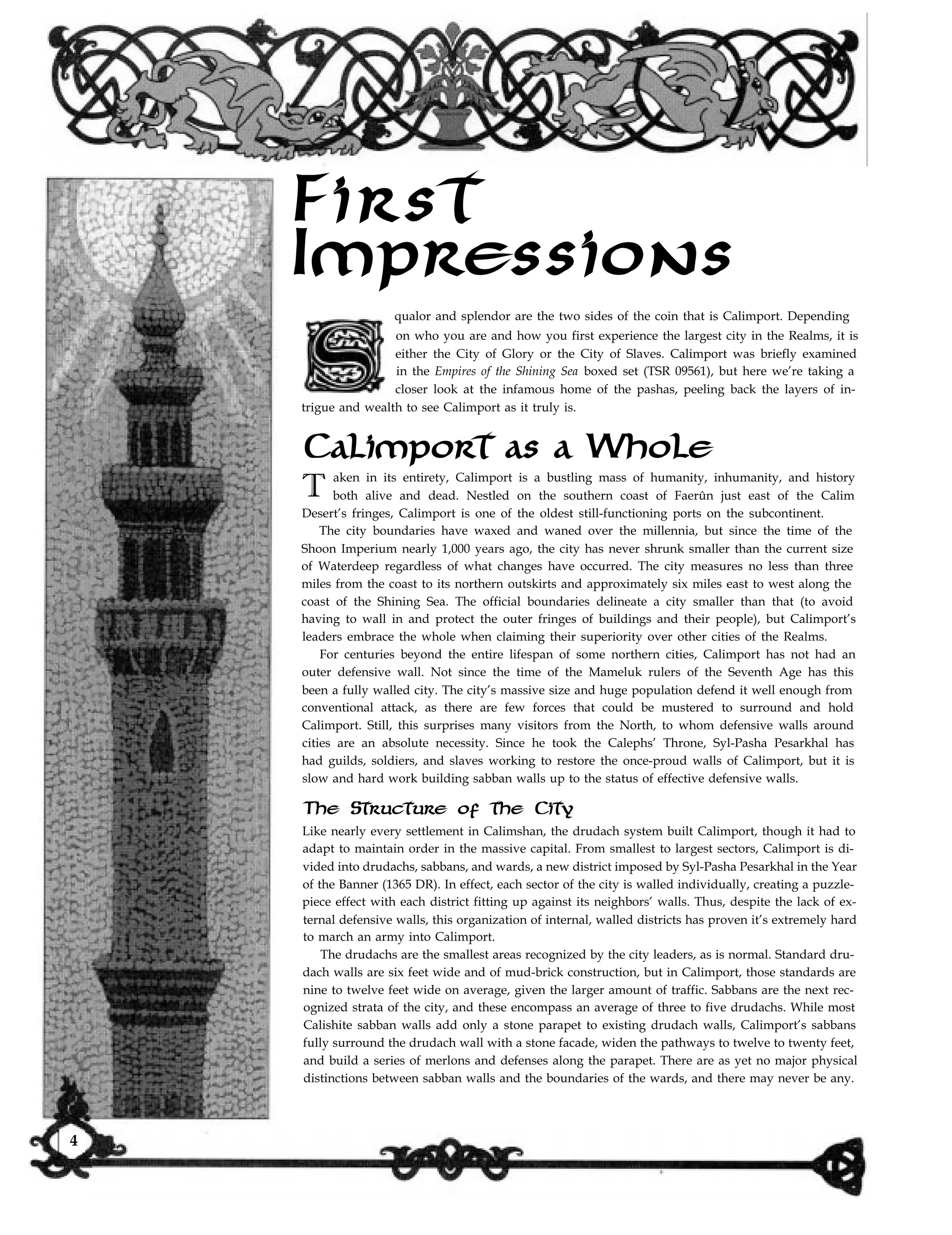 First
Impressions
qualor and splendor are the two sides of the coin that is Calimport. Depending
on who you are and how you first experience the largest city in the Realms, it is
either the City of Glory or the City of Slaves. Calimport was briefly examined
in the Empires of the Shining Sea boxed set (TSR 09561), but here we’re taking a
closer look at the infamous home of the pashas, peeling back the layers of in-
trigue and wealth to see Calimport as it truly is.
Calimport as a Whole
T aken in its entirety, Calimport is a bustling mass of humanity, inhumanity, and history
both alive and dead. Nestled on the southern coast of Faerûn just east of the Calim
Desert’s fringes, Calimport is one of the oldest still-functioning ports on the subcontinent.
The city boundaries have waxed and waned over the millennia, but since the time of the
Shoon Imperium nearly 1,000 years ago, the city has never shrunk smaller than the current size
of Waterdeep regardless of what changes have occurred. The city measures no less than three
miles from the coast to its northern outskirts and approximately six miles east to west along the
coast of the Shining Sea. The official boundaries delineate a city smaller than that (to avoid
having to wall in and protect the outer fringes of buildings and their people), but Calimport’s
leaders embrace the whole when claiming their superiority over other cities of the Realms.
For centuries beyond the entire lifespan of some northern cities, Calimport has not had an
outer defensive wall. Not since the time of the Mameluk rulers of the Seventh Age has this
been a fully walled city. The city’s massive size and huge population defend it well enough from
conventional attack, as there are few forces that could be mustered to surround and hold
Calimport. Still, this surprises many visitors from the North, to whom defensive walls around
cities are an absolute necessity. Since he took the Calephs’ Throne, Syl-Pasha Pesarkhal has
had guilds, soldiers, and slaves working to restore the once-proud walls of Calimport, but it is
slow and hard work building sabban walls up to the status of effective defensive walls.
The Structure of the City
Like nearly every settlement in Calimshan, the drudach system built Calimport, though it had to
adapt to maintain order in the massive capital. From smallest to largest sectors, Calimport is di-
vided into drudachs, sabbans, and wards, a new district imposed by Syl-Pasha Pesarkhal in the Year
of the Banner (1365 DR). In effect, each sector of the city is walled individually, creating a puzzle-
piece effect with each district fitting up against its neighbors’ walls. Thus, despite the lack of ex-
ternal defensive walls, this organization of internal, walled districts has proven it’s extremely hard
to march an army into Calimport.
The drudachs are the smallest areas recognized by the city leaders, as is normal. Standard dru-
dach walls are six feet wide and of mud-brick construction, but in Calimport, those standards are
nine to twelve feet wide on average, given the larger amount of traffic. Sabbans are the next rec-
ognized strata of the city, and these encompass an average of three to five drudachs. While most
Calishite sabban walls add only a stone parapet to existing drudach walls, Calimport’s sabbans
fully surround the drudach wall with a stone facade, widen the pathways to twelve to twenty feet,
and build a series of merlons and defenses along the parapet. There are as yet no major physical
distinctions between sabban walls and the boundaries of the wards, and there may never be any.
4
 