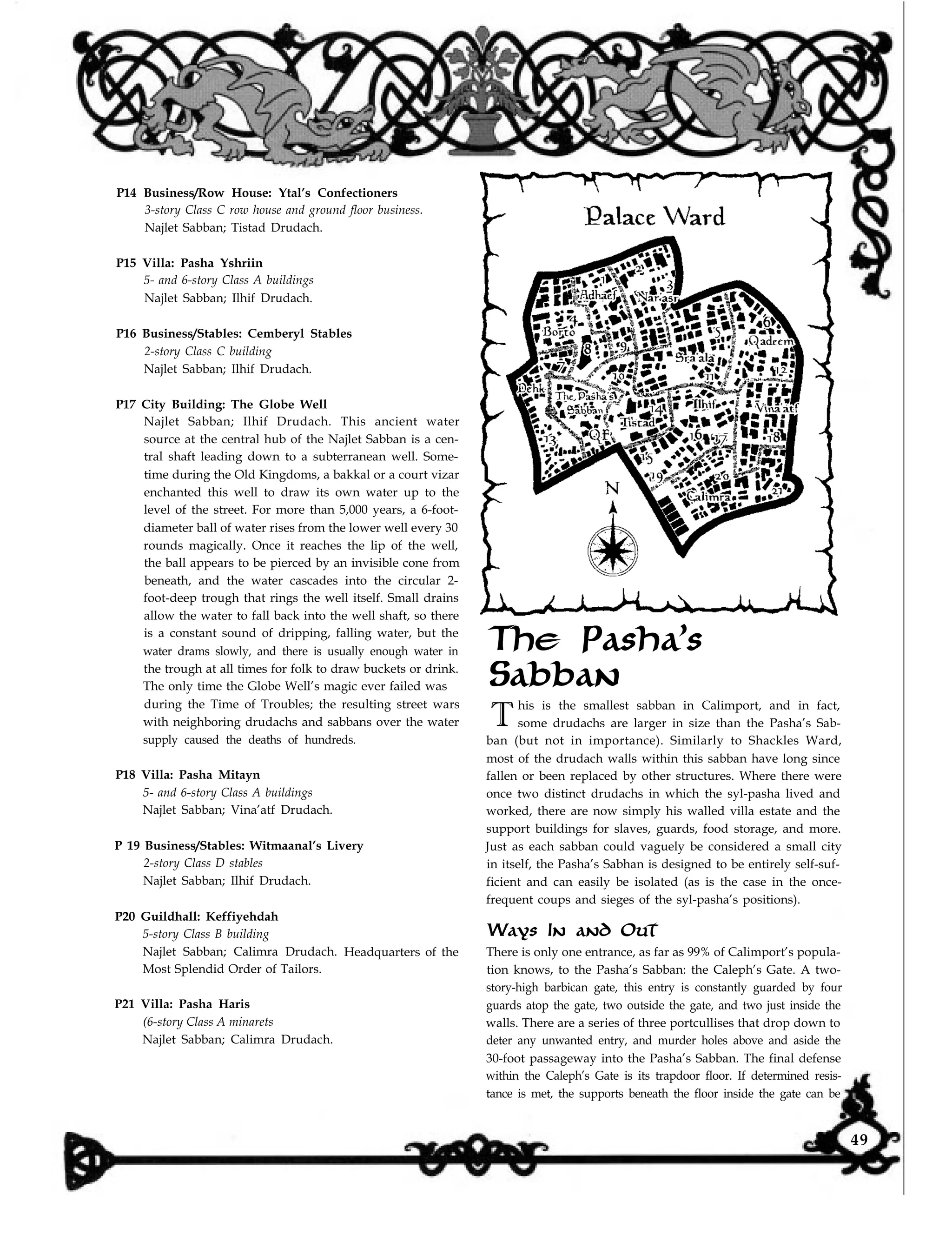 P14 Business/Row House: Ytal’s Confectioners
3-story Class C row house and ground floor business.
Najlet Sabban; Tistad Drudach.
P15 Villa: Pasha Yshriin
5- and 6-story Class A buildings
Najlet Sabban; Ilhif Drudach.
P16 Business/Stables: Cemberyl Stables
2-story Class C building
Najlet Sabban; Ilhif Drudach.
P17 City Building: The Globe Well
Najlet Sabban; Ilhif Drudach. This ancient water
source at the central hub of the Najlet Sabban is a cen-
tral shaft leading down to a subterranean well. Some-
time during the Old Kingdoms, a bakkal or a court vizar
enchanted this well to draw its own water up to the
level of the street. For more than 5,000 years, a 6-foot-
diameter ball of water rises from the lower well every 30
rounds magically. Once it reaches the lip of the well,
the ball appears to be pierced by an invisible cone from
beneath, and the water cascades into the circular 2-
foot-deep trough that rings the well itself. Small drains
allow the water to fall back into the well shaft, so there
is a constant sound of dripping, falling water, but the
water drams slowly, and there is usually enough water in
the trough at all times for folk to draw buckets or drink.
The only time the Globe Well’s magic ever failed was
during the Time of Troubles; the resulting street wars
with neighboring drudachs and sabbans over the water
supply caused the deaths of hundreds.
P18 Villa: Pasha Mitayn
5- and 6-story Class A buildings
Najlet Sabban; Vina’atf Drudach.
P 19 Business/Stables: Witmaanal’s Livery
2-story Class D stables
Najlet Sabban; Ilhif Drudach.
P20 Guildhall: Keffiyehdah
5-story Class B building
Najlet Sabban; Calimra Drudach.
Most Splendid Order of Tailors.
P21 Villa: Pasha Haris
(6-story Class A minarets
Najlet Sabban; Calimra Drudach.
Headquarters of the
The Pasha’s
Sabban
This is the smallest sabban in Calimport, and in fact,
some drudachs are larger in size than the Pasha’s Sab-
ban (but not in importance). Similarly to Shackles Ward,
most of the drudach walls within this sabban have long since
fallen or been replaced by other structures. Where there were
once two distinct drudachs in which the syl-pasha lived and
worked, there are now simply his walled villa estate and the
support buildings for slaves, guards, food storage, and more.
Just as each sabban could vaguely be considered a small city
in itself, the Pasha’s Sabhan is designed to be entirely self-suf-
ficient and can easily be isolated (as is the case in the once-
frequent coups and sieges of the syl-pasha’s positions).
Ways In and Out
There is only one entrance, as far as 99% of Calimport’s popula-
tion knows, to the Pasha’s Sabban: the Caleph’s Gate. A two-
story-high barbican gate, this entry is constantly guarded by four
guards atop the gate, two outside the gate, and two just inside the
walls. There are a series of three portcullises that drop down to
deter any unwanted entry, and murder holes above and aside the
30-foot passageway into the Pasha’s Sabban. The final defense
within the Caleph’s Gate is its trapdoor floor. If determined resis-
tance is met, the supports beneath the floor inside the gate can be
49
 