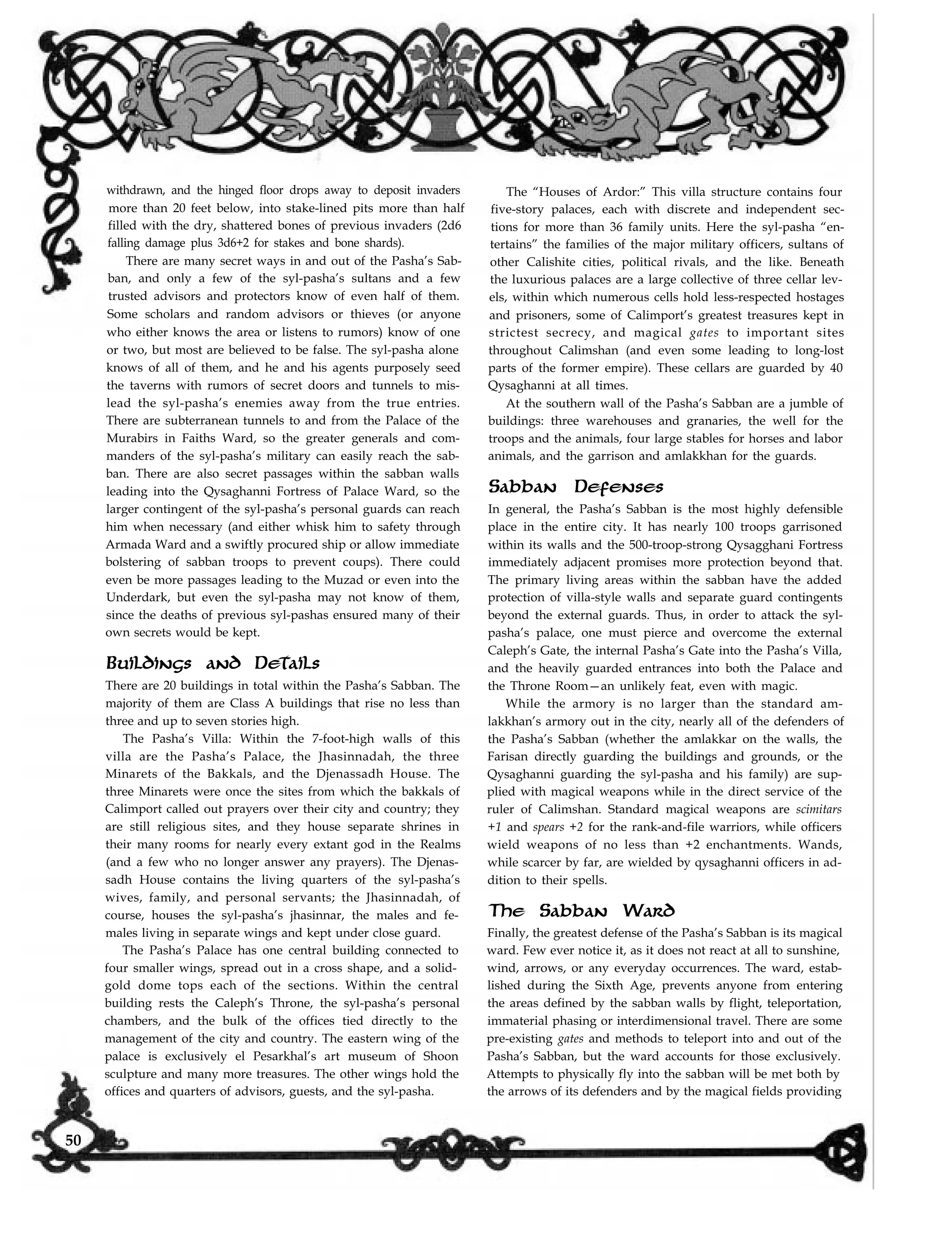 withdrawn, and the hinged floor drops away to deposit invaders
more than 20 feet below, into stake-lined pits more than half
filled with the dry, shattered bones of previous invaders (2d6
falling damage plus 3d6+2 for stakes and bone shards).
There are many secret ways in and out of the Pasha’s Sab-
ban, and only a few of the syl-pasha’s sultans and a few
trusted advisors and protectors know of even half of them.
Some scholars and random advisors or thieves (or anyone
who either knows the area or listens to rumors) know of one
or two, but most are believed to be false. The syl-pasha alone
knows of all of them, and he and his agents purposely seed
the taverns with rumors of secret doors and tunnels to mis-
lead the syl-pasha’s enemies away from the true entries.
There are subterranean tunnels to and from the Palace of the
Murabirs in Faiths Ward, so the greater generals and com-
manders of the syl-pasha’s military can easily reach the sab-
ban. There are also secret passages within the sabban walls
leading into the Qysaghanni Fortress of Palace Ward, so the
larger contingent of the syl-pasha’s personal guards can reach
him when necessary (and either whisk him to safety through
Armada Ward and a swiftly procured ship or allow immediate
bolstering of sabban troops to prevent coups). There could
even be more passages leading to the Muzad or even into the
Underdark, but even the syl-pasha may not know of them,
since the deaths of previous syl-pashas ensured many of their
own secrets would be kept.
Buildings and Details
There are 20 buildings in total within the Pasha’s Sabban. The
majority of them are Class A buildings that rise no less than
three and up to seven stories high.
The Pasha’s Villa: Within the 7-foot-high walls of this
villa are the Pasha’s Palace, the Jhasinnadah, the three
Minarets of the Bakkals, and the Djenassadh House. The
three Minarets were once the sites from which the bakkals of
Calimport called out prayers over their city and country; they
are still religious sites, and they house separate shrines in
their many rooms for nearly every extant god in the Realms
(and a few who no longer answer any prayers). The Djenas-
sadh House contains the living quarters of the syl-pasha’s
wives, family, and personal servants; the Jhasinnadah, of
course, houses the syl-pasha’s jhasinnar, the males and fe-
males living in separate wings and kept under close guard.
The Pasha’s Palace has one central building connected to
four smaller wings, spread out in a cross shape, and a solid-
gold dome tops each of the sections. Within the central
building rests the Caleph’s Throne, the syl-pasha’s personal
chambers, and the bulk of the offices tied directly to the
management of the city and country. The eastern wing of the
palace is exclusively el Pesarkhal’s art museum of Shoon
sculpture and many more treasures. The other wings hold the
offices and quarters of advisors, guests, and the syl-pasha.
The “Houses of Ardor:” This villa structure contains four
five-story palaces, each with discrete and independent sec-
tions for more than 36 family units. Here the syl-pasha “en-
tertains” the families of the major military officers, sultans of
other Calishite cities, political rivals, and the like. Beneath
the luxurious palaces are a large collective of three cellar lev-
els, within which numerous cells hold less-respected hostages
and prisoners, some of Calimport’s greatest treasures kept in
strictest secrecy, and magical gates to important sites
throughout Calimshan (and even some leading to long-lost
parts of the former empire). These cellars are guarded by 40
Qysaghanni at all times.
At the southern wall of the Pasha’s Sabban are a jumble of
buildings: three warehouses and granaries, the well for the
troops and the animals, four large stables for horses and labor
animals, and the garrison and amlakkhan for the guards.
Sabban Defenses
In general, the Pasha’s Sabban is the most highly defensible
place in the entire city. It has nearly 100 troops garrisoned
within its walls and the 500-troop-strong Qysagghani Fortress
immediately adjacent promises more protection beyond that.
The primary living areas within the sabban have the added
protection of villa-style walls and separate guard contingents
beyond the external guards. Thus, in order to attack the syl-
pasha’s palace, one must pierce and overcome the external
Caleph’s Gate, the internal Pasha’s Gate into the Pasha’s Villa,
and the heavily guarded entrances into both the Palace and
the Throne Room—an unlikely feat, even with magic.
While the armory is no larger than the standard am-
lakkhan’s armory out in the city, nearly all of the defenders of
the Pasha’s Sabban (whether the amlakkar on the walls, the
Farisan directly guarding the buildings and grounds, or the
Qysaghanni guarding the syl-pasha and his family) are sup-
plied with magical weapons while in the direct service of the
ruler of Calimshan. Standard magical weapons are scimitars
+1 and spears +2 for the rank-and-file warriors, while officers
wield weapons of no less than +2 enchantments. Wands,
while scarcer by far, are wielded by qysaghanni officers in ad-
dition to their spells.
The Sabban Ward
Finally, the greatest defense of the Pasha’s Sabban is its magical
ward. Few ever notice it, as it does not react at all to sunshine,
wind, arrows, or any everyday occurrences. The ward, estab-
lished during the Sixth Age, prevents anyone from entering
the areas defined by the sabban walls by flight, teleportation,
immaterial phasing or interdimensional travel. There are some
pre-existing gates and methods to teleport into and out of the
Pasha’s Sabban, but the ward accounts for those exclusively.
Attempts to physically fly into the sabban will be met both by
the arrows of its defenders and by the magical fields providing
50
 
