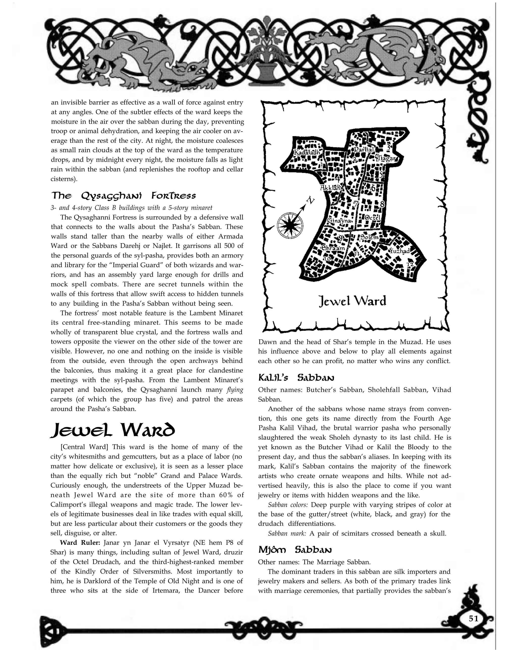 an invisible barrier as effective as a wall of force against entry
at any angles. One of the subtler effects of the ward keeps the
moisture in the air over the sabban during the day, preventing
troop or animal dehydration, and keeping the air cooler on av-
erage than the rest of the city. At night, the moisture coalesces
as small rain clouds at the top of the ward as the temperature
drops, and by midnight every night, the moisture falls as light
rain within the sabban (and replenishes the rooftop and cellar
cisterns).
The Qysagghani Fortress
3- and 4-story Class B buildings with a 5-story minaret
The Qysaghanni Fortress is surrounded by a defensive wall
that connects to the walls about the Pasha’s Sabban. These
walls stand taller than the nearby walls of either Armada
Ward or the Sabbans Darehj or Najlet. It garrisons all 500 of
the personal guards of the syl-pasha, provides both an armory
and library for the “Imperial Guard” of both wizards and war-
riors, and has an assembly yard large enough for drills and
mock spell combats. There are secret tunnels within the
walls of this fortress that allow swift access to hidden tunnels
to any building in the Pasha’s Sabban without being seen.
The fortress’ most notable feature is the Lambent Minaret
its central free-standing minaret. This seems to be made
wholly of transparent blue crystal, and the fortress walls and
towers opposite the viewer on the other side of the tower are
visible. However, no one and nothing on the inside is visible
from the outside, even through the open archways behind
the balconies, thus making it a great place for clandestine
meetings with the syl-pasha. From the Lambent Minaret’s
parapet and balconies, the Qysaghanni launch many flying
carpets (of which the group has five) and patrol the areas
around the Pasha’s Sabban.
Jewel Ward
[Central Ward] This ward is the home of many of the
city’s whitesmiths and gemcutters, but as a place of labor (no
matter how delicate or exclusive), it is seen as a lesser place
than the equally rich but “noble” Grand and Palace Wards.
Curiously enough, the understreets of the Upper Muzad be-
neath Jewel Ward are the site of more than 60% of
Calimport’s illegal weapons and magic trade. The lower lev-
els of legitimate businesses deal in like trades with equal skill,
but are less particular about their customers or the goods they
sell, disguise, or alter.
Ward Ruler: Janar yn Janar el Vyrsatyr (NE hem P8 of
Shar) is many things, including sultan of Jewel Ward, druzir
of the Octel Drudach, and the third-highest-ranked member
of the Kindly Order of Silversmiths. Most importantly to
him, he is Darklord of the Temple of Old Night and is one of
three who sits at the side of Irtemara, the Dancer before
Dawn and the head of Shar’s temple in the Muzad. He uses
his influence above and below to play all elements against
each other so he can profit, no matter who wins any conflict.
Kalil’s Sabban
Other names: Butcher’s Sabban, Sholehfall Sabban, Vihad
Sabban.
Another of the sabbans whose name strays from conven-
tion, this one gets its name directly from the Fourth Age
Pasha Kalil Vihad, the brutal warrior pasha who personally
slaughtered the weak Sholeh dynasty to its last child. He is
yet known as the Butcher Vihad or Kalil the Bloody to the
present day, and thus the sabban’s aliases. In keeping with its
mark, Kalil’s Sabban contains the majority of the finework
artists who create ornate weapons and hilts. While not ad-
vertised heavily, this is also the place to come if you want
jewelry or items with hidden weapons and the like.
Sabban colors: Deep purple with varying stripes of color at
the base of the gutter/street (white, black, and gray) for the
drudach differentiations.
Sabban mark: A pair of scimitars crossed beneath a skull.
Mjôm Sabban
Other names: The Marriage Sabban.
The dominant traders in this sabban are silk importers and
jewelry makers and sellers. As both of the primary trades link
with marriage ceremonies, that partially provides the sabban’s
51
 