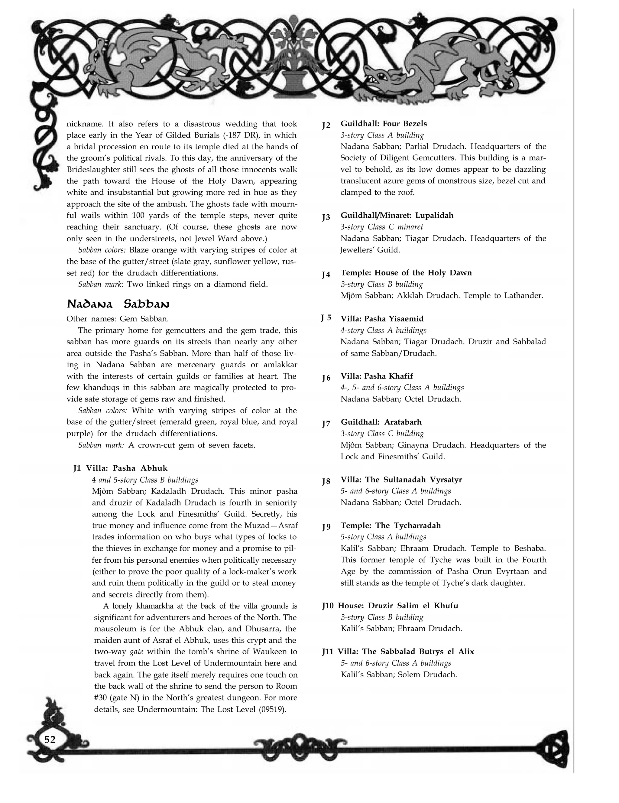 nickname. It also refers to a disastrous wedding that took
place early in the Year of Gilded Burials (-187 DR), in which
a bridal procession en route to its temple died at the hands of
the groom’s political rivals. To this day, the anniversary of the
Brideslaughter still sees the ghosts of all those innocents walk
the path toward the House of the Holy Dawn, appearing
white and insubstantial but growing more red in hue as they
approach the site of the ambush. The ghosts fade with mourn-
ful wails within 100 yards of the temple steps, never quite
reaching their sanctuary. (Of course, these ghosts are now
only seen in the understreets, not Jewel Ward above.)
Sabban colors: Blaze orange with varying stripes of color at
the base of the gutter/street (slate gray, sunflower yellow, rus-
set red) for the drudach differentiations.
Sabban mark: Two linked rings on a diamond field.
J2 Guildhall: Four Bezels
3-story Class A building
Nadana Sabban; Parlial Drudach. Headquarters of the
Society of Diligent Gemcutters. This building is a mar-
vel to behold, as its low domes appear to be dazzling
translucent azure gems of monstrous size, bezel cut and
clamped to the roof.
J3 Guildhall/Minaret: Lupalidah
3-story Class C minaret
Nadana Sabban; Tiagar Drudach. Headquarters of the
Jewellers’ Guild.
J4 Temple: House of the Holy Dawn
3-story Class B building
Mjôm Sabban; Akklah Drudach. Temple to Lathander.
Nadana Sabban
Other names: Gem Sabban. J 5
The primary home for gemcutters and the gem trade, this
sabban has more guards on its streets than nearly any other
area outside the Pasha’s Sabban. More than half of those liv-
ing in Nadana Sabban are mercenary guards or amlakkar
with the interests of certain guilds or families at heart. The
few khanduqs in this sabban are magically protected to pro-
vide safe storage of gems raw and finished.
Sabban colors: White with varying stripes of color at the
base of the gutter/street (emerald green, royal blue, and royal
purple) for the drudach differentiations.
Sabban mark: A crown-cut gem of seven facets.
J1 Villa: Pasha Abhuk
4 and 5-story Class B buildings
Mjôm Sabban; Kadaladh Drudach. This minor pasha
and druzir of Kadaladh Drudach is fourth in seniority
among the Lock and Finesmiths’ Guild. Secretly, his
true money and influence come from the Muzad—Asraf
trades information on who buys what types of locks to
the thieves in exchange for money and a promise to pil-
fer from his personal enemies when politically necessary
(either to prove the poor quality of a lock-maker’s work
and ruin them politically in the guild or to steal money
and secrets directly from them).
A lonely khamarkha at the back of the villa grounds is
significant for adventurers and heroes of the North. The
mausoleum is for the Abhuk clan, and Dhusarra, the
maiden aunt of Asraf el Abhuk, uses this crypt and the
two-way gate within the tomb’s shrine of Waukeen to
travel from the Lost Level of Undermountain here and
back again. The gate itself merely requires one touch on
the back wall of the shrine to send the person to Room
#30 (gate N) in the North’s greatest dungeon. For more
J6
J7
J8
J9
Villa: Pasha Yisaemid
4-story Class A buildings
Nadana Sabban; Tiagar Drudach. Druzir and Sahbalad
of same Sabban/Drudach.
Villa: Pasha Khafif
4-, 5- and 6-story Class A buildings
Nadana Sabban; Octel Drudach.
Guildhall: Aratabarh
3-story Class C building
Mjôm Sabban; Ginayna Drudach. Headquarters of the
Lock and Finesmiths’ Guild.
Villa: The Sultanadah Vyrsatyr
5- and 6-story Class A buildings
Nadana Sabban; Octel Drudach.
Temple: The Tycharradah
5-story Class A buildings
Kalil’s Sabban; Ehraam Drudach. Temple to Beshaba.
This former temple of Tyche was built in the Fourth
Age by the commission of Pasha Orun Evyrtaan and
still stands as the temple of Tyche’s dark daughter.
J10 House: Druzir Salim el Khufu
3-story Class B building
Kalil’s Sabban; Ehraam Drudach.
J11 Villa: The Sabbalad Butrys el Alix
5- and 6-story Class A buildings
Kalil’s Sabban; Solem Drudach.
details, see Undermountain: The Lost Level (09519).
52
 