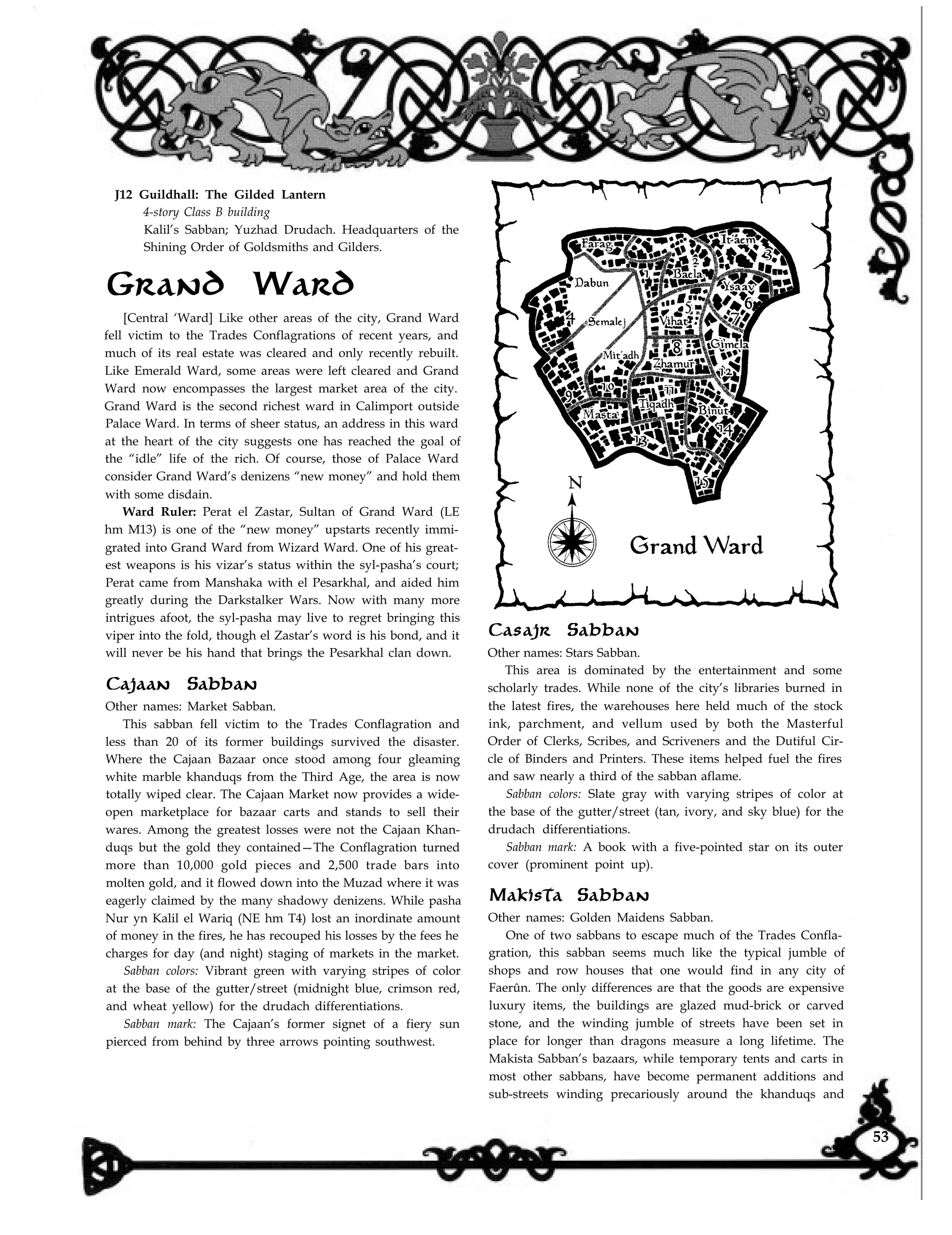 J12 Guildhall: The Gilded Lantern
4-story Class B building
Kalil’s Sabban; Yuzhad Drudach. Headquarters of the
Shining Order of Goldsmiths and Gilders.
Grand Ward
[Central ‘Ward] Like other areas of the city, Grand Ward
fell victim to the Trades Conflagrations of recent years, and
much of its real estate was cleared and only recently rebuilt.
Like Emerald Ward, some areas were left cleared and Grand
Ward now encompasses the largest market area of the city.
Grand Ward is the second richest ward in Calimport outside
Palace Ward. In terms of sheer status, an address in this ward
at the heart of the city suggests one has reached the goal of
the “idle” life of the rich. Of course, those of Palace Ward
consider Grand Ward’s denizens “new money” and hold them
with some disdain.
Ward Ruler: Perat el Zastar, Sultan of Grand Ward (LE
hm M13) is one of the “new money” upstarts recently immi-
grated into Grand Ward from Wizard Ward. One of his great-
est weapons is his vizar’s status within the syl-pasha’s court;
Perat came from Manshaka with el Pesarkhal, and aided him
greatly during the Darkstalker Wars. Now with many more
intrigues afoot, the syl-pasha may live to regret bringing this
viper into the fold, though el Zastar’s word is his bond, and it
will never be his hand that brings the Pesarkhal clan down.
Cajaan Sabban
Other names: Market Sabban.
This sabban fell victim to the Trades Conflagration and
less than 20 of its former buildings survived the disaster.
Where the Cajaan Bazaar once stood among four gleaming
white marble khanduqs from the Third Age, the area is now
totally wiped clear. The Cajaan Market now provides a wide-
open marketplace for bazaar carts and stands to sell their
wares. Among the greatest losses were not the Cajaan Khan-
duqs but the gold they contained—The Conflagration turned
more than 10,000 gold pieces and 2,500 trade bars into
molten gold, and it flowed down into the Muzad where it was
eagerly claimed by the many shadowy denizens. While pasha
Nur yn Kalil el Wariq (NE hm T4) lost an inordinate amount
of money in the fires, he has recouped his losses by the fees he
charges for day (and night) staging of markets in the market.
Sabban colors: Vibrant green with varying stripes of color
at the base of the gutter/street (midnight blue, crimson red,
and wheat yellow) for the drudach differentiations.
Sabban mark: The Cajaan’s former signet of a fiery sun
pierced from behind by three arrows pointing southwest.
Casajr Sabban
Other names: Stars Sabban.
This area is dominated by the entertainment and some
scholarly trades. While none of the city’s libraries burned in
the latest fires, the warehouses here held much of the stock
ink, parchment, and vellum used by both the Masterful
Order of Clerks, Scribes, and Scriveners and the Dutiful Cir-
cle of Binders and Printers. These items helped fuel the fires
and saw nearly a third of the sabban aflame.
Sabban colors: Slate gray with varying stripes of color at
the base of the gutter/street (tan, ivory, and sky blue) for the
drudach differentiations.
Sabban mark: A book with a five-pointed star on its outer
cover (prominent point up).
Makista Sabban
Other names: Golden Maidens Sabban.
One of two sabbans to escape much of the Trades Confla-
gration, this sabban seems much like the typical jumble of
shops and row houses that one would find in any city of
Faerûn. The only differences are that the goods are expensive
luxury items, the buildings are glazed mud-brick or carved
stone, and the winding jumble of streets have been set in
place for longer than dragons measure a long lifetime. The
Makista Sabban’s bazaars, while temporary tents and carts in
most other sabbans, have become permanent additions and
sub-streets winding precariously around the khanduqs and
53
 