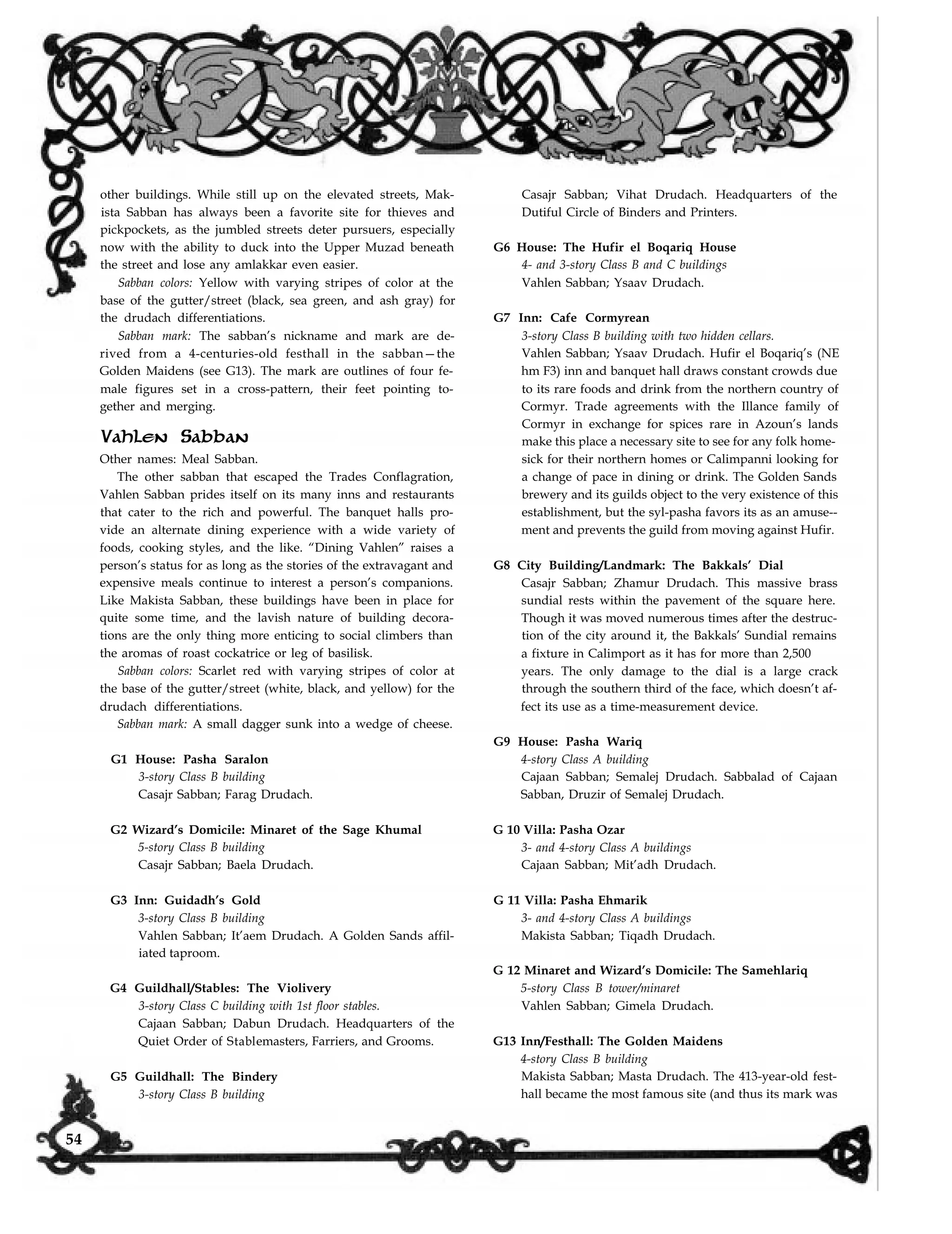 other buildings. While still up on the elevated streets, Mak-
ista Sabban has always been a favorite site for thieves and
pickpockets, as the jumbled streets deter pursuers, especially
now with the ability to duck into the Upper Muzad beneath
the street and lose any amlakkar even easier.
Sabban colors: Yellow with varying stripes of color at the
base of the gutter/street (black, sea green, and ash gray) for
the drudach differentiations.
Sabban mark: The sabban’s nickname and mark are de-
rived from a 4-centuries-old festhall in the sabban—the
Golden Maidens (see G13). The mark are outlines of four fe-
male figures set in a cross-pattern, their feet pointing to-
gether and merging.
Vahlen Sabban
Other names: Meal Sabban.
The other sabban that escaped the Trades Conflagration,
Vahlen Sabban prides itself on its many inns and restaurants
that cater to the rich and powerful. The banquet halls pro-
vide an alternate dining experience with a wide variety of
foods, cooking styles, and the like. “Dining Vahlen” raises a
person’s status for as long as the stories of the extravagant and
expensive meals continue to interest a person’s companions.
Like Makista Sabban, these buildings have been in place for
quite some time, and the lavish nature of building decora-
tions are the only thing more enticing to social climbers than
the aromas of roast cockatrice or leg of basilisk.
Sabban colors: Scarlet red with varying stripes of color at
the base of the gutter/street (white, black, and yellow) for the
drudach differentiations.
Sabban mark: A small dagger sunk into a wedge of cheese.
G1 House: Pasha Saralon
3-story Class B building
Casajr Sabban; Farag Drudach.
G2 Wizard’s Domicile: Minaret of the Sage Khumal
5-story Class B building
Casajr Sabban; Baela Drudach.
G3 Inn: Guidadh’s Gold
3-story Class B building
Vahlen Sabban; It’aem Drudach. A Golden Sands affil-
iated taproom.
G4 Guildhall/Stables: The Violivery
3-story Class C building with 1st floor stables.
Cajaan Sabban; Dabun Drudach. Headquarters of the
Quiet Order of Stablemasters, Farriers, and Grooms.
G5 Guildhall: The Bindery
Casajr Sabban; Vihat Drudach. Headquarters of the
Dutiful Circle of Binders and Printers.
G6 House: The Hufir el Boqariq House
4- and 3-story Class B and C buildings
Vahlen Sabban; Ysaav Drudach.
G7 Inn: Cafe Cormyrean
3-story Class B building with two hidden cellars.
Vahlen Sabban; Ysaav Drudach. Hufir el Boqariq’s (NE
hm F3) inn and banquet hall draws constant crowds due
to its rare foods and drink from the northern country of
Cormyr. Trade agreements with the Illance family of
Cormyr in exchange for spices rare in Azoun’s lands
make this place a necessary site to see for any folk home-
sick for their northern homes or Calimpanni looking for
a change of pace in dining or drink. The Golden Sands
brewery and its guilds object to the very existence of this
establishment, but the syl-pasha favors its as an amuse--
ment and prevents the guild from moving against Hufir.
G8 City Building/Landmark: The Bakkals’ Dial
Casajr Sabban; Zhamur Drudach. This massive brass
sundial rests within the pavement of the square here.
Though it was moved numerous times after the destruc-
tion of the city around it, the Bakkals’ Sundial remains
a fixture in Calimport as it has for more than 2,500
years. The only damage to the dial is a large crack
through the southern third of the face, which doesn’t af-
fect its use as a time-measurement device.
G9 House: Pasha Wariq
4-story Class A building
Cajaan Sabban; Semalej Drudach. Sabbalad of Cajaan
Sabban, Druzir of Semalej Drudach.
G 10 Villa: Pasha Ozar
3- and 4-story Class A buildings
Cajaan Sabban; Mit’adh Drudach.
G 11 Villa: Pasha Ehmarik
3- and 4-story Class A buildings
Makista Sabban; Tiqadh Drudach.
G 12 Minaret and Wizard’s Domicile: The Samehlariq
5-story Class B tower/minaret
Vahlen Sabban; Gimela Drudach.
G13 Inn/Festhall: The Golden Maidens
4-story Class B building
Makista Sabban; Masta Drudach. The 413-year-old fest-
hall became the most famous site (and thus its mark was3-story Class B building
54
 