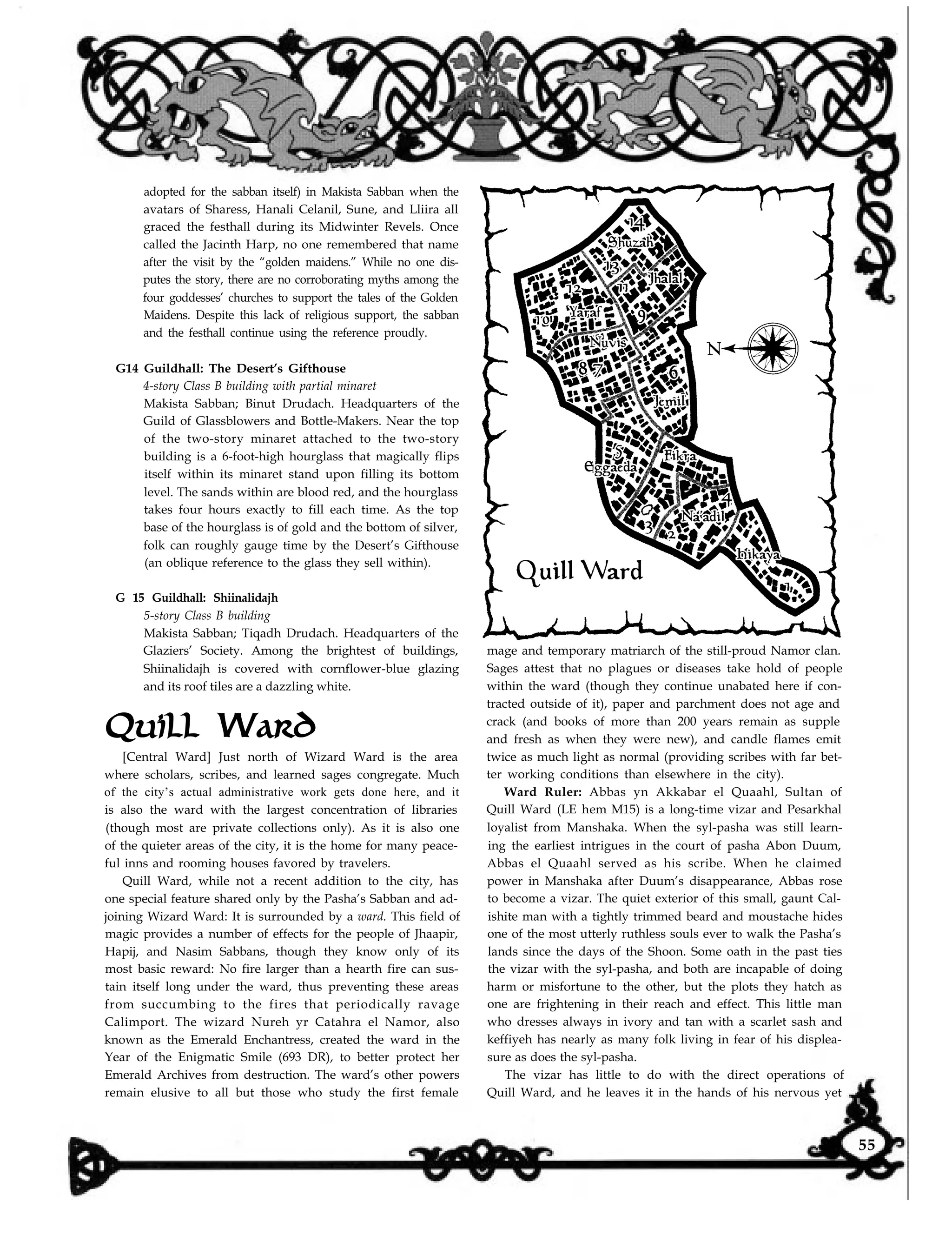 adopted for the sabban itself) in Makista Sabban when the
avatars of Sharess, Hanali Celanil, Sune, and Lliira all
graced the festhall during its Midwinter Revels. Once
called the Jacinth Harp, no one remembered that name
after the visit by the “golden maidens.” While no one dis-
putes the story, there are no corroborating myths among the
four goddesses’ churches to support the tales of the Golden
Maidens. Despite this lack of religious support, the sabban
and the festhall continue using the reference proudly.
G14 Guildhall: The Desert’s Gifthouse
4-story Class B building with partial minaret
Makista Sabban; Binut Drudach. Headquarters of the
Guild of Glassblowers and Bottle-Makers. Near the top
of the two-story minaret attached to the two-story
building is a 6-foot-high hourglass that magically flips
itself within its minaret stand upon filling its bottom
level. The sands within are blood red, and the hourglass
takes four hours exactly to fill each time. As the top
base of the hourglass is of gold and the bottom of silver,
folk can roughly gauge time by the Desert’s Gifthouse
(an oblique reference to the glass they sell within).
G 15 Guildhall: Shiinalidajh
5-story Class B building
Makista Sabban; Tiqadh Drudach. Headquarters of the
Glaziers’ Society. Among the brightest of buildings,
Shiinalidajh is covered with cornflower-blue glazing
and its roof tiles are a dazzling white.
Quill Ward
mage and temporary matriarch of the still-proud Namor clan.
Sages attest that no plagues or diseases take hold of people
Ward Ruler: Abbas yn Akkabar el Quaahl, Sultan of
within the ward (though they continue unabated here if con-
Quill Ward (LE h
tracted outside of it), paper and parchment does not age and
crack (and books of more than 200 years remain as supple
em M15) is a long-time vizar and Pesarkhal
and fresh as when they were new), and candle flames emit
twice as much light as normal (providing scribes with far bet-
loyalist from Manshaka. When the syl-pasha was still learn-
ter working conditions than elsewhere in the city).
of the city’s actual administrative work gets done here, and it
[Central Ward] Just north of Wizard Ward is the area
where scholars, scribes, and learned sages congregate. Much
is also the ward with the largest concentration of libraries
(though most are private collections only). As it is also one
of the quieter areas of the city, it is the home for many peace-
ful inns and rooming houses favored by travelers.
Quill Ward, while not a recent addition to the city, has
one special feature shared only by the Pasha’s Sabban and ad-
joining Wizard Ward: It is surrounded by a ward. This field of
magic provides a number of effects for the people of Jhaapir,
Hapij, and Nasim Sabbans, though they know only of its
most basic reward: No fire larger than a hearth fire can sus-
tain itself long under the ward, thus preventing these areas
from succumbing to the fires that periodically ravage
Calimport. The wizard Nureh yr Catahra el Namor, also
known as the Emerald Enchantress, created the ward in the
Year of the Enigmatic Smile (693 DR), to better protect her
ing the earliest intrigues in the court of pasha Abon Duum,
Abbas el Quaahl served as his scribe. When he claimed
power in Manshaka after Duum’s disappearance, Abbas rose
to become a vizar. The quiet exterior of this small, gaunt Cal-
ishite man with a tightly trimmed beard and moustache hides
one of the most utterly ruthless souls ever to walk the Pasha’s
lands since the days of the Shoon. Some oath in the past ties
the vizar with the syl-pasha, and both are incapable of doing
harm or misfortune to the other, but the plots they hatch as
one are frightening in their reach and effect. This little man
who dresses always in ivory and tan with a scarlet sash and
keffiyeh has nearly as many folk living in fear of his displea-
sure as does the syl-pasha.
Emerald Archives from destruction. The ward’s other powers
remain elusive to all but those who study the first female
The vizar has little to do with the direct operations of
Quill Ward, and he leaves it in the hands of his nervous yet
55
 