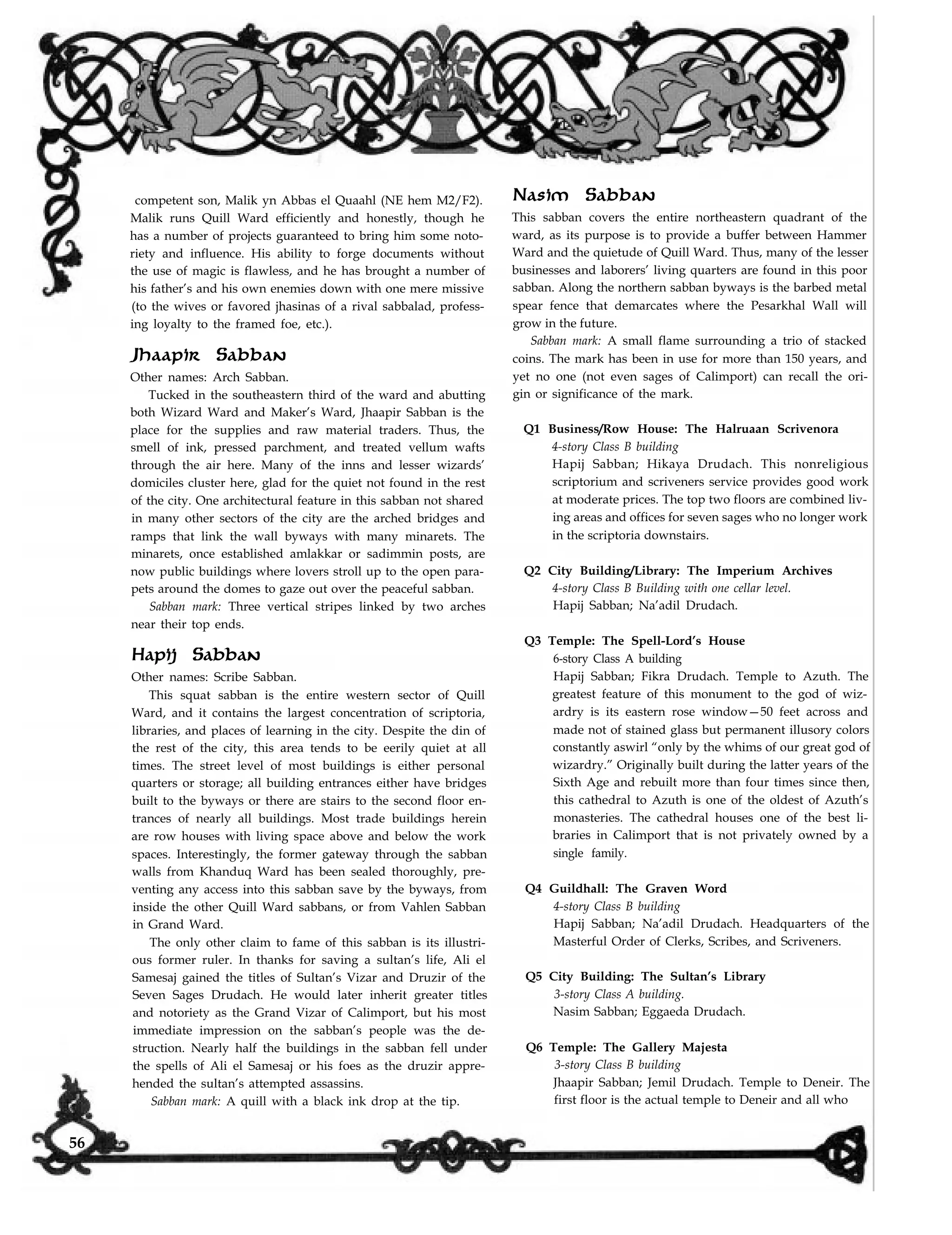 competent son, Malik yn Abbas el Quaahl (NE hem M2/F2).
Malik runs Quill Ward efficiently and honestly, though he
has a number of projects guaranteed to bring him some noto-
riety and influence. His ability to forge documents without
the use of magic is flawless, and he has brought a number of
his father’s and his own enemies down with one mere missive
(to the wives or favored jhasinas of a rival sabbalad, profess-
ing loyalty to the framed foe, etc.).
Jhaapir Sabban
Other names: Arch Sabban.
Tucked in the southeastern third of the ward and abutting
both Wizard Ward and Maker’s Ward, Jhaapir Sabban is the
place for the supplies and raw material traders. Thus, the
smell of ink, pressed parchment, and treated vellum wafts
through the air here. Many of the inns and lesser wizards’
domiciles cluster here, glad for the quiet not found in the rest
of the city. One architectural feature in this sabban not shared
in many other sectors of the city are the arched bridges and
ramps that link the wall byways with many minarets. The
minarets, once established amlakkar or sadimmin posts, are
now public buildings where lovers stroll up to the open para-
pets around the domes to gaze out over the peaceful sabban.
Sabban mark: Three vertical stripes linked by two arches
near their top ends.
Hapij Sabban
Other names: Scribe Sabban.
This squat sabban is the entire western sector of Quill
Ward, and it contains the largest concentration of scriptoria,
libraries, and places of learning in the city. Despite the din of
the rest of the city, this area tends to be eerily quiet at all
times. The street level of most buildings is either personal
quarters or storage; all building entrances either have bridges
built to the byways or there are stairs to the second floor en-
trances of nearly all buildings. Most trade buildings herein
are row houses with living space above and below the work
spaces. Interestingly, the former gateway through the sabban
walls from Khanduq Ward has been sealed thoroughly, pre-
venting any access into this sabban save by the byways, from
inside the other Quill Ward sabbans, or from Vahlen Sabban
in Grand Ward.
The only other claim to fame of this sabban is its illustri-
ous former ruler. In thanks for saving a sultan’s life, Ali el
Samesaj gained the titles of Sultan’s Vizar and Druzir of the
Seven Sages Drudach. He would later inherit greater titles
and notoriety as the Grand Vizar of Calimport, but his most
immediate impression on the sabban’s people was the de-
struction. Nearly half the buildings in the sabban fell under
the spells of Ali el Samesaj or his foes as the druzir appre-
hended the sultan’s attempted assassins.
Nasim Sabban
This sabban covers the entire northeastern quadrant of the
ward, as its purpose is to provide a buffer between Hammer
Ward and the quietude of Quill Ward. Thus, many of the lesser
businesses and laborers’ living quarters are found in this poor
sabban. Along the northern sabban byways is the barbed metal
spear fence that demarcates where the Pesarkhal Wall will
grow in the future.
Sabban mark: A small flame surrounding a trio of stacked
coins. The mark has been in use for more than 150 years, and
yet no one (not even sages of Calimport) can recall the ori-
gin or significance of the mark.
Q1 Business/Row House: The Halruaan Scrivenora
4-story Class B building
Hapij Sabban; Hikaya Drudach. This nonreligious
scriptorium and scriveners service provides good work
at moderate prices. The top two floors are combined liv-
ing areas and offices for seven sages who no longer work
in the scriptoria downstairs.
Q2 City Building/Library: The Imperium Archives
4-story Class B Building with one cellar level.
Hapij Sabban; Na’adil Drudach.
Q3 Temple: The Spell-Lord’s House
6-story Class A building
Hapij Sabban; Fikra Drudach. Temple to Azuth. The
greatest feature of this monument to the god of wiz-
ardry is its eastern rose window—50 feet across and
made not of stained glass but permanent illusory colors
constantly aswirl “only by the whims of our great god of
wizardry.” Originally built during the latter years of the
Sixth Age and rebuilt more than four times since then,
this cathedral to Azuth is one of the oldest of Azuth’s
monasteries. The cathedral houses one of the best li-
braries in Calimport that is not privately owned by a
single family.
Q4 Guildhall: The Graven Word
4-story Class B building
Hapij Sabban; Na’adil Drudach. Headquarters of the
Masterful Order of Clerks, Scribes, and Scriveners.
Q5 City Building: The Sultan’s Library
3-story Class A building.
Nasim Sabban; Eggaeda Drudach.
Q6 Temple: The Gallery Majesta
3-story Class B building
Jhaapir Sabban; Jemil Drudach. Temple to Deneir. The
first floor is the actual temple to Deneir and all whoSabban mark: A quill with a black ink drop at the tip.
56
 