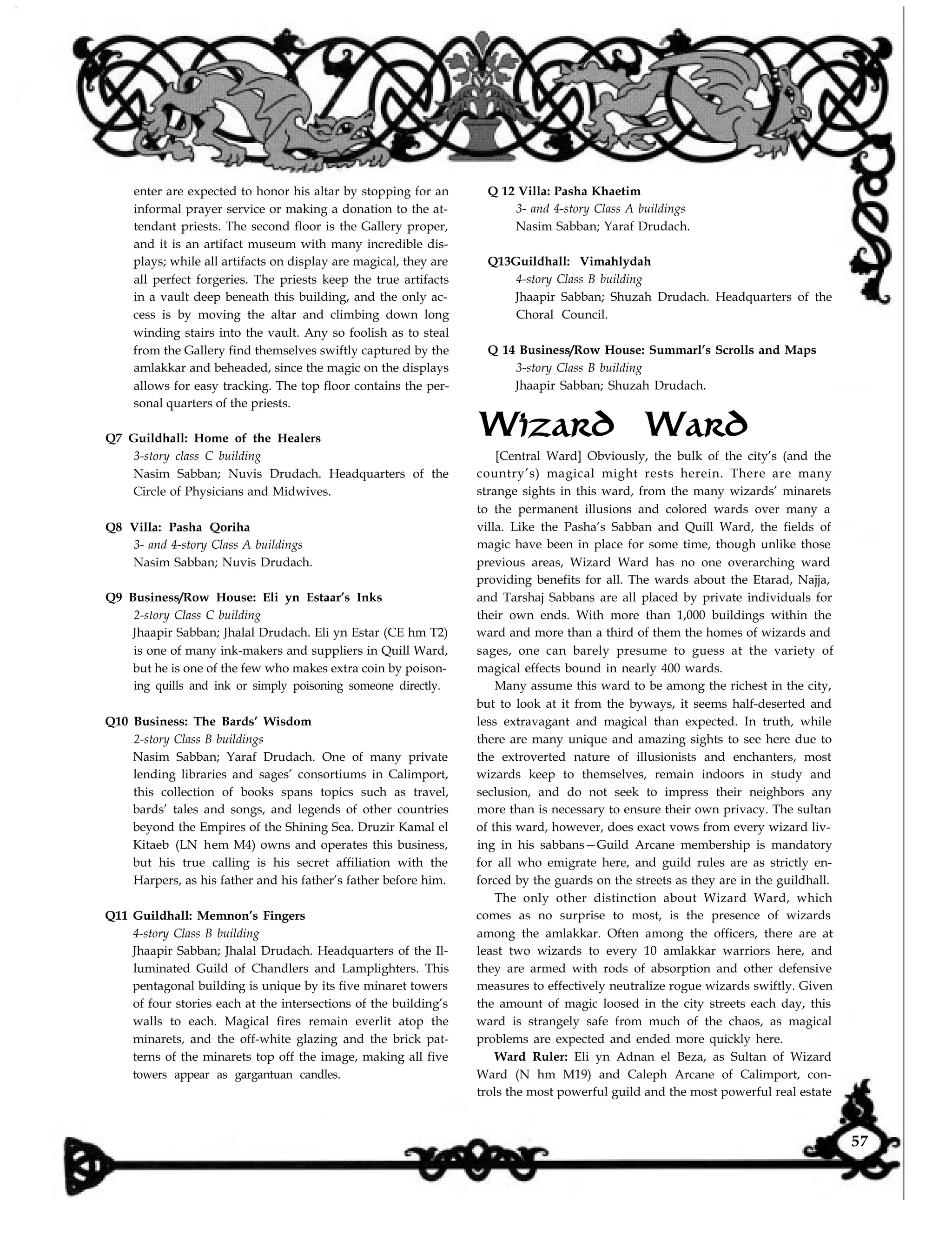 enter are expected to honor his altar by stopping for an
informal prayer service or making a donation to the at-
tendant priests. The second floor is the Gallery proper,
and it is an artifact museum with many incredible dis-
plays; while all artifacts on display are magical, they are
all perfect forgeries. The priests keep the true artifacts
in a vault deep beneath this building, and the only ac-
cess is by moving the altar and climbing down long
winding stairs into the vault. Any so foolish as to steal
from the Gallery find themselves swiftly captured by the
amlakkar and beheaded, since the magic on the displays
allows for easy tracking. The top floor contains the per-
sonal quarters of the priests.
Q7 Guildhall: Home of the Healers
3-story class C building
Nasim Sabban; Nuvis Drudach. Headquarters of the
Circle of Physicians and Midwives.
Q8 Villa: Pasha Qoriha
3- and 4-story Class A buildings
Nasim Sabban; Nuvis Drudach.
Q9 Business/Row House: Eli yn Estaar’s Inks
2-story Class C building
Jhaapir Sabban; Jhalal Drudach. Eli yn Estar (CE hm T2)
is one of many ink-makers and suppliers in Quill Ward,
but he is one of the few who makes extra coin by poison-
ing quills and ink or simply poisoning someone directly.
Q10 Business: The Bards’ Wisdom
2-story Class B buildings
Nasim Sabban; Yaraf Drudach. One of many private
lending libraries and sages’ consortiums in Calimport,
this collection of books spans topics such as travel,
bards’ tales and songs, and legends of other countries
beyond the Empires of the Shining Sea. Druzir Kamal el
Kitaeb (LN hem M4) owns and operates this business,
but his true calling is his secret affiliation with the
Harpers, as his father and his father’s father before him.
Q11 Guildhall: Memnon’s Fingers
4-story Class B building
Jhaapir Sabban; Jhalal Drudach. Headquarters of the Il-
luminated Guild of Chandlers and Lamplighters. This
pentagonal building is unique by its five minaret towers
of four stories each at the intersections of the building’s
walls to each. Magical fires remain everlit atop the
minarets, and the off-white glazing and the brick pat-
terns of the minarets top off the image, making all five
towers appear as gargantuan candles.
Q 12 Villa: Pasha Khaetim
3- and 4-story Class A buildings
Nasim Sabban; Yaraf Drudach.
Q13Guildhall: Vimahlydah
4-story Class B building
Jhaapir Sabban; Shuzah Drudach. Headquarters of the
Choral Council.
Q 14 Business/Row House: Summarl’s Scrolls and Maps
3-story Class B building
Jhaapir Sabban; Shuzah Drudach.
Wizard Ward
[Central Ward] Obviously, the bulk of the city’s (and the
country’s) magical might rests herein. There are many
strange sights in this ward, from the many wizards’ minarets
to the permanent illusions and colored wards over many a
villa. Like the Pasha’s Sabban and Quill Ward, the fields of
magic have been in place for some time, though unlike those
previous areas, Wizard Ward has no one overarching ward
providing benefits for all. The wards about the Etarad, Najja,
and Tarshaj Sabbans are all placed by private individuals for
their own ends. With more than 1,000 buildings within the
ward and more than a third of them the homes of wizards and
sages, one can barely presume to guess at the variety of
magical effects bound in nearly 400 wards.
Many assume this ward to be among the richest in the city,
but to look at it from the byways, it seems half-deserted and
less extravagant and magical than expected. In truth, while
there are many unique and amazing sights to see here due to
the extroverted nature of illusionists and enchanters, most
wizards keep to themselves, remain indoors in study and
seclusion, and do not seek to impress their neighbors any
more than is necessary to ensure their own privacy. The sultan
of this ward, however, does exact vows from every wizard liv-
ing in his sabbans—Guild Arcane membership is mandatory
for all who emigrate here, and guild rules are as strictly en-
forced by the guards on the streets as they are in the guildhall.
The only other distinction about Wizard Ward, which
comes as no surprise to most, is the presence of wizards
among the amlakkar. Often among the officers, there are at
least two wizards to every 10 amlakkar warriors here, and
they are armed with rods of absorption and other defensive
measures to effectively neutralize rogue wizards swiftly. Given
the amount of magic loosed in the city streets each day, this
ward is strangely safe from much of the chaos, as magical
problems are expected and ended more quickly here.
Ward Ruler: Eli yn Adnan el Beza, as Sultan of Wizard
Ward (N hm M19) and Caleph Arcane of Calimport, con-
trols the most powerful guild and the most powerful real estate
57
 