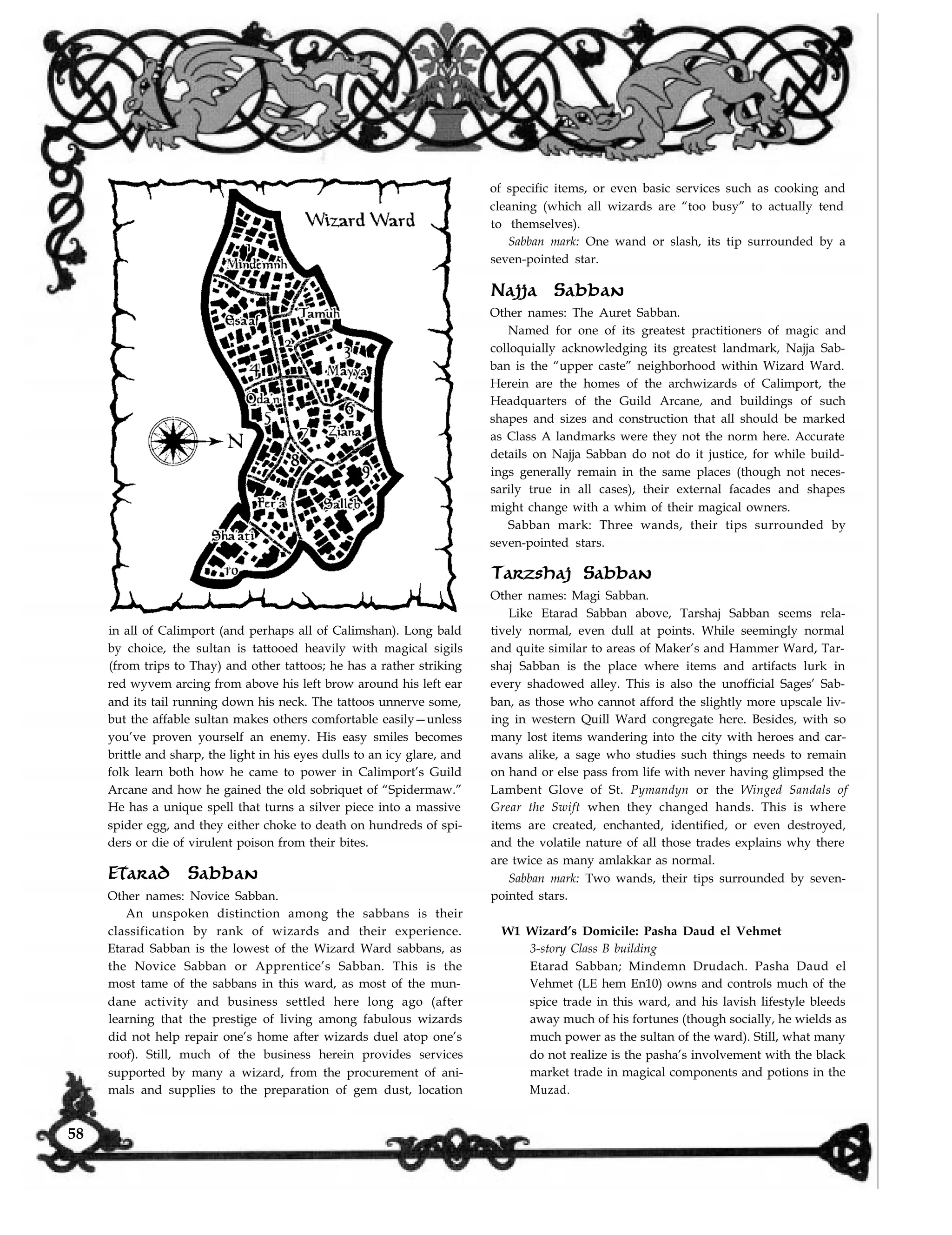 in all of Calimport (and perhaps all of Calimshan). Long bald
by choice, the sultan is tattooed heavily with magical sigils
(from trips to Thay) and other tattoos; he has a rather striking
red wyvem arcing from above his left brow around his left ear
and its tail running down his neck. The tattoos unnerve some,
but the affable sultan makes others comfortable easily—unless
you’ve proven yourself an enemy. His easy smiles becomes
brittle and sharp, the light in his eyes dulls to an icy glare, and
folk learn both how he came to power in Calimport’s Guild
Arcane and how he gained the old sobriquet of “Spidermaw.”
He has a unique spell that turns a silver piece into a massive
spider egg, and they either choke to death on hundreds of spi-
ders or die of virulent poison from their bites.
Etarad Sabban
Other names: Novice Sabban.
of specific items, or even basic services such as cooking and
cleaning (which all wizards are “too busy” to actually tend
to themselves).
Sabban mark: One wand or slash, its tip surrounded by a
seven-pointed star.
Najja Sabban
Other names: The Auret Sabban.
Named for one of its greatest practitioners of magic and
colloquially acknowledging its greatest landmark, Najja Sab-
ban is the “upper caste” neighborhood within Wizard Ward.
Herein are the homes of the archwizards of Calimport, the
Headquarters of the Guild Arcane, and buildings of such
shapes and sizes and construction that all should be marked
as Class A landmarks were they not the norm here. Accurate
details on Najja Sabban do not do it justice, for while build-
ings generally remain in the same places (though not neces-
sarily true in all cases), their external facades and shapes
might change with a whim of their magical owners.
Sabban mark: Three wands, their tips surrounded by
seven-pointed stars.
Tarzshaj Sabban
Other names: Magi Sabban.
Like Etarad Sabban above, Tarshaj Sabban seems rela-
tively normal, even dull at points. While seemingly normal
and quite similar to areas of Maker’s and Hammer Ward, Tar-
shaj Sabban is the place where items and artifacts lurk in
every shadowed alley. This is also the unofficial Sages’ Sab-
ban, as those who cannot afford the slightly more upscale liv-
ing in western Quill Ward congregate here. Besides, with so
many lost items wandering into the city with heroes and car-
avans alike, a sage who studies such things needs to remain
on hand or else pass from life with never having glimpsed the
Lambent Glove of St. Pymandyn or the Winged Sandals of
Grear the Swift when they changed hands. This is where
items are created, enchanted, identified, or even destroyed,
and the volatile nature of all those trades explains why there
are twice as many amlakkar as normal.
Sabban mark: Two wands, their tips surrounded by seven-
pointed stars.
An unspoken distinction among the sabbans is their
classification by rank of wizards and their experience.
Etarad Sabban is the lowest of the Wizard Ward sabbans, as
the Novice Sabban or Apprentice’s Sabban. This is the
most tame of the sabbans in this ward, as most of the mun-
dane activity and business settled here long ago (after
learning that the prestige of living among fabulous wizards
did not help repair one’s home after wizards duel atop one’s
roof). Still, much of the business herein provides services
supported by many a wizard, from the procurement of ani-
mals and supplies to the preparation of gem dust, location
W1 Wizard’s Domicile: Pasha Daud el Vehmet
3-story Class B building
Etarad Sabban; Mindemn Drudach. Pasha Daud el
Vehmet (LE hem En10) owns and controls much of the
spice trade in this ward, and his lavish lifestyle bleeds
away much of his fortunes (though socially, he wields as
much power as the sultan of the ward). Still, what many
do not realize is the pasha’s involvement with the black
market trade in magical components and potions in the
Muzad.
58
 