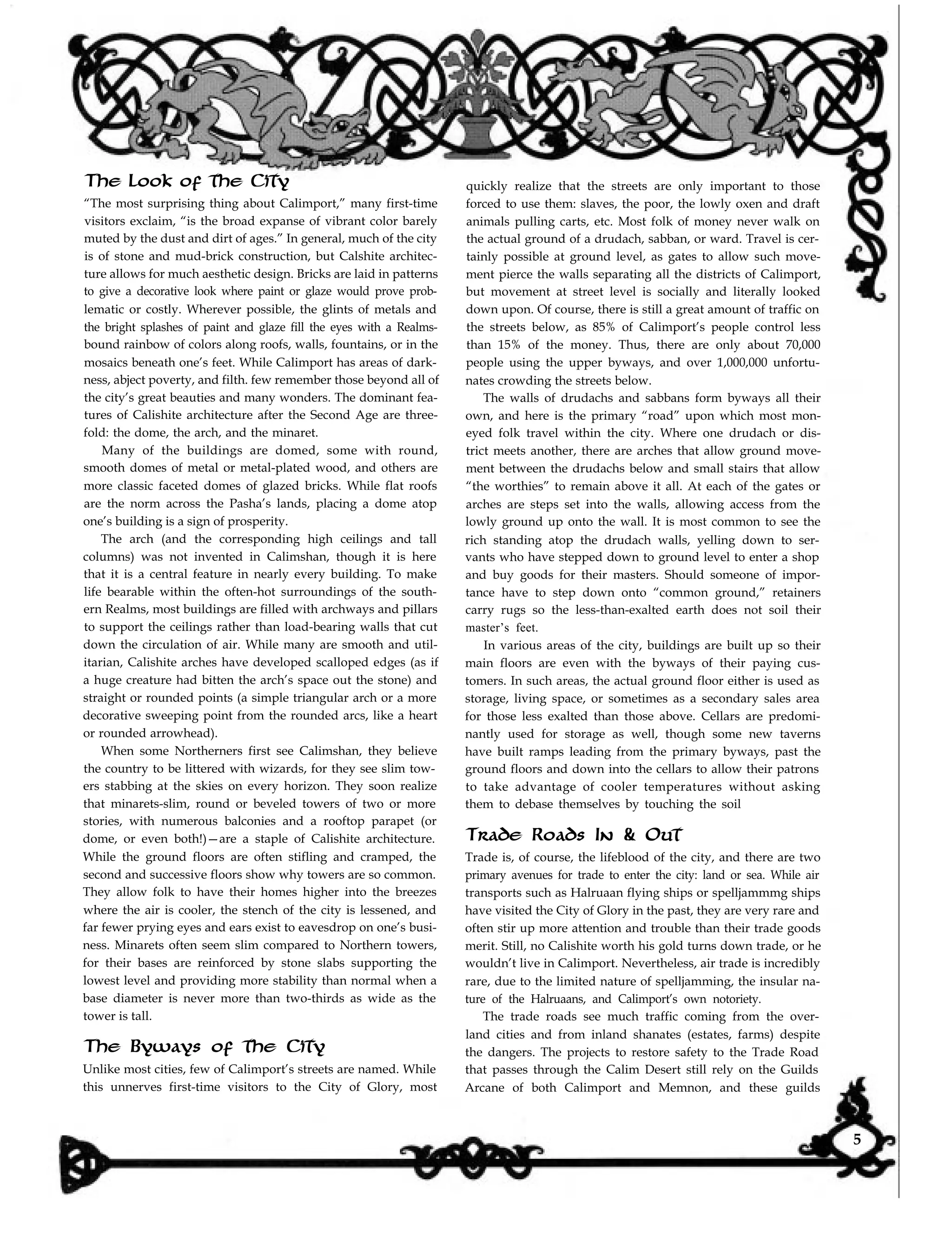 The Look of the City
“The most surprising thing about Calimport,” many first-time
quickly realize that the streets are only important to those
forced to use them: slaves, the poor, the lowly oxen and draft
animals pulling carts, etc. Most folk of money never walk on
the actual ground of a drudach, sabban, or ward. Travel is cer-
tainly possible at ground level, as gates to allow such move-
ment pierce the walls separating all the districts of Calimport,
but movement at street level is socially and literally looked
down upon. Of course, there is still a great amount of traffic on
the streets below, as 85% of Calimport’s people control less
than 15% of the money. Thus, there are only about 70,000
people using the upper byways, and over 1,000,000 unfortu-
nates crowding the streets below.
visitors exclaim, “is the broad expanse of vibrant color barely
muted by the dust and dirt of ages.” In general, much of the city
is of stone and mud-brick construction, but Calshite architec-
ture allows for much aesthetic design. Bricks are laid in patterns
to give a decorative look where paint or glaze would prove prob-
lematic or costly. Wherever possible, the glints of metals and
the bright splashes of paint and glaze fill the eyes with a Realms-
bound rainbow of colors along roofs, walls, fountains, or in the
mosaics beneath one’s feet. While Calimport has areas of dark-
ness, abject poverty, and filth. few remember those beyond all of
the city’s great beauties and many wonders. The dominant fea-
tures of Calishite architecture after the Second Age are three-
fold: the dome, the arch, and the minaret.
The walls of drudachs and sabbans form byways all their
own, and here is the primary “road” upon which most mon-
eyed folk travel within the city. Where one drudach or dis-
trict meets another, there are arches that allow ground move-
ment between the drudachs below and small stairs that allow
“the worthies” to remain above it all. At each of the gates or
arches are steps set into the walls, allowing access from the
lowly ground up onto the wall. It is most common to see the
rich standing atop the drudach walls, yelling down to ser-
vants who have stepped down to ground level to enter a shop
and buy goods for their masters. Should someone of impor-
tance have to step down onto “common ground,” retainers
carry rugs so the less-than-exalted earth does not soil their
Many of the buildings are domed, some with round,
smooth domes of metal or metal-plated wood, and others are
more classic faceted domes of glazed bricks. While flat roofs
are the norm across the Pasha’s lands, placing a dome atop
one’s building is a sign of prosperity.
The arch (and the corresponding high ceilings and tall
columns) was not invented in Calimshan, though it is here
that it is a central feature in nearly every building. To make
life bearable within the often-hot surroundings of the south-
ern Realms, most buildings are filled with archways and pillars
to support the ceilings rather than load-bearing walls that cut
down the circulation of air. While many are smooth and util-
itarian, Calishite arches have developed scalloped edges (as if
a huge creature had bitten the arch’s space out the stone) and
straight or rounded points (a simple triangular arch or a more
decorative sweeping point from the rounded arcs, like a heart
or rounded arrowhead).
master’s feet.
In various areas of the city, buildings are built up so their
main floors are even with the byways of their paying cus-
tomers. In such areas, the actual ground floor either is used as
storage, living space, or sometimes as a secondary sales area
for those less exalted than those above. Cellars are predomi-
nantly used for storage as well, though some new taverns
have built ramps leading from the primary byways, past the
ground floors and down into the cellars to allow their patrons
to take advantage of cooler temperatures without asking
them to debase themselves by touching the soil
When some Northerners first see Calimshan, they believe
the country to be littered with wizards, for they see slim tow-
ers stabbing at the skies on every horizon. They soon realize
that minarets-slim, round or beveled towers of two or more
stories, with numerous balconies and a rooftop parapet (or
dome, or even both!)—are a staple of Calishite architecture.
While the ground floors are often stifling and cramped, the
second and successive floors show why towers are so common.
They allow folk to have their homes higher into the breezes
where the air is cooler, the stench of the city is lessened, and
far fewer prying eyes and ears exist to eavesdrop on one’s busi-
ness. Minarets often seem slim compared to Northern towers,
for their bases are reinforced by stone slabs supporting the
lowest level and providing more stability than normal when a
base diameter is never more than two-thirds as wide as the
tower is tall.
The Byways of the City
Unlike most cities, few of Calimport’s streets are named. While
this unnerves first-time visitors to the City of Glory, most
Trade Roads In & Out
Trade is, of course, the lifeblood of the city, and there are two
primary avenues for trade to enter the city: land or sea. While air
transports such as Halruaan flying ships or spelljammmg ships
have visited the City of Glory in the past, they are very rare and
often stir up more attention and trouble than their trade goods
merit. Still, no Calishite worth his gold turns down trade, or he
wouldn’t live in Calimport. Nevertheless, air trade is incredibly
rare, due to the limited nature of spelljamming, the insular na-
ture of the Halruaans, and Calimport’s own notoriety.
The trade roads see much traffic coming from the over-
land cities and from inland shanates (estates, farms) despite
the dangers. The projects to restore safety to the Trade Road
that passes through the Calim Desert still rely on the Guilds
Arcane of both Calimport and Memnon, and these guilds
5
 