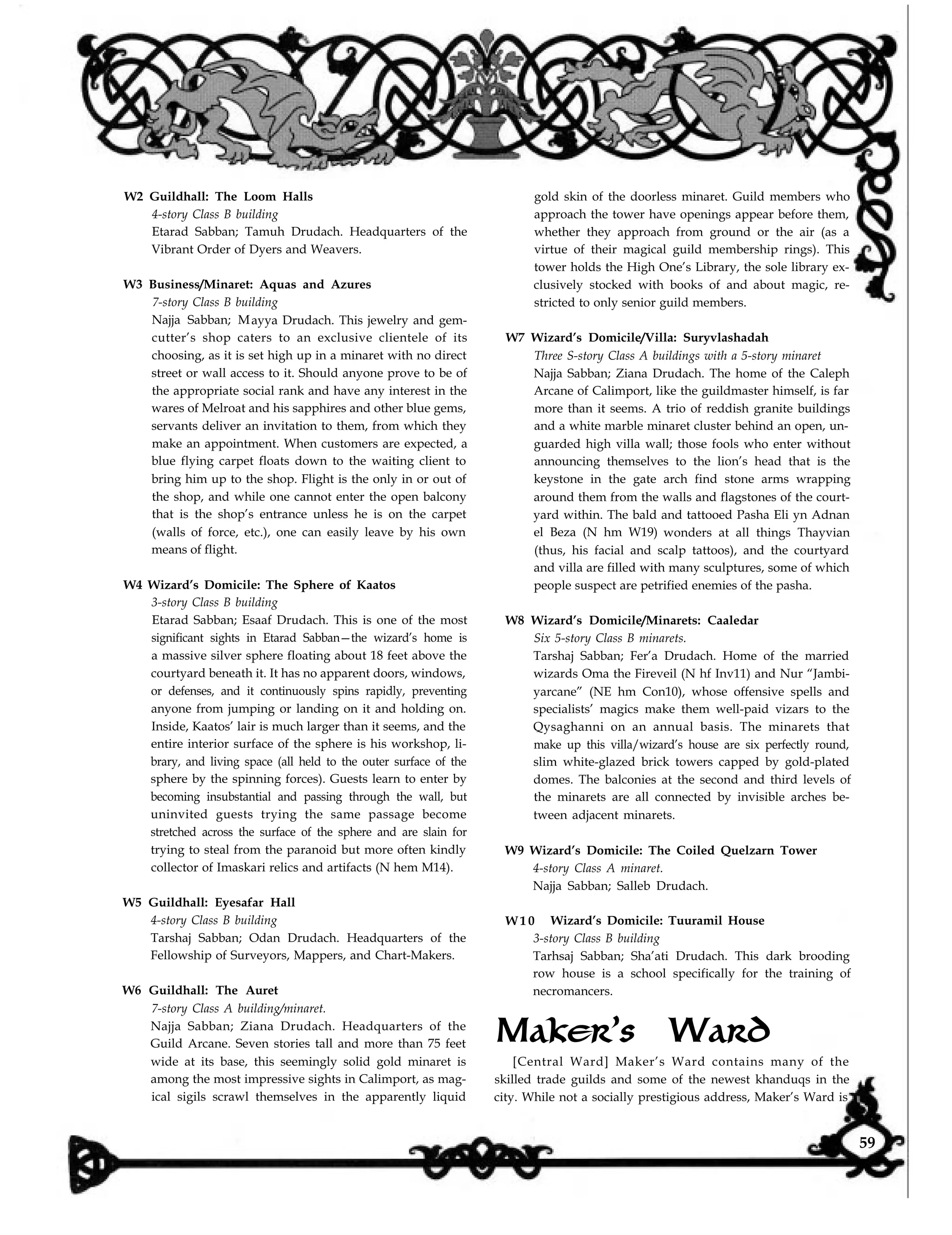 W2 Guildhall: The Loom Halls
4-story Class B building
Etarad Sabban; Tamuh Drudach. Headquarters of the
Vibrant Order of Dyers and Weavers.
W3 Business/Minaret: Aquas and Azures
7-story Class B building
Najja Sabban; Mayya Drudach. This jewelry and gem-
cutter’s shop caters to an exclusive clientele of its
choosing, as it is set high up in a minaret with no direct
street or wall access to it. Should anyone prove to be of
the appropriate social rank and have any interest in the
wares of Melroat and his sapphires and other blue gems,
servants deliver an invitation to them, from which they
make an appointment. When customers are expected, a
blue flying carpet floats down to the waiting client to
bring him up to the shop. Flight is the only in or out of
the shop, and while one cannot enter the open balcony
that is the shop’s entrance unless he is on the carpet
(walls of force, etc.), one can easily leave by his own
means of flight.
W4 Wizard’s Domicile: The Sphere of Kaatos
3-story Class B building
Etarad Sabban; Esaaf Drudach. This is one of the most
significant sights in Etarad Sabban—the wizard’s home is
a massive silver sphere floating about 18 feet above the
courtyard beneath it. It has no apparent doors, windows,
or defenses, and it continuously spins rapidly, preventing
anyone from jumping or landing on it and holding on.
Inside, Kaatos’ lair is much larger than it seems, and the
entire interior surface of the sphere is his workshop, li-
brary, and living space (all held to the outer surface of the
sphere by the spinning forces). Guests learn to enter by
becoming insubstantial and passing through the wall, but
uninvited guests trying the same passage become
stretched across the surface of the sphere and are slain for
trying to steal from the paranoid but more often kindly
collector of Imaskari relics and artifacts (N hem M14).
W5 Guildhall: Eyesafar Hall
4-story Class B building
Tarshaj Sabban; Odan Drudach. Headquarters of the
Fellowship of Surveyors, Mappers, and Chart-Makers.
W6 Guildhall: The Auret
7-story Class A building/minaret.
Najja Sabban; Ziana Drudach. Headquarters of the
Guild Arcane. Seven stories tall and more than 75 feet
wide at its base, this seemingly solid gold minaret is
among the most impressive sights in Calimport, as mag-
ical sigils scrawl themselves in the apparently liquid
gold skin of the doorless minaret. Guild members who
approach the tower have openings appear before them,
whether they approach from ground or the air (as a
virtue of their magical guild membership rings). This
tower holds the High One’s Library, the sole library ex-
clusively stocked with books of and about magic, re-
stricted to only senior guild members.
W7 Wizard’s Domicile/Villa: Suryvlashadah
Three S-story Class A buildings with a 5-story minaret
Najja Sabban; Ziana Drudach. The home of the Caleph
Arcane of Calimport, like the guildmaster himself, is far
more than it seems. A trio of reddish granite buildings
and a white marble minaret cluster behind an open, un-
guarded high villa wall; those fools who enter without
announcing themselves to the lion’s head that is the
keystone in the gate arch find stone arms wrapping
around them from the walls and flagstones of the court-
yard within. The bald and tattooed Pasha Eli yn Adnan
el Beza (N hm W19) wonders at all things Thayvian
(thus, his facial and scalp tattoos), and the courtyard
and villa are filled with many sculptures, some of which
people suspect are petrified enemies of the pasha.
W8 Wizard’s Domicile/Minarets: Caaledar
Six 5-story Class B minarets.
Tarshaj Sabban; Fer’a Drudach. Home of the married
wizards Oma the Fireveil (N hf Inv11) and Nur “Jambi-
yarcane” (NE hm Con10), whose offensive spells and
specialists’ magics make them well-paid vizars to the
Qysaghanni on an annual basis. The minarets that
make up this villa/wizard’s house are six perfectly round,
slim white-glazed brick towers capped by gold-plated
domes. The balconies at the second and third levels of
the minarets are all connected by invisible arches be-
tween adjacent minarets.
W9 Wizard’s Domicile: The Coiled Quelzarn Tower
4-story Class A minaret.
Najja Sabban; Salleb Drudach.
W 1 0 Wizard’s Domicile: Tuuramil House
3-story Class B building
Tarhsaj Sabban; Sha’ati Drudach. This dark brooding
row house is a school specifically for the training of
necromancers.
Maker’s Ward
[Central Ward] Maker’s Ward contains many of the
skilled trade guilds and some of the newest khanduqs in the
city. While not a socially prestigious address, Maker’s Ward is
59
 
