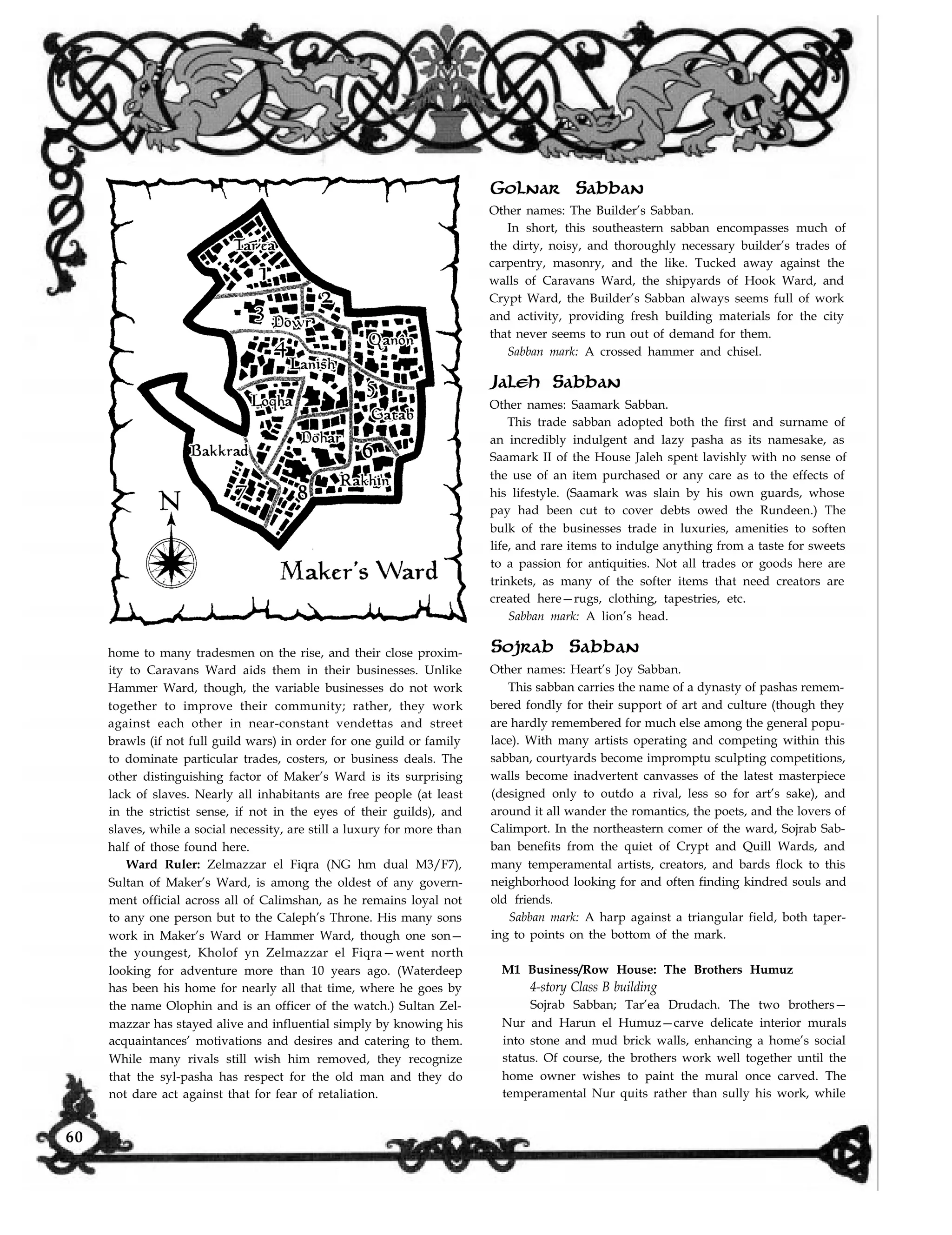 home to many tradesmen on the rise, and their close proxim-
ity to Caravans Ward aids them in their businesses. Unlike
Hammer Ward, though, the variable businesses do not work
together to improve their community; rather, they work
against each other in near-constant vendettas and street
brawls (if not full guild wars) in order for one guild or family
to dominate particular trades, costers, or business deals. The
other distinguishing factor of Maker’s Ward is its surprising
lack of slaves. Nearly all inhabitants are free people (at least
in the strictist sense, if not in the eyes of their guilds), and
slaves, while a social necessity, are still a luxury for more than
half of those found here.
Ward Ruler: Zelmazzar el Fiqra (NG hm dual M3/F7),
Sultan of Maker’s Ward, is among the oldest of any govern-
ment official across all of Calimshan, as he remains loyal not
to any one person but to the Caleph’s Throne. His many sons
work in Maker’s Ward or Hammer Ward, though one son—
the youngest, Kholof yn Zelmazzar el Fiqra—went north
looking for adventure more than 10 years ago. (Waterdeep
has been his home for nearly all that time, where he goes by
the name Olophin and is an officer of the watch.) Sultan Zel-
mazzar has stayed alive and influential simply by knowing his
acquaintances’ motivations and desires and catering to them.
While many rivals still wish him removed, they recognize
that the syl-pasha has respect for the old man and they do
Golnar Sabban
Other names: The Builder’s Sabban.
In short, this southeastern sabban encompasses much of
the dirty, noisy, and thoroughly necessary builder’s trades of
carpentry, masonry, and the like. Tucked away against the
walls of Caravans Ward, the shipyards of Hook Ward, and
Crypt Ward, the Builder’s Sabban always seems full of work
and activity, providing fresh building materials for the city
that never seems to run out of demand for them.
Sabban mark: A crossed hammer and chisel.
Jaleh Sabban
Other names: Saamark Sabban.
This trade sabban adopted both the first and surname of
an incredibly indulgent and lazy pasha as its namesake, as
Saamark II of the House Jaleh spent lavishly with no sense of
the use of an item purchased or any care as to the effects of
his lifestyle. (Saamark was slain by his own guards, whose
pay had been cut to cover debts owed the Rundeen.) The
bulk of the businesses trade in luxuries, amenities to soften
life, and rare items to indulge anything from a taste for sweets
to a passion for antiquities. Not all trades or goods here are
trinkets, as many of the softer items that need creators are
created here—rugs, clothing, tapestries, etc.
Sabban mark: A lion’s head.
Sojrab Sabban
Other names: Heart’s Joy Sabban.
This sabban carries the name of a dynasty of pashas remem-
bered fondly for their support of art and culture (though they
are hardly remembered for much else among the general popu-
lace). With many artists operating and competing within this
sabban, courtyards become impromptu sculpting competitions,
walls become inadvertent canvasses of the latest masterpiece
(designed only to outdo a rival, less so for art’s sake), and
around it all wander the romantics, the poets, and the lovers of
Calimport. In the northeastern comer of the ward, Sojrab Sab-
ban benefits from the quiet of Crypt and Quill Wards, and
many temperamental artists, creators, and bards flock to this
neighborhood looking for and often finding kindred souls and
old friends.
Sabban mark: A harp against a triangular field, both taper-
ing to points on the bottom of the mark.
M1 Business/Row House: The Brothers Humuz
4-story Class B building
Sojrab Sabban; Tar’ea Drudach. The two brothers—
Nur and Harun el Humuz—carve delicate interior murals
into stone and mud brick walls, enhancing a home’s social
status. Of course, the brothers work well together until the
home owner wishes to paint the mural once carved. The
temperamental Nur quits rather than sully his work, whilenot dare act against that for fear of retaliation.
60
 