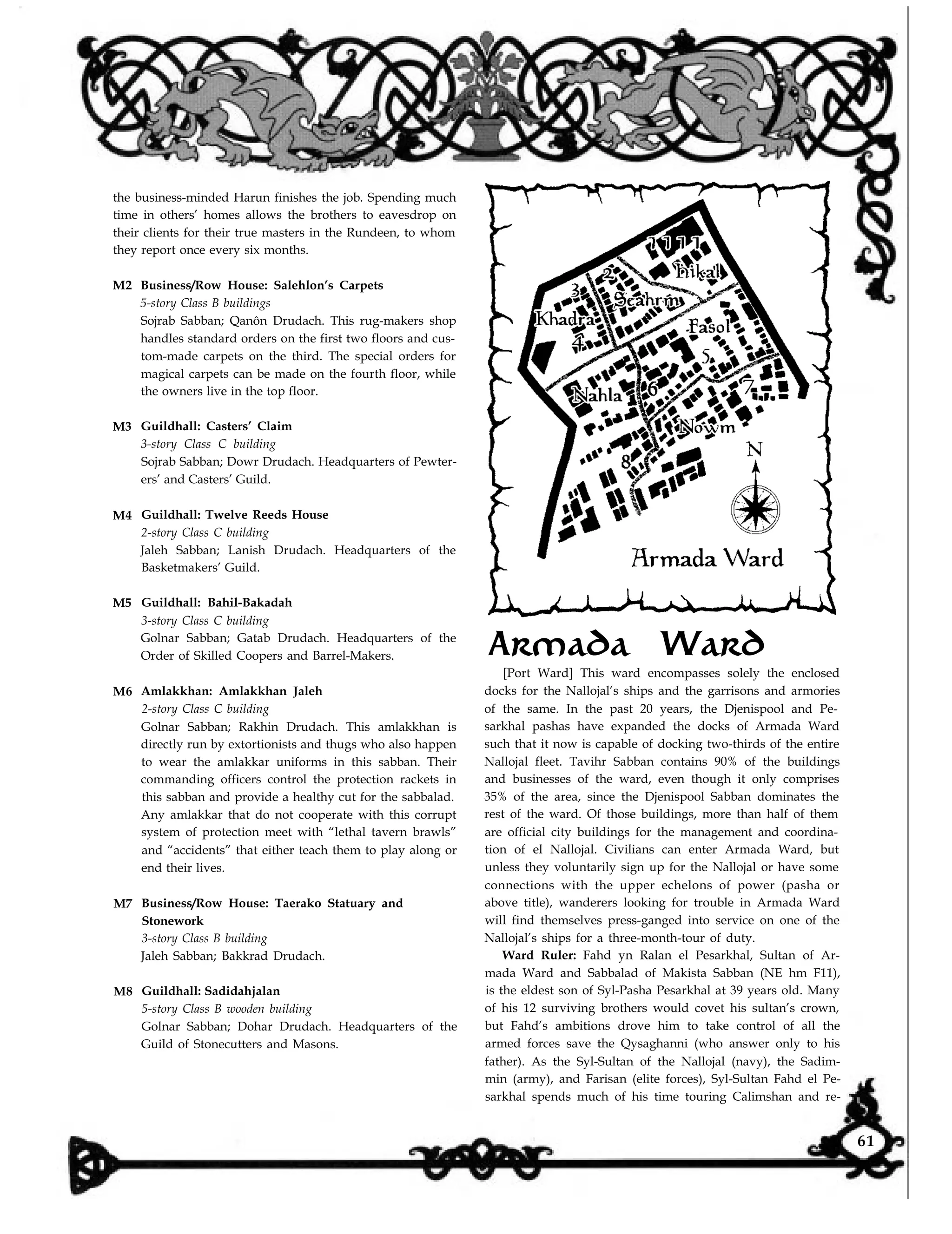the business-minded Harun finishes the job. Spending much
time in others’ homes allows the brothers to eavesdrop on
their clients for their true masters in the Rundeen, to whom
they report once every six months.
M2
M3
M4
M5
M6
M7
M8
Business/Row House: Salehlon’s Carpets
5-story Class B buildings
Sojrab Sabban; Qanôn Drudach. This rug-makers shop
handles standard orders on the first two floors and cus-
tom-made carpets on the third. The special orders for
magical carpets can be made on the fourth floor, while
the owners live in the top floor.
Guildhall: Casters’ Claim
3-story Class C building
Sojrab Sabban; Dowr Drudach. Headquarters of Pewter-
ers’ and Casters’ Guild.
Guildhall: Twelve Reeds House
2-story Class C building
Jaleh Sabban; Lanish Drudach. Headquarters of the
Basketmakers’ Guild.
Guildhall: Bahil-Bakadah
3-story Class C building
Golnar Sabban; Gatab Drudach. Headquarters of the
Order of Skilled Coopers and Barrel-Makers.
Amlakkhan: Amlakkhan Jaleh
2-story Class C building
Golnar Sabban; Rakhin Drudach. This amlakkhan is
directly run by extortionists and thugs who also happen
to wear the amlakkar uniforms in this sabban. Their
commanding officers control the protection rackets in
this sabban and provide a healthy cut for the sabbalad.
Any amlakkar that do not cooperate with this corrupt
system of protection meet with “lethal tavern brawls”
and “accidents” that either teach them to play along or
end their lives.
Business/Row House: Taerako Statuary and
Stonework
3-story Class B building
Jaleh Sabban; Bakkrad Drudach.
Guildhall: Sadidahjalan
5-story Class B wooden building
Golnar Sabban; Dohar Drudach. Headquarters of the
Guild of Stonecutters and Masons.
Armada Ward
[Port Ward] This ward encompasses solely the enclosed
docks for the Nallojal’s ships and the garrisons and armories
of the same. In the past 20 years, the Djenispool and Pe-
sarkhal pashas have expanded the docks of Armada Ward
such that it now is capable of docking two-thirds of the entire
Nallojal fleet. Tavihr Sabban contains 90% of the buildings
and businesses of the ward, even though it only comprises
35% of the area, since the Djenispool Sabban dominates the
rest of the ward. Of those buildings, more than half of them
are official city buildings for the management and coordina-
tion of el Nallojal. Civilians can enter Armada Ward, but
unless they voluntarily sign up for the Nallojal or have some
connections with the upper echelons of power (pasha or
above title), wanderers looking for trouble in Armada Ward
will find themselves press-ganged into service on one of the
Nallojal’s ships for a three-month-tour of duty.
Ward Ruler: Fahd yn Ralan el Pesarkhal, Sultan of Ar-
mada Ward and Sabbalad of Makista Sabban (NE hm F11),
is the eldest son of Syl-Pasha Pesarkhal at 39 years old. Many
of his 12 surviving brothers would covet his sultan’s crown,
but Fahd’s ambitions drove him to take control of all the
armed forces save the Qysaghanni (who answer only to his
father). As the Syl-Sultan of the Nallojal (navy), the Sadim-
min (army), and Farisan (elite forces), Syl-Sultan Fahd el Pe-
sarkhal spends much of his time touring Calimshan and re-
61
 