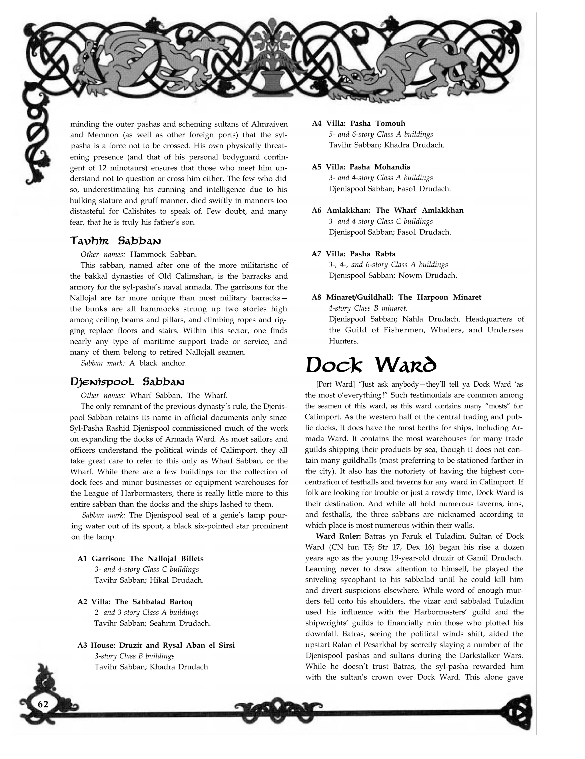 minding the outer pashas and scheming sultans of Almraiven
and Memnon (as well as other foreign ports) that the syl-
pasha is a force not to be crossed. His own physically threat-
ening presence (and that of his personal bodyguard contin-
gent of 12 minotaurs) ensures that those who meet him un-
derstand not to question or cross him either. The few who did
so, underestimating his cunning and intelligence due to his
hulking stature and gruff manner, died swiftly in manners too
distasteful for Calishites to speak of. Few doubt, and many
fear, that he is truly his father’s son.
Tavhir Sabban
Other names: Hammock Sabban.
This sabban, named after one of the more militaristic of
the bakkal dynasties of Old Calimshan, is the barracks and
armory for the syl-pasha’s naval armada. The garrisons for the
Nallojal are far more unique than most military barracks—
the bunks are all hammocks strung up two stories high
among ceiling beams and pillars, and climbing ropes and rig-
ging replace floors and stairs. Within this sector, one finds
nearly any type of maritime support trade or service, and
many of them belong to retired Nallojall seamen.
Sabban mark: A black anchor.
Djenispool Sabban
Other names: Wharf Sabban, The Wharf.
The only remnant of the previous dynasty’s rule, the Djenis-
pool Sabban retains its name in official documents only since
Syl-Pasha Rashid Djenispool commissioned much of the work
on expanding the docks of Armada Ward. As most sailors and
officers understand the political winds of Calimport, they all
take great care to refer to this only as Wharf Sabban, or the
Wharf. While there are a few buildings for the collection of
dock fees and minor businesses or equipment warehouses for
the League of Harbormasters, there is really little more to this
entire sabban than the docks and the ships lashed to them.
Sabban mark: The Djenispool seal of a genie’s lamp pour-
ing water out of its spout, a black six-pointed star prominent
on the lamp.
A1 Garrison: The Nallojal Billets
3- and 4-story Class C buildings
Tavihr Sabban; Hikal Drudach.
A2 Villa: The Sabbalad Bartoq
2- and 3-story Class A buildings
Tavihr Sabban; Seahrm Drudach.
A3 House: Druzir and Rysal Aban el Sirsi
3-story Class B buildings
Tavihr Sabban; Khadra Drudach.
A4 Villa: Pasha Tomouh
5- and 6-story Class A buildings
Tavihr Sabban; Khadra Drudach.
A5 Villa: Pasha Mohandis
3- and 4-story Class A buildings
Djenispool Sabban; Faso1 Drudach.
A6 Amlakkhan: The Wharf Amlakkhan
3- and 4-story Class C buildings
Djenispool Sabban; Faso1 Drudach.
A7 Villa: Pasha Rabta
3-, 4-, and 6-story Class A buildings
Djenispool Sabban; Nowm Drudach.
A8 Minaret/Guildhall: The Harpoon Minaret
4-story Class B minaret.
Djenispool Sabban; Nahla Drudach. Headquarters of
the Guild of Fishermen, Whalers, and Undersea
Hunters.
Dock Ward
[Port Ward] “Just ask anybody—they’ll tell ya Dock Ward ‘as
the most o’everything !” Such testimonials are common among
the seamen of this ward, as this ward contains many “mosts” for
Calimport. As the western half of the central trading and pub-
lic docks, it does have the most berths for ships, including Ar-
mada Ward. It contains the most warehouses for many trade
guilds shipping their products by sea, though it does not con-
tain many guildhalls (most preferring to be stationed farther in
the city). It also has the notoriety of having the highest con-
centration of festhalls and taverns for any ward in Calimport. If
folk are looking for trouble or just a rowdy time, Dock Ward is
their destination. And while all hold numerous taverns, inns,
and festhalls, the three sabbans are nicknamed according to
which place is most numerous within their walls.
Ward Ruler: Batras yn Faruk el Tuladim, Sultan of Dock
Ward (CN hm T5; Str 17, Dex 16) began his rise a dozen
years ago as the young 19-year-old druzir of Gamil Drudach.
Learning never to draw attention to himself, he played the
sniveling sycophant to his sabbalad until he could kill him
and divert suspicions elsewhere. While word of enough mur-
ders fell onto his shoulders, the vizar and sabbalad Tuladim
used his influence with the Harbormasters’ guild and the
shipwrights’ guilds to financially ruin those who plotted his
downfall. Batras, seeing the political winds shift, aided the
upstart Ralan el Pesarkhal by secretly slaying a number of the
Djenispool pashas and sultans during the Darkstalker Wars.
While he doesn’t trust Batras, the syl-pasha rewarded him
with the sultan’s crown over Dock Ward. This alone gave
62
 