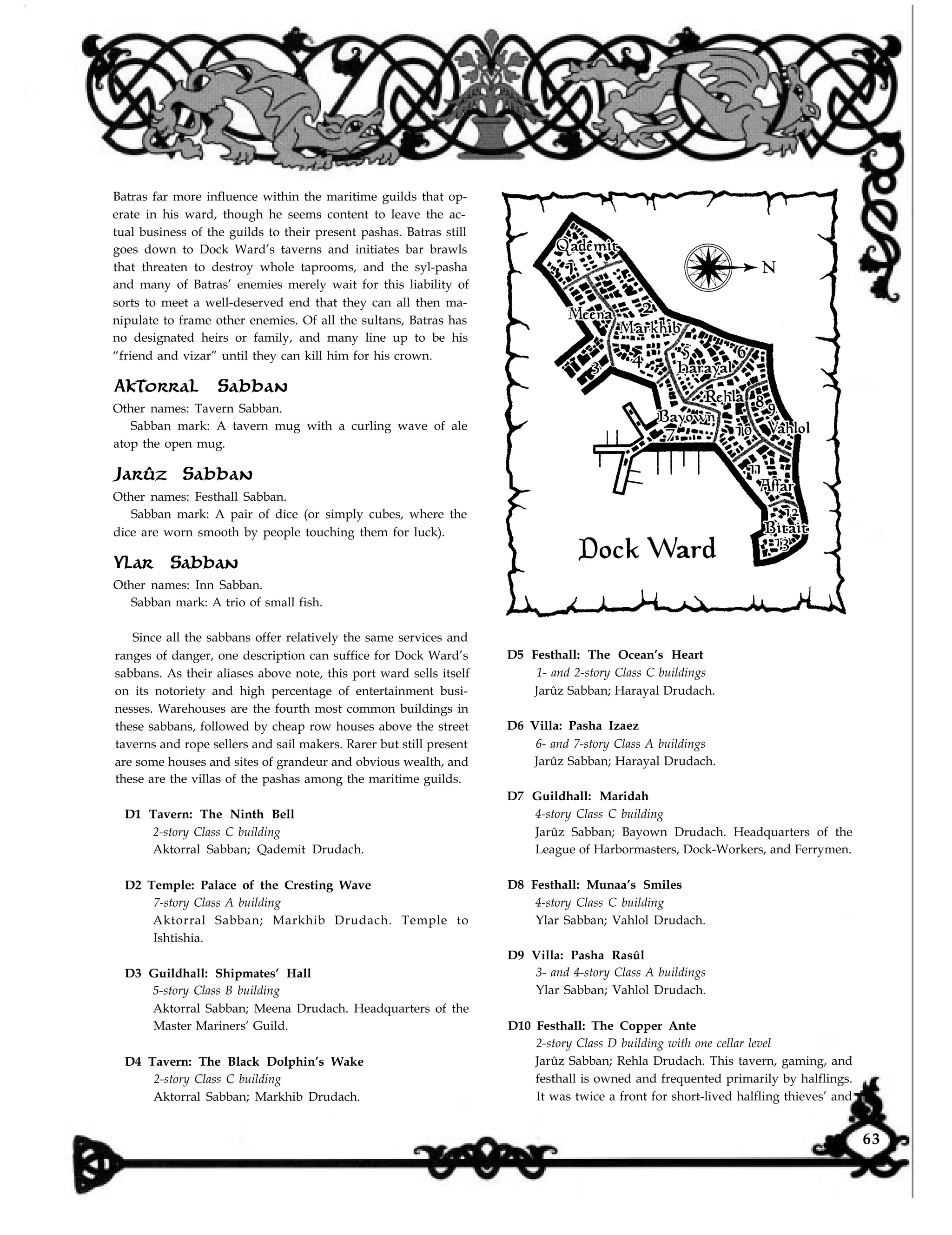 Batras far more influence within the maritime guilds that op-
erate in his ward, though he seems content to leave the ac-
tual business of the guilds to their present pashas. Batras still
goes down to Dock Ward’s taverns and initiates bar brawls
that threaten to destroy whole taprooms, and the syl-pasha
and many of Batras’ enemies merely wait for this liability of
sorts to meet a well-deserved end that they can all then ma-
nipulate to frame other enemies. Of all the sultans, Batras has
no designated heirs or family, and many line up to be his
“friend and vizar” until they can kill him for his crown.
Aktorral Sabban
Other names: Tavern Sabban.
Sabban mark: A tavern mug with a curling wave of ale
atop the open mug.
Jarûz Sabban
Other names: Festhall Sabban.
Sabban mark: A pair of dice (or simply cubes, where the
dice are worn smooth by people touching them for luck).
Ylar Sabban
Other names: Inn Sabban.
Sabban mark: A trio of small fish.
Since all the sabbans offer relatively the same services and
ranges of danger, one description can suffice for Dock Ward’s
sabbans. As their aliases above note, this port ward sells itself
on its notoriety and high percentage of entertainment busi-
nesses. Warehouses are the fourth most common buildings in
these sabbans, followed by cheap row houses above the street
taverns and rope sellers and sail makers. Rarer but still present
are some houses and sites of grandeur and obvious wealth, and
these are the villas of the pashas among the maritime guilds.
D1 Tavern: The Ninth Bell
2-story Class C building
Aktorral Sabban; Qademit Drudach.
D2 Temple: Palace of the Cresting Wave
7-story Class A building
Aktorral Sabban; Markhib Drudach. Temple to
Ishtishia.
D3 Guildhall: Shipmates’ Hall
5-story Class B building
Aktorral Sabban; Meena Drudach. Headquarters of the
Master Mariners’ Guild.
D4 Tavern: The Black Dolphin’s Wake
2-story Class C building
Aktorral Sabban; Markhib Drudach.
D5 Festhall: The Ocean’s Heart
1- and 2-story Class C buildings
Jarûz Sabban; Harayal Drudach.
D6 Villa: Pasha Izaez
6- and 7-story Class A buildings
Jarûz Sabban; Harayal Drudach.
D7 Guildhall: Maridah
4-story Class C building
Jarûz Sabban; Bayown Drudach. Headquarters of the
League of Harbormasters, Dock-Workers, and Ferrymen.
D8 Festhall: Munaa’s Smiles
4-story Class C building
Ylar Sabban; Vahlol Drudach.
D9 Villa: Pasha Rasûl
3- and 4-story Class A buildings
Ylar Sabban; Vahlol Drudach.
D10 Festhall: The Copper Ante
2-story Class D building with one cellar level
Jarûz Sabban; Rehla Drudach. This tavern, gaming, and
festhall is owned and frequented primarily by halflings.
It was twice a front for short-lived halfling thieves’ and
63
 
