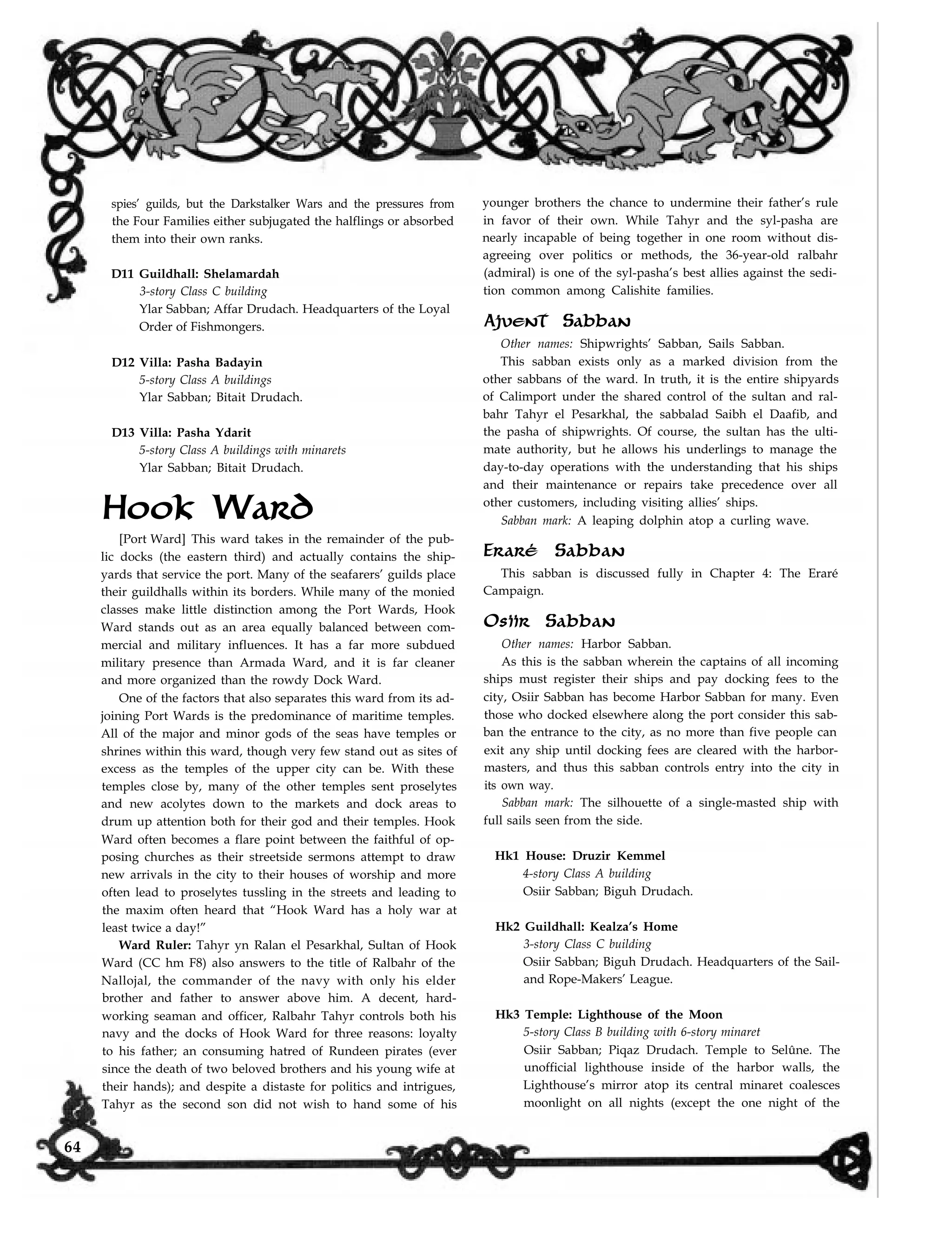 spies’ guilds, but the Darkstalker Wars and the pressures from
the Four Families either subjugated the halflings or absorbed
them into their own ranks.
D11 Guildhall: Shelamardah
3-story Class C building
Ylar Sabban; Affar Drudach. Headquarters of the Loyal
Order of Fishmongers.
D12 Villa: Pasha Badayin
5-story Class A buildings
Ylar Sabban; Bitait Drudach.
D13 Villa: Pasha Ydarit
5-story Class A buildings with minarets
Ylar Sabban; Bitait Drudach.
Hook Ward
[Port Ward] This ward takes in the remainder of the pub-
lic docks (the eastern third) and actually contains the ship-
yards that service the port. Many of the seafarers’ guilds place
their guildhalls within its borders. While many of the monied
classes make little distinction among the Port Wards, Hook
Ward stands out as an area equally balanced between com-
mercial and military influences. It has a far more subdued
military presence than Armada Ward, and it is far cleaner
and more organized than the rowdy Dock Ward.
One of the factors that also separates this ward from its ad-
joining Port Wards is the predominance of maritime temples.
All of the major and minor gods of the seas have temples or
shrines within this ward, though very few stand out as sites of
excess as the temples of the upper city can be. With these
temples close by, many of the other temples sent proselytes
and new acolytes down to the markets and dock areas to
drum up attention both for their god and their temples. Hook
Ward often becomes a flare point between the faithful of op-
posing churches as their streetside sermons attempt to draw
new arrivals in the city to their houses of worship and more
often lead to proselytes tussling in the streets and leading to
the maxim often heard that “Hook Ward has a holy war at
least twice a day!”
Ward Ruler: Tahyr yn Ralan el Pesarkhal, Sultan of Hook
Ward (CC hm F8) also answers to the title of Ralbahr of the
Nallojal, the commander of the navy with only his elder
brother and father to answer above him. A decent, hard-
working seaman and officer, Ralbahr Tahyr controls both his
navy and the docks of Hook Ward for three reasons: loyalty
to his father; an consuming hatred of Rundeen pirates (ever
since the death of two beloved brothers and his young wife at
their hands); and despite a distaste for politics and intrigues,
younger brothers the chance to undermine their father’s rule
in favor of their own. While Tahyr and the syl-pasha are
nearly incapable of being together in one room without dis-
agreeing over politics or methods, the 36-year-old ralbahr
(admiral) is one of the syl-pasha’s best allies against the sedi-
tion common among Calishite families.
Ajvent Sabban
Other names: Shipwrights’ Sabban, Sails Sabban.
This sabban exists only as a marked division from the
other sabbans of the ward. In truth, it is the entire shipyards
of Calimport under the shared control of the sultan and ral-
bahr Tahyr el Pesarkhal, the sabbalad Saibh el Daafib, and
the pasha of shipwrights. Of course, the sultan has the ulti-
mate authority, but he allows his underlings to manage the
day-to-day operations with the understanding that his ships
and their maintenance or repairs take precedence over all
other customers, including visiting allies’ ships.
Sabban mark: A leaping dolphin atop a curling wave.
Eraré Sabban
This sabban is discussed fully in Chapter 4: The Eraré
Campaign.
Osiir Sabban
Other names: Harbor Sabban.
As this is the sabban wherein the captains of all incoming
ships must register their ships and pay docking fees to the
city, Osiir Sabban has become Harbor Sabban for many. Even
those who docked elsewhere along the port consider this sab-
ban the entrance to the city, as no more than five people can
exit any ship until docking fees are cleared with the harbor-
masters, and thus this sabban controls entry into the city in
its own way.
Sabban mark: The silhouette of a single-masted ship with
full sails seen from the side.
Hk1 House: Druzir Kemmel
4-story Class A building
Osiir Sabban; Biguh Drudach.
Hk2 Guildhall: Kealza’s Home
3-story Class C building
Osiir Sabban; Biguh Drudach. Headquarters of the Sail-
and Rope-Makers’ League.
Hk3 Temple: Lighthouse of the Moon
5-story Class B building with 6-story minaret
Osiir Sabban; Piqaz Drudach. Temple to Selûne. The
unofficial lighthouse inside of the harbor walls, the
Lighthouse’s mirror atop its central minaret coalesces
moonlight on all nights (except the one night of theTahyr as the second son did not wish to hand some of his
64
 