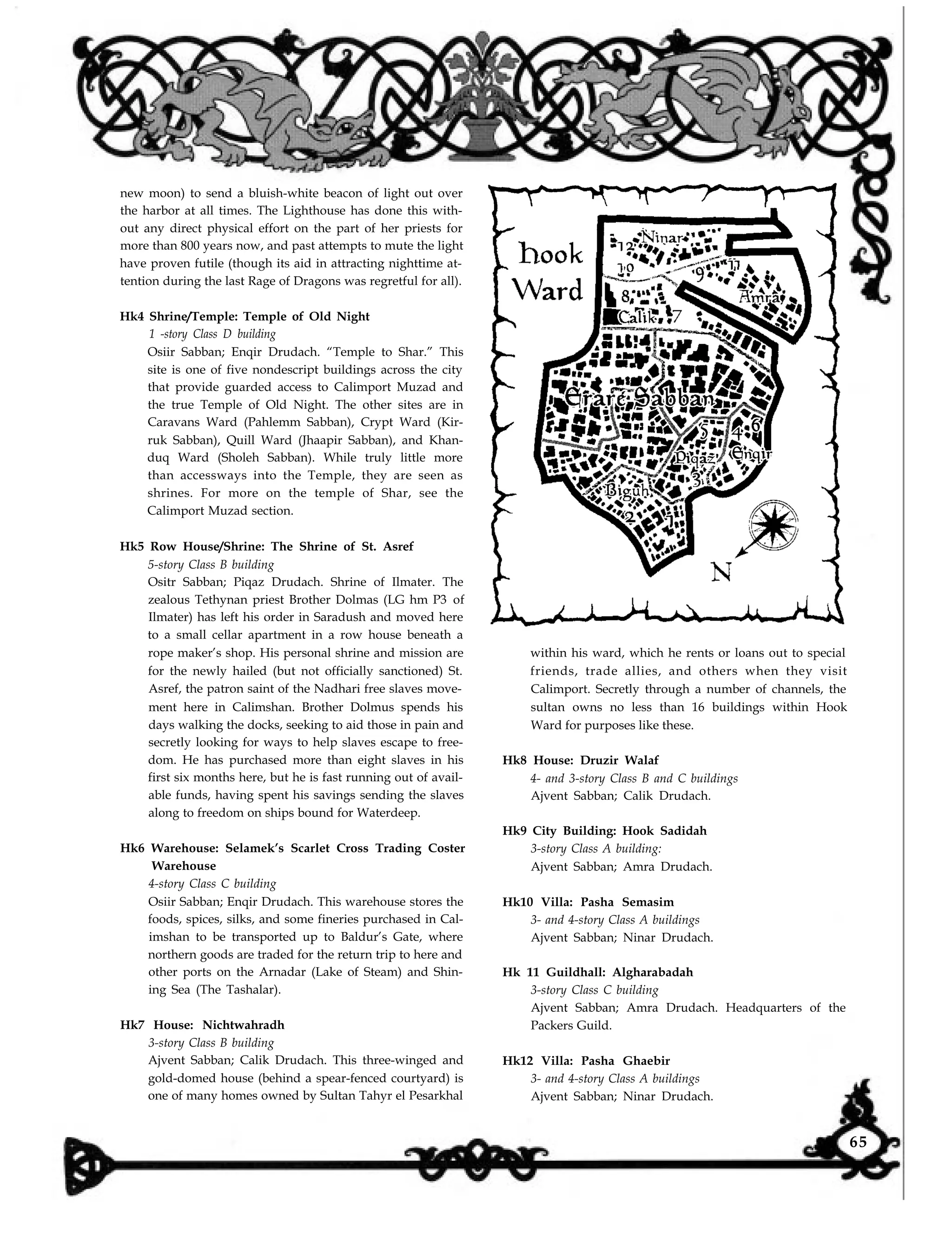 new moon) to send a bluish-white beacon of light out over
the harbor at all times. The Lighthouse has done this with-
out any direct physical effort on the part of her priests for
more than 800 years now, and past attempts to mute the light
have proven futile (though its aid in attracting nighttime at-
tention during the last Rage of Dragons was regretful for all).
Hk4 Shrine/Temple: Temple of Old Night
1 -story Class D building
Osiir Sabban; Enqir Drudach. “Temple to Shar.” This
site is one of five nondescript buildings across the city
that provide guarded access to Calimport Muzad and
the true Temple of Old Night. The other sites are in
Caravans Ward (Pahlemm Sabban), Crypt Ward (Kir-
ruk Sabban), Quill Ward (Jhaapir Sabban), and Khan-
duq Ward (Sholeh Sabban). While truly little more
than accessways into the Temple, they are seen as
shrines. For more on the temple of Shar, see the
Calimport Muzad section.
Hk5 Row House/Shrine: The Shrine of St. Asref
5-story Class B building
Ositr Sabban; Piqaz Drudach. Shrine of Ilmater. The
zealous Tethynan priest Brother Dolmas (LG hm P3 of
Ilmater) has left his order in Saradush and moved here
to a small cellar apartment in a row house beneath a
rope maker’s shop. His personal shrine and mission are
for the newly hailed (but not officially sanctioned) St.
Asref, the patron saint of the Nadhari free slaves move-
ment here in Calimshan. Brother Dolmus spends his
days walking the docks, seeking to aid those in pain and
secretly looking for ways to help slaves escape to free-
dom. He has purchased more than eight slaves in his
first six months here, but he is fast running out of avail-
able funds, having spent his savings sending the slaves
along to freedom on ships bound for Waterdeep.
Hk6 Warehouse: Selamek’s Scarlet Cross Trading Coster
Warehouse
4-story Class C building
Osiir Sabban; Enqir Drudach. This warehouse stores the
foods, spices, silks, and some fineries purchased in Cal-
imshan to be transported up to Baldur’s Gate, where
northern goods are traded for the return trip to here and
other ports on the Arnadar (Lake of Steam) and Shin-
ing Sea (The Tashalar).
Hk7 House: Nichtwahradh
3-story Class B building
Ajvent Sabban; Calik Drudach. This three-winged and
gold-domed house (behind a spear-fenced courtyard) is
one of many homes owned by Sultan Tahyr el Pesarkhal
within his ward, which he rents or loans out to special
friends, trade allies, and others when they visit
Calimport. Secretly through a number of channels, the
sultan owns no less than 16 buildings within Hook
Ward for purposes like these.
Hk8 House: Druzir Walaf
4- and 3-story Class B and C buildings
Ajvent Sabban; Calik Drudach.
Hk9 City Building: Hook Sadidah
3-story Class A building:
Ajvent Sabban; Amra Drudach.
Hk10 Villa: Pasha Semasim
3- and 4-story Class A buildings
Ajvent Sabban; Ninar Drudach.
Hk 11 Guildhall: Algharabadah
3-story Class C building
Ajvent Sabban; Amra Drudach. Headquarters of the
Packers Guild.
Hk12 Villa: Pasha Ghaebir
3- and 4-story Class A buildings
Ajvent Sabban; Ninar Drudach.
65
 
