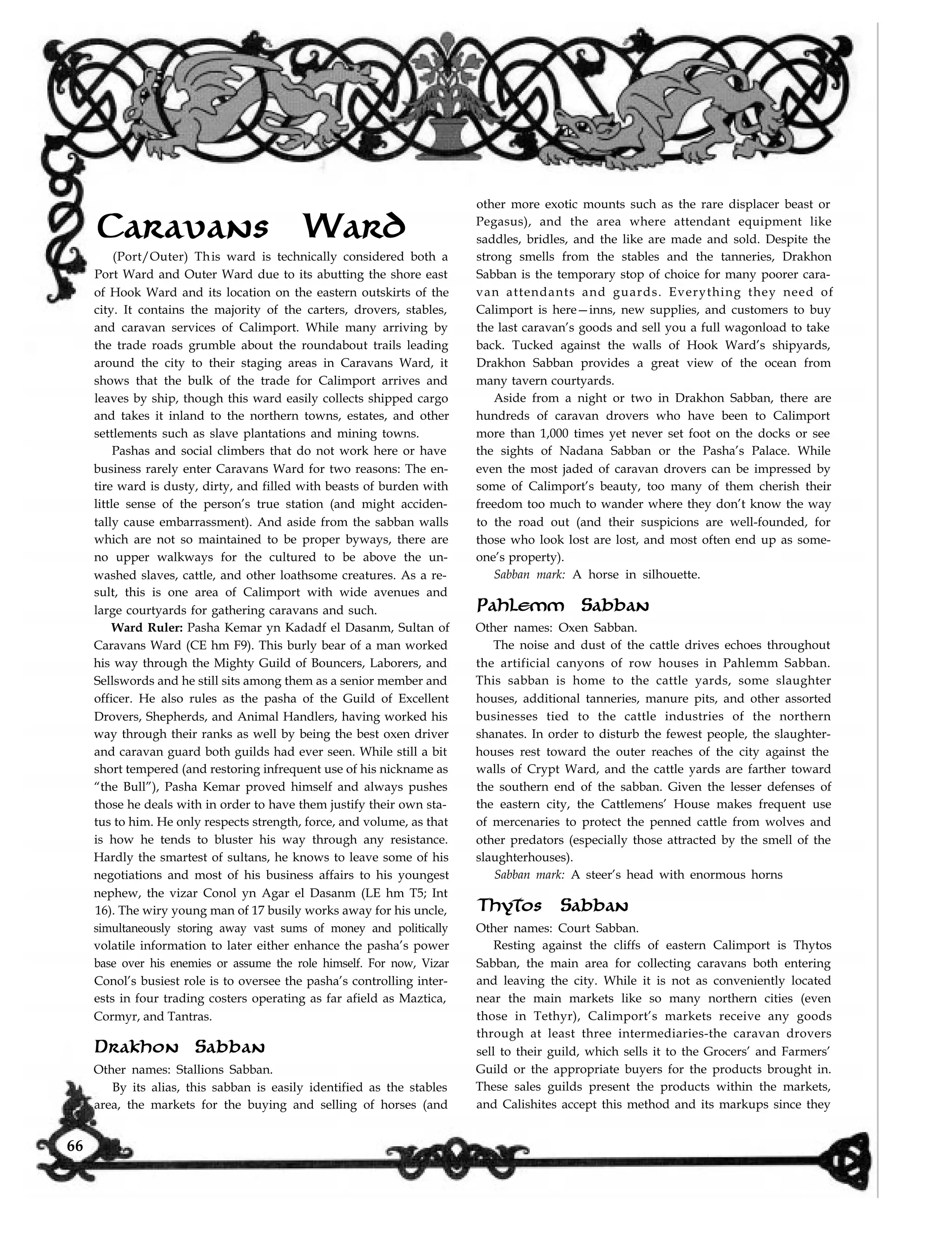 Caravans Ward
(Port/Outer) This ward is technically considered both a
Port Ward and Outer Ward due to its abutting the shore east
of Hook Ward and its location on the eastern outskirts of the
city. It contains the majority of the carters, drovers, stables,
and caravan services of Calimport. While many arriving by
the trade roads grumble about the roundabout trails leading
around the city to their staging areas in Caravans Ward, it
shows that the bulk of the trade for Calimport arrives and
leaves by ship, though this ward easily collects shipped cargo
and takes it inland to the northern towns, estates, and other
settlements such as slave plantations and mining towns.
Pashas and social climbers that do not work here or have
business rarely enter Caravans Ward for two reasons: The en-
tire ward is dusty, dirty, and filled with beasts of burden with
little sense of the person’s true station (and might acciden-
tally cause embarrassment). And aside from the sabban walls
which are not so maintained to be proper byways, there are
no upper walkways for the cultured to be above the un-
washed slaves, cattle, and other loathsome creatures. As a re-
sult, this is one area of Calimport with wide avenues and
large courtyards for gathering caravans and such.
Ward Ruler: Pasha Kemar yn Kadadf el Dasanm, Sultan of
Caravans Ward (CE hm F9). This burly bear of a man worked
his way through the Mighty Guild of Bouncers, Laborers, and
Sellswords and he still sits among them as a senior member and
officer. He also rules as the pasha of the Guild of Excellent
Drovers, Shepherds, and Animal Handlers, having worked his
way through their ranks as well by being the best oxen driver
and caravan guard both guilds had ever seen. While still a bit
short tempered (and restoring infrequent use of his nickname as
“the Bull”), Pasha Kemar proved himself and always pushes
those he deals with in order to have them justify their own sta-
tus to him. He only respects strength, force, and volume, as that
is how he tends to bluster his way through any resistance.
Hardly the smartest of sultans, he knows to leave some of his
negotiations and most of his business affairs to his youngest
nephew, the vizar Conol yn Agar el Dasanm (LE hm T5; Int
16). The wiry young man of 17 busily works away for his uncle,
simultaneously storing away vast sums of money and politically
volatile information to later either enhance the pasha’s power
base over his enemies or assume the role himself. For now, Vizar
Conol’s busiest role is to oversee the pasha’s controlling inter-
ests in four trading costers operating as far afield as Maztica,
Cormyr, and Tantras.
Drakhon Sabban
Other names: Stallions Sabban.
By its alias, this sabban is easily identified as the stables
other more exotic mounts such as the rare displacer beast or
Pegasus), and the area where attendant equipment like
saddles, bridles, and the like are made and sold. Despite the
strong smells from the stables and the tanneries, Drakhon
Sabban is the temporary stop of choice for many poorer cara-
van attendants and guards. Everything they need of
Calimport is here—inns, new supplies, and customers to buy
the last caravan’s goods and sell you a full wagonload to take
back. Tucked against the walls of Hook Ward’s shipyards,
Drakhon Sabban provides a great view of the ocean from
many tavern courtyards.
Aside from a night or two in Drakhon Sabban, there are
hundreds of caravan drovers who have been to Calimport
more than 1,000 times yet never set foot on the docks or see
the sights of Nadana Sabban or the Pasha’s Palace. While
even the most jaded of caravan drovers can be impressed by
some of Calimport’s beauty, too many of them cherish their
freedom too much to wander where they don’t know the way
to the road out (and their suspicions are well-founded, for
those who look lost are lost, and most often end up as some-
one’s property).
Sabban mark: A horse in silhouette.
Pahlemm Sabban
Other names: Oxen Sabban.
The noise and dust of the cattle drives echoes throughout
the artificial canyons of row houses in Pahlemm Sabban.
This sabban is home to the cattle yards, some slaughter
houses, additional tanneries, manure pits, and other assorted
businesses tied to the cattle industries of the northern
shanates. In order to disturb the fewest people, the slaughter-
houses rest toward the outer reaches of the city against the
walls of Crypt Ward, and the cattle yards are farther toward
the southern end of the sabban. Given the lesser defenses of
the eastern city, the Cattlemens’ House makes frequent use
of mercenaries to protect the penned cattle from wolves and
other predators (especially those attracted by the smell of the
slaughterhouses).
Sabban mark: A steer’s head with enormous horns
Thytos Sabban
Other names: Court Sabban.
Resting against the cliffs of eastern Calimport is Thytos
Sabban, the main area for collecting caravans both entering
and leaving the city. While it is not as conveniently located
near the main markets like so many northern cities (even
those in Tethyr), Calimport’s markets receive any goods
through at least three intermediaries-the caravan drovers
sell to their guild, which sells it to the Grocers’ and Farmers’
Guild or the appropriate buyers for the products brought in.
These sales guilds present the products within the markets,
and Calishites accept this method and its markups since theyarea, the markets for the buying and selling of horses (and
66
 