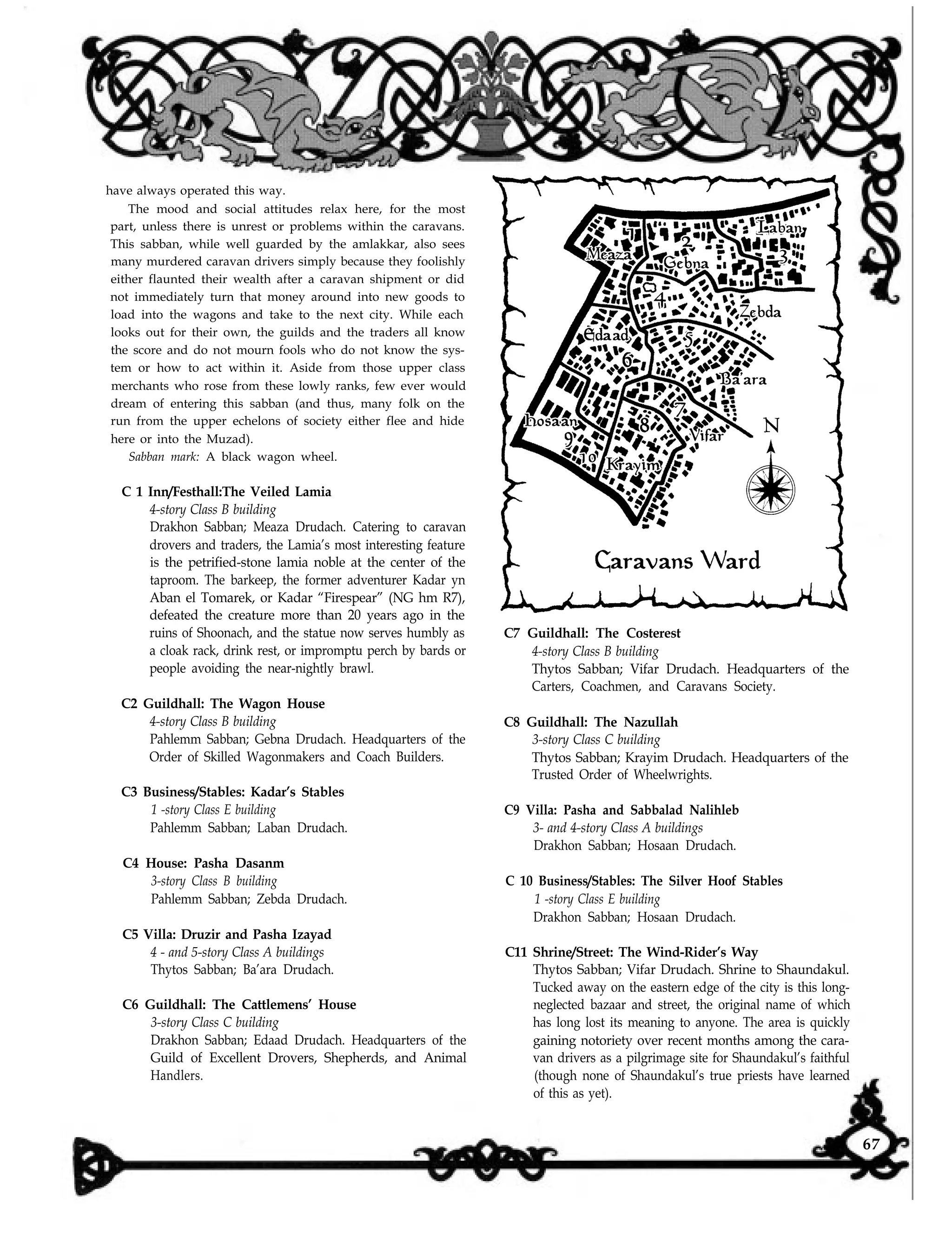 have always operated this way.
The mood and social attitudes relax here, for the most
part, unless there is unrest or problems within the caravans.
This sabban, while well guarded by the amlakkar, also sees
many murdered caravan drivers simply because they foolishly
either flaunted their wealth after a caravan shipment or did
not immediately turn that money around into new goods to
load into the wagons and take to the next city. While each
looks out for their own, the guilds and the traders all know
the score and do not mourn fools who do not know the sys-
tem or how to act within it. Aside from those upper class
merchants who rose from these lowly ranks, few ever would
dream of entering this sabban (and thus, many folk on the
run from the upper echelons of society either flee and hide
here or into the Muzad).
Sabban mark: A black wagon wheel.
C 1 Inn/Festhall:The Veiled Lamia
4-story Class B building
Drakhon Sabban; Meaza Drudach. Catering to caravan
drovers and traders, the Lamia’s most interesting feature
is the petrified-stone lamia noble at the center of the
taproom. The barkeep, the former adventurer Kadar yn
Aban el Tomarek, or Kadar “Firespear” (NG hm R7),
defeated the creature more than 20 years ago in the
ruins of Shoonach, and the statue now serves humbly as
a cloak rack, drink rest, or impromptu perch by bards or
people avoiding the near-nightly brawl.
C2 Guildhall: The Wagon House
4-story Class B building
Pahlemm Sabban; Gebna Drudach. Headquarters of the
Order of Skilled Wagonmakers and Coach Builders.
C3 Business/Stables: Kadar’s Stables
1 -story Class E building
Pahlemm Sabban; Laban Drudach.
C4 House: Pasha Dasanm
3-story Class B building
Pahlemm Sabban; Zebda Drudach.
C5 Villa: Druzir and Pasha Izayad
4 - and 5-story Class A buildings
Thytos Sabban; Ba’ara Drudach.
C6 Guildhall: The Cattlemens’ House
3-story Class C building
Drakhon Sabban; Edaad Drudach. Headquarters of the
Guild of Excellent Drovers, Shepherds, and Animal
Handlers.
C7 Guildhall: The Costerest
4-story Class B building
Thytos Sabban; Vifar Drudach. Headquarters of the
Carters, Coachmen, and Caravans Society.
C8 Guildhall: The Nazullah
3-story Class C building
Thytos Sabban; Krayim Drudach. Headquarters of the
Trusted Order of Wheelwrights.
C9 Villa: Pasha and Sabbalad Nalihleb
3- and 4-story Class A buildings
Drakhon Sabban; Hosaan Drudach.
C 10 Business/Stables: The Silver Hoof Stables
1 -story Class E building
Drakhon Sabban; Hosaan Drudach.
C11 Shrine/Street: The Wind-Rider’s Way
Thytos Sabban; Vifar Drudach. Shrine to Shaundakul.
Tucked away on the eastern edge of the city is this long-
neglected bazaar and street, the original name of which
has long lost its meaning to anyone. The area is quickly
gaining notoriety over recent months among the cara-
van drivers as a pilgrimage site for Shaundakul’s faithful
(though none of Shaundakul’s true priests have learned
of this as yet).
67
 