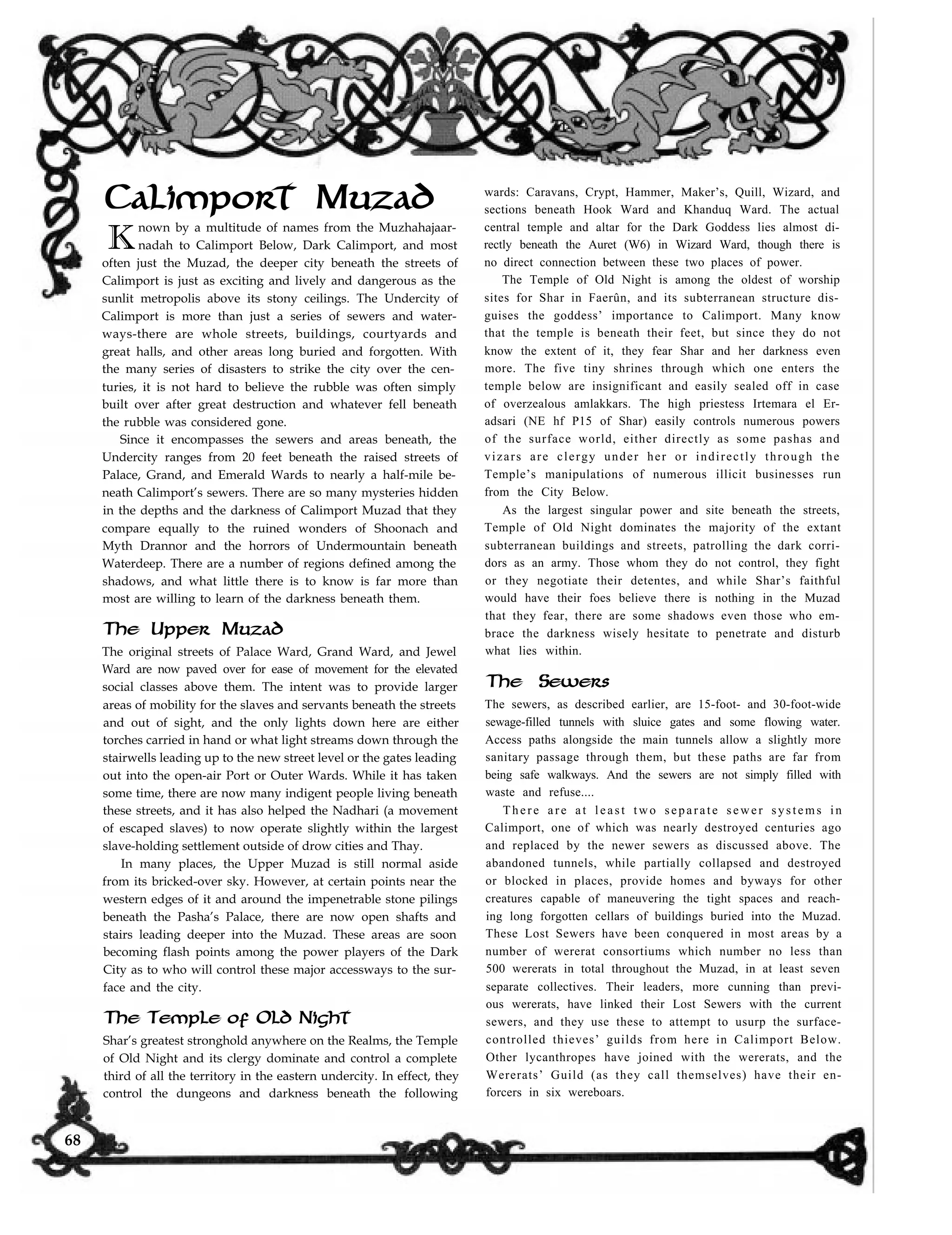 Calimport Muzad
K
nown by a multitude of names from the Muzhahajaar-
nadah to Calimport Below, Dark Calimport, and most
often just the Muzad, the deeper city beneath the streets of
Calimport is just as exciting and lively and dangerous as the
sunlit metropolis above its stony ceilings. The Undercity of
Calimport is more than just a series of sewers and water-
ways-there are whole streets, buildings, courtyards and
great halls, and other areas long buried and forgotten. With
the many series of disasters to strike the city over the cen-
turies, it is not hard to believe the rubble was often simply
built over after great destruction and whatever fell beneath
the rubble was considered gone.
Since it encompasses the sewers and areas beneath, the
Undercity ranges from 20 feet beneath the raised streets of
Palace, Grand, and Emerald Wards to nearly a half-mile be-
neath Calimport’s sewers. There are so many mysteries hidden
in the depths and the darkness of Calimport Muzad that they
compare equally to the ruined wonders of Shoonach and
Myth Drannor and the horrors of Undermountain beneath
Waterdeep. There are a number of regions defined among the
shadows, and what little there is to know is far more than
most are willing to learn of the darkness beneath them.
wards: Caravans, Crypt, Hammer, Maker’s, Quill, Wizard, and
sections beneath Hook Ward and Khanduq Ward. The actual
central temple and altar for the Dark Goddess lies almost di-
rectly beneath the Auret (W6) in Wizard Ward, though there is
no direct connection between these two places of power.
The Temple of Old Night is among the oldest of worship
sites for Shar in Faerûn, and its subterranean structure dis-
guises the goddess’ importance to Calimport. Many know
that the temple is beneath their feet, but since they do not
know the extent of it, they fear Shar and her darkness even
more. The five tiny shrines through which one enters the
temple below are insignificant and easily sealed off in case
of overzealous amlakkars. The high priestess Irtemara el Er-
adsari (NE hf P15 of Shar) easily controls numerous powers
of the surface world, either directly as some pashas and
vizars are clergy under her or indirectly through the
Temple’s manipulations of numerous illicit businesses run
from the City Below.
The Upper Muzad
The original streets of Palace Ward, Grand Ward, and Jewel
Ward are now paved over for ease of movement for the elevated
social classes above them. The intent was to provide larger
areas of mobility for the slaves and servants beneath the streets
and out of sight, and the only lights down here are either
torches carried in hand or what light streams down through the
stairwells leading up to the new street level or the gates leading
out into the open-air Port or Outer Wards. While it has taken
some time, there are now many indigent people living beneath
these streets, and it has also helped the Nadhari (a movement
of escaped slaves) to now operate slightly within the largest
slave-holding settlement outside of drow cities and Thay.
In many places, the Upper Muzad is still normal aside
from its bricked-over sky. However, at certain points near the
western edges of it and around the impenetrable stone pilings
beneath the Pasha’s Palace, there are now open shafts and
stairs leading deeper into the Muzad. These areas are soon
becoming flash points among the power players of the Dark
City as to who will control these major accessways to the sur-
face and the city.
The Temple of Old Night
Shar’s greatest stronghold anywhere on the Realms, the Temple
of Old Night and its clergy dominate and control a complete
third of all the territory in the eastern undercity. In effect, they
control the dungeons and darkness beneath the following
As the largest singular power and site beneath the streets,
Temple of Old Night dominates the majority of the extant
subterranean buildings and streets, patrolling the dark corri-
dors as an army. Those whom they do not control, they fight
or they negotiate their detentes, and while Shar’s faithful
would have their foes believe there is nothing in the Muzad
that they fear, there are some shadows even those who em-
brace the darkness wisely hesitate to penetrate and disturb
what lies within.
The Sewers
The sewers, as described earlier, are 15-foot- and 30-foot-wide
sewage-filled tunnels with sluice gates and some flowing water.
Access paths alongside the main tunnels allow a slightly more
sanitary passage through them, but these paths are far from
being safe walkways. And the sewers are not simply filled with
waste and refuse....
There are at least two separate sewer systems in
Calimport, one of which was nearly destroyed centuries ago
and replaced by the newer sewers as discussed above. The
abandoned tunnels, while partially collapsed and destroyed
or blocked in places, provide homes and byways for other
creatures capable of maneuvering the tight spaces and reach-
ing long forgotten cellars of buildings buried into the Muzad.
These Lost Sewers have been conquered in most areas by a
number of wererat consortiums which number no less than
500 wererats in total throughout the Muzad, in at least seven
separate collectives. Their leaders, more cunning than previ-
ous wererats, have linked their Lost Sewers with the current
sewers, and they use these to attempt to usurp the surface-
controlled thieves’ guilds from here in Calimport Below.
Other lycanthropes have joined with the wererats, and the
Wererats’ Guild (as they call themselves) have their en-
forcers in six wereboars.
68
 
