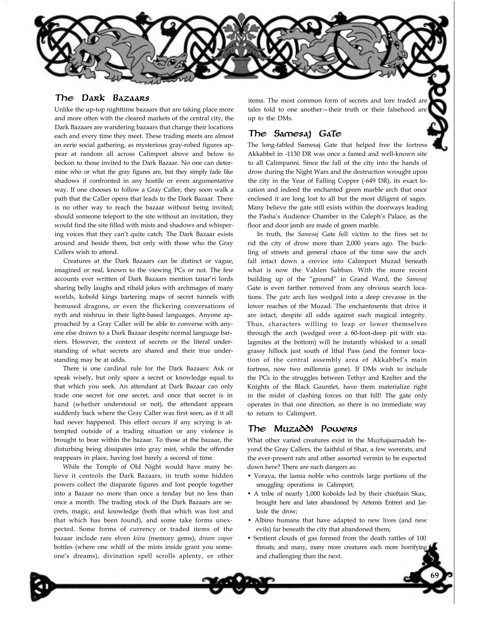 items. The most common form of secrets and lore traded are
tales told to one another—their truth or their falsehood are
up to the DMs.
The Samesaj Gate
The Dark Bazaars
Unlike the up-top nighttime bazaars that are taking place more
Dark Bazaars are wandering bazaars that change their locations
and more often with the cleared markets of the central city, the
each and every time they meet. These trading meets are almost
an eerie social gathering, as mysterious gray-robed figures ap-
pear at random all across Calimport above and below to
beckon to those invited to the Dark Bazaar. No one can deter-
mine who or what the gray figures are, but they simply fade like
shadows if confronted in any hostile or even argumentative
way. If one chooses to follow a Gray Caller, they soon walk a
path that the Caller opens that leads to the Dark Bazaar. There
is no other way to reach the bazaar without being invited;
should someone teleport to the site without an invitation, they
would find the site filled with mists and shadows and whisper-
ing voices that they can’t quite catch. The Dark Bazaar exists
around and beside them, but only with those who the Gray
Callers wish to attend.
Creatures at the Dark Bazaars can be distinct or vague,
imagined or real, known to the viewing PCs or not. The few
accounts ever written of Dark Bazaars mention tanar’ri lords
sharing belly laughs and ribald jokes with archmages of many
worlds, kobold kings bartering maps of secret tunnels with
bemused dragons, or even the flickering conversations of
nyth and nishruu in their light-based languages. Anyone ap-
proached by a Gray Caller will be able to converse with any-
one else drawn to a Dark Bazaar despite normal language bar-
riers. However, the context of secrets or the literal under-
standing of what secrets are shared and their true under-
standing may be at odds.
There is one cardinal rule for the Dark Bazaars: Ask or
speak wisely, but only spare a secret or knowledge equal to
that which you seek. An attendant at Dark Bazaar can only
trade one secret for one secret, and once that secret is in
hand (whether understood or not), the attendant appears
suddenly back where the Gray Caller was first seen, as if it all
had never happened. This effect occurs if any scrying is at-
tempted outside of a trading situation or any violence is
brought to bear within the bazaar. To those at the bazaar, the
disturbing being dissipates into gray mist, while the offender
reappears in place, having lost barely a second of time.
While the Temple of Old Night would have many be-
lieve it controls the Dark Bazaars, in truth some hidden
powers collect the disparate figures and lost people together
into a Bazaar no more than once a tenday but no less than
once a month. The trading stock of the Dark Bazaars are se-
crets, magic, and knowledge (both that which was lost and
that which has been found), and some take forms unex-
pected. Some forms of currency or traded items of the
bazaar include rare elven kiira (memory gems), dream vapor
bottles (where one whiff of the mists inside grant you some-
one’s dreams), divination spell scrolls aplenty, or other
The long-fabled Samesaj Gate that helped free the fortress
Akkabbel in -1130 DR was once a famed and well-known site
to all Calimpanni. Since the fall of the city into the hands of
drow during the Night Wars and the destruction wrought upon
the city in the Year of Falling Copper (-649 DR), its exact lo-
cation and indeed the enchanted green marble arch that once
enclosed it are long lost to all but the most diligent of sages.
Many believe the gate still exists within the doorways leading
the Pasha’s Audience Chamber in the Caleph’s Palace, as the
floor and door jamb are made of green marble.
In truth, the Samesaj Gate fell victim to the fires set to
rid the city of drow more than 2,000 years ago. The buck-
ling of streets and general chaos of the time saw the arch
fall intact down a crevice into Calimport Muzad beneath
what is now the Vahlen Sabban. With the more recent
building up of the “ground” in Grand Ward, the Samesaj
Gate is even farther removed from any obvious search loca-
tions. The gate arch lies wedged into a deep crevasse in the
lower reaches of the Muzad. The enchantments that drive it
are intact, despite all odds against such magical integrity.
Thus, characters willing to leap or lower themselves
through the arch (wedged over a 60-foot-deep pit with sta-
lagmites at the bottom) will be instantly whisked to a small
grassy hillock just south of Ithal Pass (and the former loca-
tion of the central assembly area of Akkabbel’s main
fortress, now two millennia gone). If DMs wish to include
the PCs in the struggles between Tethyr and Kzelter and the
Knights of the Black Gauntlet, have them materialize right
in the midst of clashing forces on that hill! The gate only
operates in that one direction, so there is no immediate way
to return to Calimport.
The Muzaddi Powers
What other varied creatures exist in the Muzhajaarnadah be-
yond the Gray Callers, the faithful of Shar, a few wererats, and
the ever-present rats and other assorted vermin to be expected
down here? There are such dangers as:
• Voraya, the lamia noble who controls large portions of the
smuggling operations in Calimport;
• A tribe of nearly 1,000 kobolds led by their chieftain Skax,
brought here and later abandoned by Artemis Entreri and Jar-
laxle the drow;
• Albino humans that have adapted to new lives (and new
evils) far beneath the city that abandoned them;
• Sentient clouds of gas formed from the death rattles of 100
throats; and many, many more creatures each more horrifying
and challenging than the next.
69
 