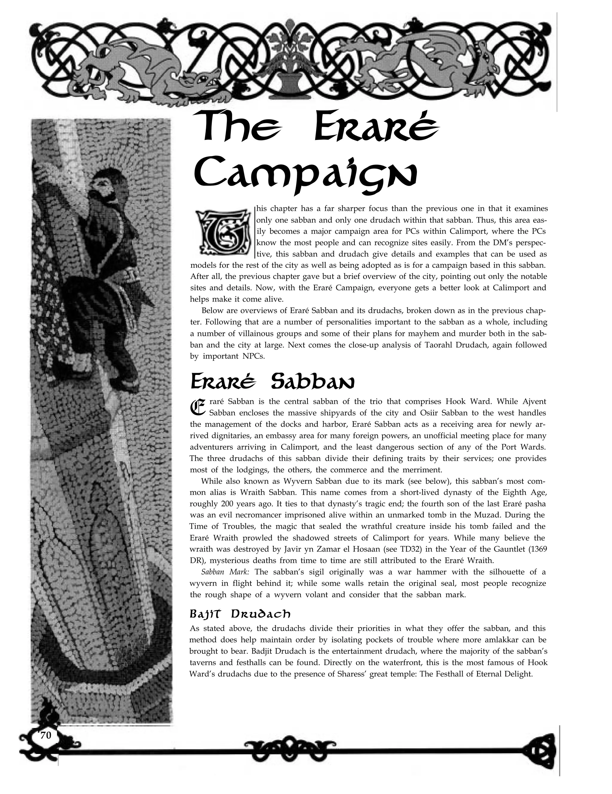 The Eraré
Campaign
his chapter has a far sharper focus than the previous one in that it examines
only one sabban and only one drudach within that sabban. Thus, this area eas-
ily becomes a major campaign area for PCs within Calimport, where the PCs
know the most people and can recognize sites easily. From the DM’s perspec-
tive, this sabban and drudach give details and examples that can be used as
models for the rest of the city as well as being adopted as is for a campaign based in this sabban.
After all, the previous chapter gave but a brief overview of the city, pointing out only the notable
sites and details. Now, with the Eraré Campaign, everyone gets a better look at Calimport and
helps make it come alive.
Below are overviews of Eraré Sabban and its drudachs, broken down as in the previous chap-
ter. Following that are a number of personalities important to the sabban as a whole, including
a number of villainous groups and some of their plans for mayhem and murder both in the sab-
ban and the city at large. Next comes the close-up analysis of Taorahl Drudach, again followed
by important NPCs.
Eraré Sabban
E raré Sabban is the central sabban of the trio that comprises Hook Ward. While Ajvent
Sabban encloses the massive shipyards of the city and Osiir Sabban to the west handles
the management of the docks and harbor, Eraré Sabban acts as a receiving area for newly ar-
rived dignitaries, an embassy area for many foreign powers, an unofficial meeting place for many
adventurers arriving in Calimport, and the least dangerous section of any of the Port Wards.
The three drudachs of this sabban divide their defining traits by their services; one provides
most of the lodgings, the others, the commerce and the merriment.
While also known as Wyvern Sabban due to its mark (see below), this sabban’s most com-
mon alias is Wraith Sabban. This name comes from a short-lived dynasty of the Eighth Age,
roughly 200 years ago. It ties to that dynasty’s tragic end; the fourth son of the last Eraré pasha
was an evil necromancer imprisoned alive within an unmarked tomb in the Muzad. During the
Time of Troubles, the magic that sealed the wrathful creature inside his tomb failed and the
Eraré Wraith prowled the shadowed streets of Calimport for years. While many believe the
wraith was destroyed by Javir yn Zamar el Hosaan (see TD32) in the Year of the Gauntlet (1369
DR), mysterious deaths from time to time are still attributed to the Eraré Wraith.
Sabban Mark: The sabban’s sigil originally was a war hammer with the silhouette of a
wyvern in flight behind it; while some walls retain the original seal, most people recognize
the rough shape of a wyvern volant and consider that the sabban mark.
Bajit Drudach
As stated above, the drudachs divide their priorities in what they offer the sabban, and this
method does help maintain order by isolating pockets of trouble where more amlakkar can be
brought to bear. Badjit Drudach is the entertainment drudach, where the majority of the sabban’s
taverns and festhalls can be found. Directly on the waterfront, this is the most famous of Hook
Ward’s drudachs due to the presence of Sharess’ great temple: The Festhall of Eternal Delight.
70
 
