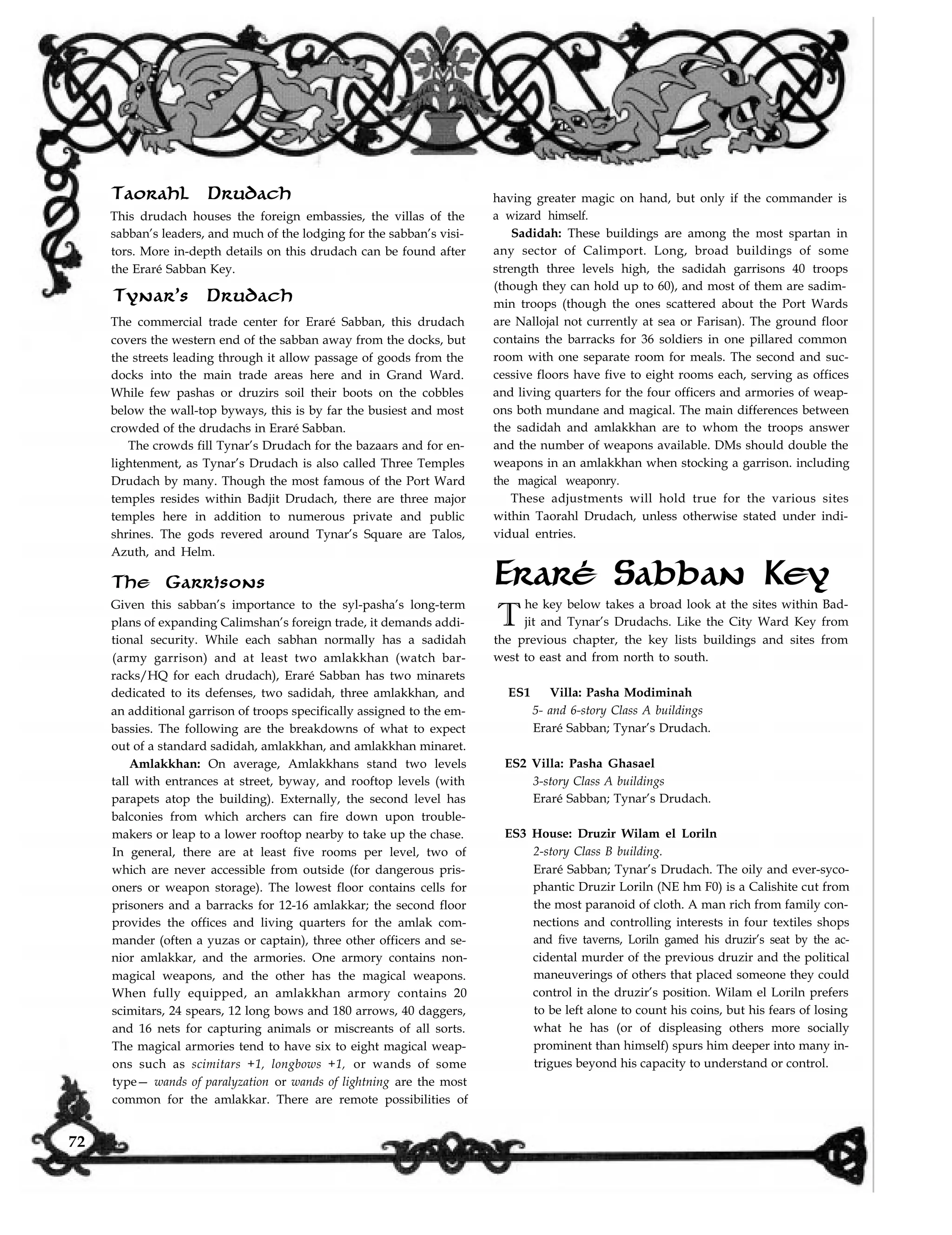 Taorahl Drudach
This drudach houses the foreign embassies, the villas of the
sabban’s leaders, and much of the lodging for the sabban’s visi-
tors. More in-depth details on this drudach can be found after
the Eraré Sabban Key.
Tynar’s Drudach
The commercial trade center for Eraré Sabban, this drudach
covers the western end of the sabban away from the docks, but
the streets leading through it allow passage of goods from the
docks into the main trade areas here and in Grand Ward.
While few pashas or druzirs soil their boots on the cobbles
below the wall-top byways, this is by far the busiest and most
crowded of the drudachs in Eraré Sabban.
The crowds fill Tynar’s Drudach for the bazaars and for en-
lightenment, as Tynar’s Drudach is also called Three Temples
Drudach by many. Though the most famous of the Port Ward
temples resides within Badjit Drudach, there are three major
temples here in addition to numerous private and public
shrines. The gods revered around Tynar’s Square are Talos,
Azuth, and Helm.
The Garrisons
Given this sabban’s importance to the syl-pasha’s long-term
plans of expanding Calimshan’s foreign trade, it demands addi-
tional security. While each sabhan normally has a sadidah
(army garrison) and at least two amlakkhan (watch bar-
racks/HQ for each drudach), Eraré Sabban has two minarets
dedicated to its defenses, two sadidah, three amlakkhan, and
an additional garrison of troops specifically assigned to the em-
bassies. The following are the breakdowns of what to expect
out of a standard sadidah, amlakkhan, and amlakkhan minaret.
Amlakkhan: On average, Amlakkhans stand two levels
tall with entrances at street, byway, and rooftop levels (with
parapets atop the building). Externally, the second level has
balconies from which archers can fire down upon trouble-
makers or leap to a lower rooftop nearby to take up the chase.
In general, there are at least five rooms per level, two of
which are never accessible from outside (for dangerous pris-
oners or weapon storage). The lowest floor contains cells for
prisoners and a barracks for 12-16 amlakkar; the second floor
provides the offices and living quarters for the amlak com-
mander (often a yuzas or captain), three other officers and se-
nior amlakkar, and the armories. One armory contains non-
magical weapons, and the other has the magical weapons.
When fully equipped, an amlakkhan armory contains 20
scimitars, 24 spears, 12 long bows and 180 arrows, 40 daggers,
and 16 nets for capturing animals or miscreants of all sorts.
The magical armories tend to have six to eight magical weap-
ons such as scimitars +1, longbows +1, or wands of some
type— wands of paralyzation or wands of lightning are the most
having greater magic on hand, but only if the commander is
a wizard himself.
Sadidah: These buildings are among the most spartan in
any sector of Calimport. Long, broad buildings of some
strength three levels high, the sadidah garrisons 40 troops
(though they can hold up to 60), and most of them are sadim-
min troops (though the ones scattered about the Port Wards
are Nallojal not currently at sea or Farisan). The ground floor
contains the barracks for 36 soldiers in one pillared common
room with one separate room for meals. The second and suc-
cessive floors have five to eight rooms each, serving as offices
and living quarters for the four officers and armories of weap-
ons both mundane and magical. The main differences between
the sadidah and amlakkhan are to whom the troops answer
and the number of weapons available. DMs should double the
weapons in an amlakkhan when stocking a garrison. including
the magical weaponry.
These adjustments will hold true for the various sites
within Taorahl Drudach, unless otherwise stated under indi-
vidual entries.
Eraré Sabban Key
T
he key below takes a broad look at the sites within Bad-
jit and Tynar’s Drudachs. Like the City Ward Key from
the previous chapter, the key lists buildings and sites from
west to east and from north to south.
ES1 Villa: Pasha Modiminah
5- and 6-story Class A buildings
Eraré Sabban; Tynar’s Drudach.
ES2 Villa: Pasha Ghasael
3-story Class A buildings
Eraré Sabban; Tynar’s Drudach.
ES3 House: Druzir Wilam el Loriln
2-story Class B building.
Eraré Sabban; Tynar’s Drudach. The oily and ever-syco-
phantic Druzir Loriln (NE hm F0) is a Calishite cut from
the most paranoid of cloth. A man rich from family con-
nections and controlling interests in four textiles shops
and five taverns, Loriln gamed his druzir’s seat by the ac-
cidental murder of the previous druzir and the political
maneuverings of others that placed someone they could
control in the druzir’s position. Wilam el Loriln prefers
to be left alone to count his coins, but his fears of losing
what he has (or of displeasing others more socially
prominent than himself) spurs him deeper into many in-
trigues beyond his capacity to understand or control.
common for the amlakkar. There are remote possibilities of
72
 