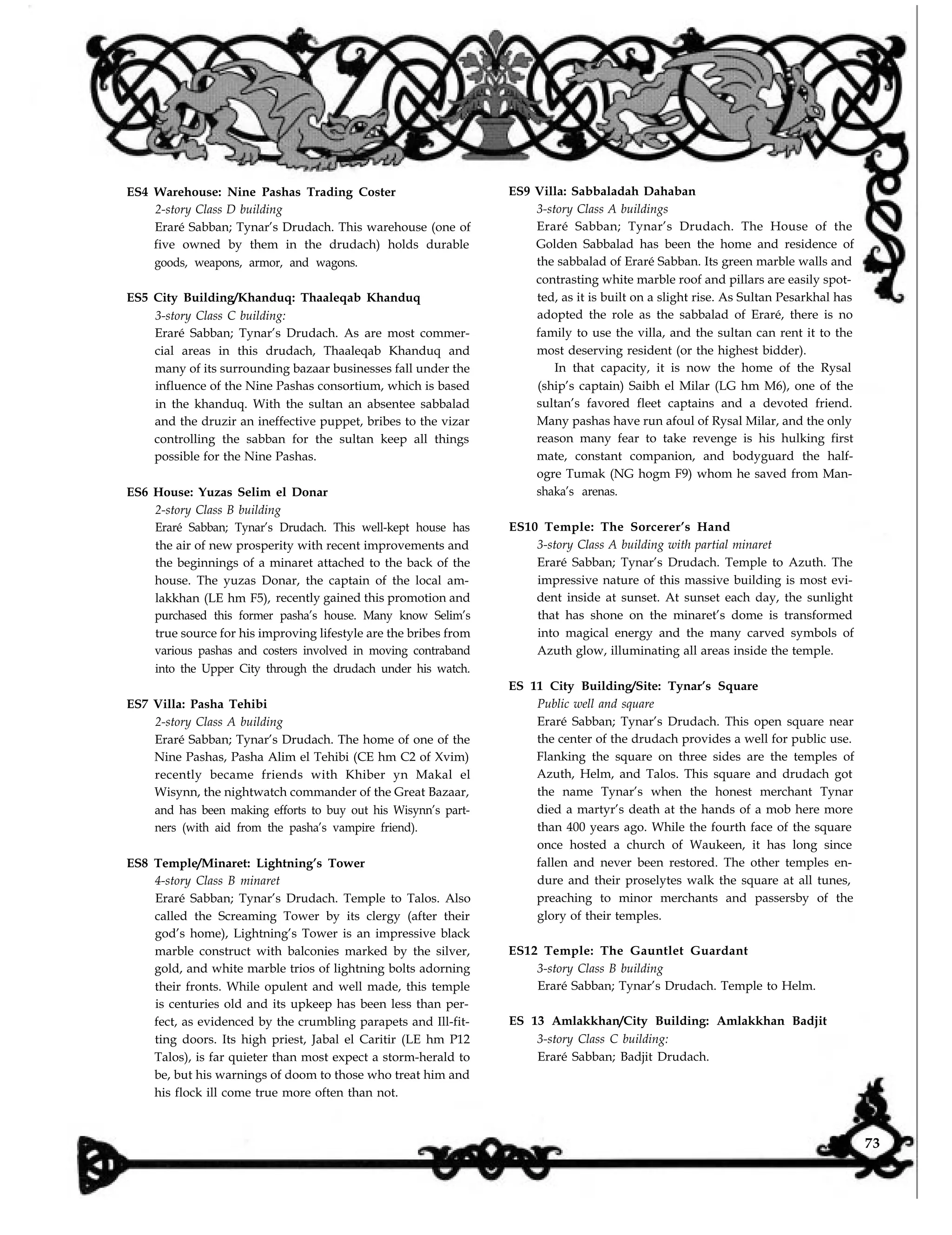 ES4 Warehouse: Nine Pashas Trading Coster
2-story Class D building
Eraré Sabban; Tynar’s Drudach. This warehouse (one of
five owned by them in the drudach) holds durable
goods, weapons, armor, and wagons.
ES9 Villa: Sabbaladah Dahaban
3-story Class A buildings
ES5 City Building/Khanduq: Thaaleqab Khanduq
3-story Class C building:
Eraré Sabban; Tynar’s Drudach. As are most commer-
cial areas in this drudach, Thaaleqab Khanduq and
many of its surrounding bazaar businesses fall under the
influence of the Nine Pashas consortium, which is based
in the khanduq. With the sultan an absentee sabbalad
and the druzir an ineffective puppet, bribes to the vizar
controlling the sabban for the sultan keep all things
possible for the Nine Pashas.
Eraré Sabban; Tynar’s Drudach. The House of the
Golden Sabbalad has been the home and residence of
the sabbalad of Eraré Sabban. Its green marble walls and
contrasting white marble roof and pillars are easily spot-
ted, as it is built on a slight rise. As Sultan Pesarkhal has
adopted the role as the sabbalad of Eraré, there is no
family to use the villa, and the sultan can rent it to the
most deserving resident (or the highest bidder).
ES6 House: Yuzas Selim el Donar
2-story Class B building
Eraré Sabban; Tynar’s Drudach. This well-kept house has
the air of new prosperity with recent improvements and
the beginnings of a minaret attached to the back of the
house. The yuzas Donar, the captain of the local am-
lakkhan (LE hm F5), recently gained this promotion and
purchased this former pasha’s house. Many know Selim’s
true source for his improving lifestyle are the bribes from
various pashas and costers involved in moving contraband
into the Upper City through the drudach under his watch.
ES7 Villa: Pasha Tehibi
2-story Class A building
Eraré Sabban; Tynar’s Drudach. The home of one of the
Nine Pashas, Pasha Alim el Tehibi (CE hm C2 of Xvim)
recently became friends with Khiber yn Makal el
Wisynn, the nightwatch commander of the Great Bazaar,
and has been making efforts to buy out his Wisynn’s part-
ners (with aid from the pasha’s vampire friend).
ES8 Temple/Minaret: Lightning’s Tower
4-story Class B minaret
Eraré Sabban; Tynar’s Drudach. Temple to Talos. Also
called the Screaming Tower by its clergy (after their
god’s home), Lightning’s Tower is an impressive black
marble construct with balconies marked by the silver,
gold, and white marble trios of lightning bolts adorning
their fronts. While opulent and well made, this temple
is centuries old and its upkeep has been less than per-
fect, as evidenced by the crumbling parapets and Ill-fit-
ting doors. Its high priest, Jabal el Caritir (LE hm P12
Talos), is far quieter than most expect a storm-herald to
be, but his warnings of doom to those who treat him and
his flock ill come true more often than not.
In that capacity, it is now the home of the Rysal
(ship’s captain) Saibh el Milar (LG hm M6), one of the
sultan’s favored fleet captains and a devoted friend.
Many pashas have run afoul of Rysal Milar, and the only
reason many fear to take revenge is his hulking first
mate, constant companion, and bodyguard the half-
ogre Tumak (NG hogm F9) whom he saved from Man-
shaka’s arenas.
ES10 Temple: The Sorcerer’s Hand
3-story Class A building with partial minaret
Eraré Sabban; Tynar’s Drudach. Temple to Azuth. The
impressive nature of this massive building is most evi-
dent inside at sunset. At sunset each day, the sunlight
that has shone on the minaret’s dome is transformed
into magical energy and the many carved symbols of
Azuth glow, illuminating all areas inside the temple.
ES 11 City Building/Site: Tynar’s Square
Public well and square
Eraré Sabban; Tynar’s Drudach. This open square near
the center of the drudach provides a well for public use.
Flanking the square on three sides are the temples of
Azuth, Helm, and Talos. This square and drudach got
the name Tynar’s when the honest merchant Tynar
died a martyr’s death at the hands of a mob here more
than 400 years ago. While the fourth face of the square
once hosted a church of Waukeen, it has long since
fallen and never been restored. The other temples en-
dure and their proselytes walk the square at all tunes,
preaching to minor merchants and passersby of the
glory of their temples.
ES12 Temple: The Gauntlet Guardant
3-story Class B building
Eraré Sabban; Tynar’s Drudach. Temple to Helm.
ES 13 Amlakkhan/City Building: Amlakkhan Badjit
3-story Class C building:
Eraré Sabban; Badjit Drudach.
73
 