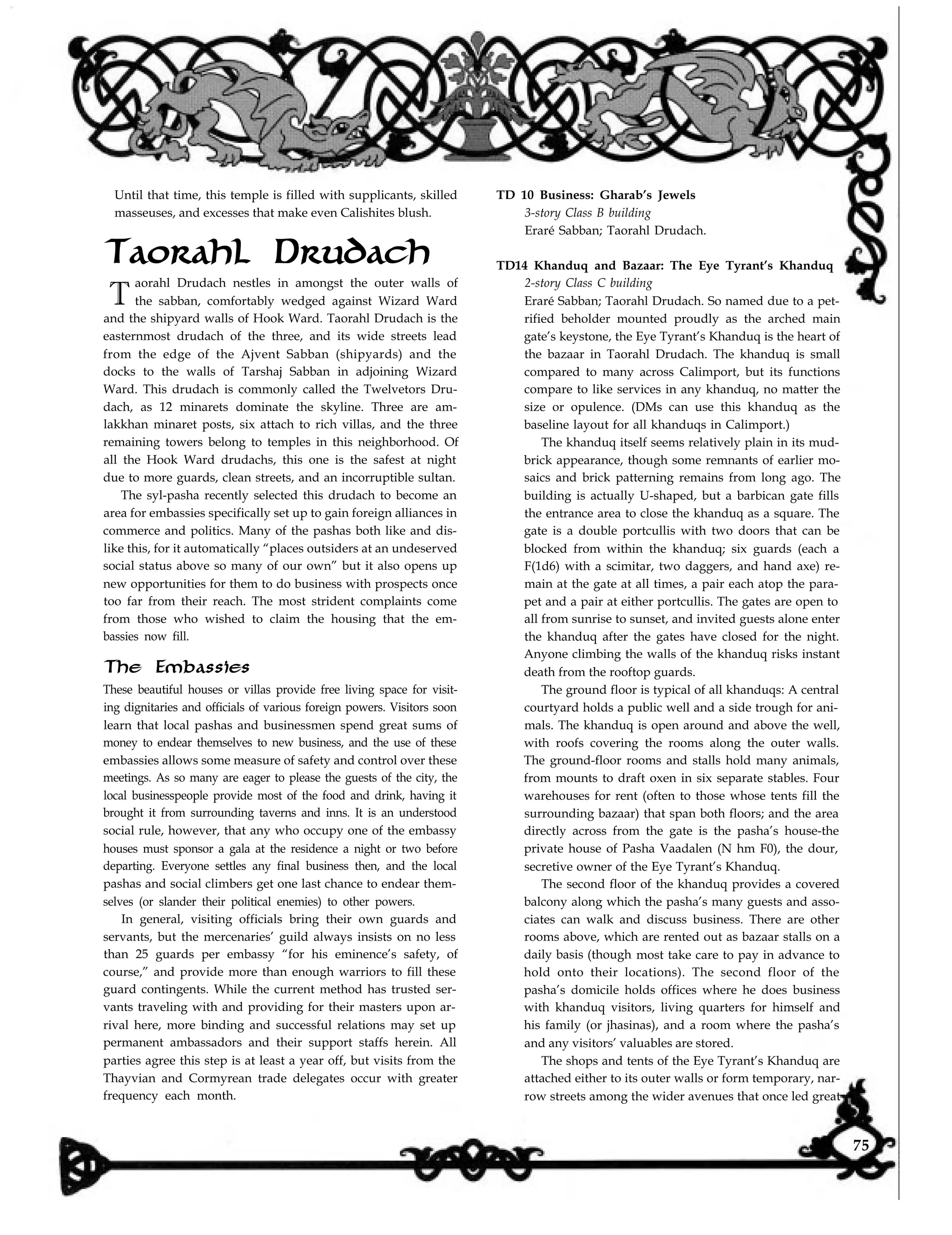 Until that time, this temple is filled with supplicants, skilled
masseuses, and excesses that make even Calishites blush.
Taorahl Drudach
T
aorahl Drudach nestles in amongst the outer walls of
the sabban, comfortably wedged against Wizard Ward
and the shipyard walls of Hook Ward. Taorahl Drudach is the
easternmost drudach of the three, and its wide streets lead
from the edge of the Ajvent Sabban (shipyards) and the
docks to the walls of Tarshaj Sabban in adjoining Wizard
Ward. This drudach is commonly called the Twelvetors Dru-
dach, as 12 minarets dominate the skyline. Three are am-
lakkhan minaret posts, six attach to rich villas, and the three
remaining towers belong to temples in this neighborhood. Of
all the Hook Ward drudachs, this one is the safest at night
due to more guards, clean streets, and an incorruptible sultan.
The syl-pasha recently selected this drudach to become an
area for embassies specifically set up to gain foreign alliances in
commerce and politics. Many of the pashas both like and dis-
like this, for it automatically “places outsiders at an undeserved
social status above so many of our own” but it also opens up
new opportunities for them to do business with prospects once
too far from their reach. The most strident complaints come
from those who wished to claim the housing that the em-
bassies now fill.
The Embassies
These beautiful houses or villas provide free living space for visit-
ing dignitaries and officials of various foreign powers. Visitors soon
learn that local pashas and businessmen spend great sums of
money to endear themselves to new business, and the use of these
embassies allows some measure of safety and control over these
meetings. As so many are eager to please the guests of the city, the
local businesspeople provide most of the food and drink, having it
brought it from surrounding taverns and inns. It is an understood
social rule, however, that any who occupy one of the embassy
houses must sponsor a gala at the residence a night or two before
departing. Everyone settles any final business then, and the local
pashas and social climbers get one last chance to endear them-
selves (or slander their political enemies) to other powers.
In general, visiting officials bring their own guards and
servants, but the mercenaries’ guild always insists on no less
than 25 guards per embassy “for his eminence’s safety, of
course,” and provide more than enough warriors to fill these
guard contingents. While the current method has trusted ser-
vants traveling with and providing for their masters upon ar-
rival here, more binding and successful relations may set up
permanent ambassadors and their support staffs herein. All
parties agree this step is at least a year off, but visits from the
Thayvian and Cormyrean trade delegates occur with greater
frequency each month.
TD 10 Business: Gharab’s Jewels
3-story Class B building
Eraré Sabban; Taorahl Drudach.
TD14 Khanduq and Bazaar: The Eye Tyrant’s Khanduq
2-story Class C building
Eraré Sabban; Taorahl Drudach. So named due to a pet-
rified beholder mounted proudly as the arched main
gate’s keystone, the Eye Tyrant’s Khanduq is the heart of
the bazaar in Taorahl Drudach. The khanduq is small
compared to many across Calimport, but its functions
compare to like services in any khanduq, no matter the
size or opulence. (DMs can use this khanduq as the
baseline layout for all khanduqs in Calimport.)
The khanduq itself seems relatively plain in its mud-
brick appearance, though some remnants of earlier mo-
saics and brick patterning remains from long ago. The
building is actually U-shaped, but a barbican gate fills
the entrance area to close the khanduq as a square. The
gate is a double portcullis with two doors that can be
blocked from within the khanduq; six guards (each a
F(1d6) with a scimitar, two daggers, and hand axe) re-
main at the gate at all times, a pair each atop the para-
pet and a pair at either portcullis. The gates are open to
all from sunrise to sunset, and invited guests alone enter
the khanduq after the gates have closed for the night.
Anyone climbing the walls of the khanduq risks instant
death from the rooftop guards.
The ground floor is typical of all khanduqs: A central
courtyard holds a public well and a side trough for ani-
mals. The khanduq is open around and above the well,
with roofs covering the rooms along the outer walls.
The ground-floor rooms and stalls hold many animals,
from mounts to draft oxen in six separate stables. Four
warehouses for rent (often to those whose tents fill the
surrounding bazaar) that span both floors; and the area
directly across from the gate is the pasha’s house-the
private house of Pasha Vaadalen (N hm F0), the dour,
secretive owner of the Eye Tyrant’s Khanduq.
The second floor of the khanduq provides a covered
balcony along which the pasha’s many guests and asso-
ciates can walk and discuss business. There are other
rooms above, which are rented out as bazaar stalls on a
daily basis (though most take care to pay in advance to
hold onto their locations). The second floor of the
pasha’s domicile holds offices where he does business
with khanduq visitors, living quarters for himself and
his family (or jhasinas), and a room where the pasha’s
and any visitors’ valuables are stored.
The shops and tents of the Eye Tyrant’s Khanduq are
attached either to its outer walls or form temporary, nar-
row streets among the wider avenues that once led great
75
 