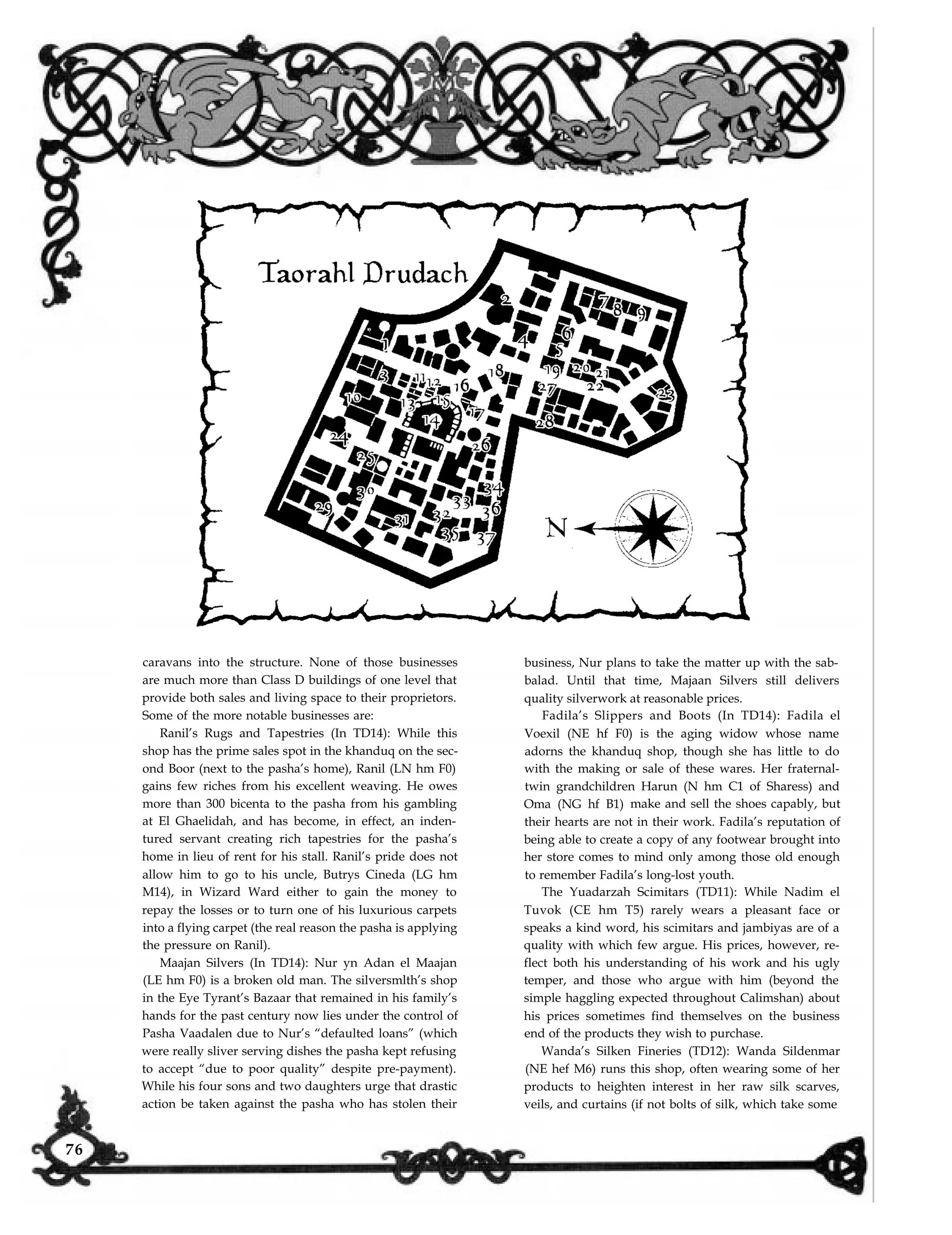 caravans into the structure. None of those businesses
are much more than Class D buildings of one level that
business, Nur plans to take the matter up with the sab-
balad. Until that time, Majaan Silvers still delivers
provide both sales and living space to their proprietors.
tured servant creating rich tapestries for the pasha’s
Some of the more notable businesses are:
home in lieu of rent for his stall. Ranil’s pride does not
Ranil’s Rugs and Tapestries (In TD14): While this
shop has the prime sales spot in the khanduq on the sec-
ond Boor (next to the pasha’s home), Ranil (LN hm F0)
gains few riches from his excellent weaving. He owes
more than 300 bicenta to the pasha from his gambling
at El Ghaelidah, and has become, in effect, an inden-
quality silverwork at reasonable prices.
being able to create a copy of any footwear brought into
Fadila’s Slippers and Boots (In TD14): Fadila el
her store comes to mind only among those old enough
Voexil (NE hf F0) is the aging widow whose name
adorns the khanduq shop, though she has little to do
with the making or sale of these wares. Her fraternal-
twin grandchildren Harun (N hm C1 of Sharess) and
Oma (NG hf B1) make and sell the shoes capably, but
their hearts are not in their work. Fadila’s reputation of
allow him to go to his uncle, Butrys Cineda (LG hm
M14), in Wizard Ward either to gain the money to
repay the losses or to turn one of his luxurious carpets
into a flying carpet (the real reason the pasha is applying
the pressure on Ranil).
Maajan Silvers (In TD14): Nur yn Adan el Maajan
(LE hm F0) is a broken old man. The silversmlth’s shop
in the Eye Tyrant’s Bazaar that remained in his family’s
hands for the past century now lies under the control of
Pasha Vaadalen due to Nur’s “defaulted loans” (which
were really sliver serving dishes the pasha kept refusing
to accept “due to poor quality” despite pre-payment).
to remember Fadila’s long-lost youth.
The Yuadarzah Scimitars (TD11): While Nadim el
Tuvok (CE hm T5) rarely wears a pleasant face or
speaks a kind word, his scimitars and jambiyas are of a
quality with which few argue. His prices, however, re-
flect both his understanding of his work and his ugly
temper, and those who argue with him (beyond the
simple haggling expected throughout Calimshan) about
his prices sometimes find themselves on the business
end of the products they wish to purchase.
Wanda’s Silken Fineries (TD12): Wanda Sildenmar
(NE hef M6) runs this shop, often wearing some of her
While his four sons and two daughters urge that drastic
action be taken against the pasha who has stolen their
products to heighten interest in her raw silk scarves,
veils, and curtains (if not bolts of silk, which take some
76
 