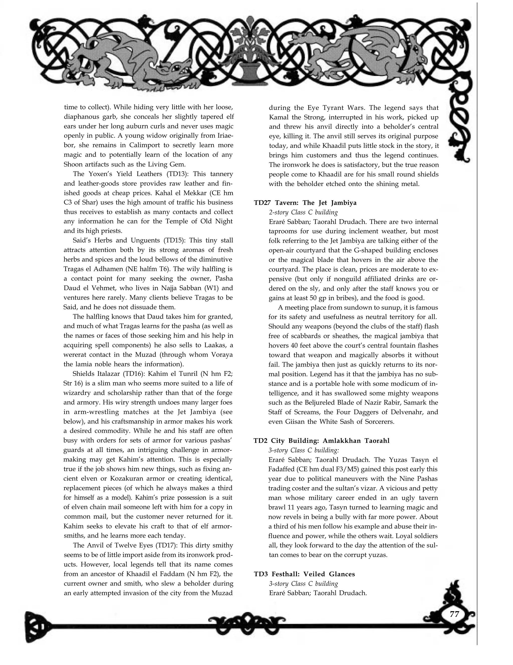 during the Eye Tyrant Wars. The legend says that
Kamal the Strong, interrupted in his work, picked up
and threw his anvil directly into a beholder’s central
time to collect). While hiding very little with her loose,
diaphanous garb, she conceals her slightly tapered elf
ears under her long auburn curls and never uses magic
openly in public. A young widow originally from Iriae-
bor, she remains in Calimport to secretly learn more
magic and to potentially learn of the location of any
Shoon artifacts such as the Living Gem.
The Yoxen’s Yield Leathers (TD13): This tannery
and leather-goods store provides raw leather and fin-
ished goods at cheap prices. Kahal el Mekkar (CE hm
C3 of Shar) uses the high amount of traffic his business
thus receives to establish as many contacts and collect
any information he can for the Temple of Old Night
and its high priests.
Said’s Herbs and Unguents (TD15): This tiny stall
attracts attention both by its strong aromas of fresh
herbs and spices and the loud bellows of the diminutive
Tragas el Adhamen (NE halfm T6). The wily halfling is
a contact point for many seeking the owner, Pasha
Daud el Vehmet, who lives in Najja Sabban (W1) and
ventures here rarely. Many clients believe Tragas to be
Said, and he does not dissuade them.
The halfling knows that Daud takes him for granted,
and much of what Tragas learns for the pasha (as well as
the names or faces of those seeking him and his help in
acquiring spell components) he also sells to Laakas, a
wererat contact in the Muzad (through whom Voraya
the lamia noble hears the information).
Shields Italazar (TD16): Kahim el Tunril (N hm F2;
Str 16) is a slim man who seems more suited to a life of
wizardry and scholarship rather than that of the forge
and armory. His wiry strength undoes many larger foes
in arm-wrestling matches at the Jet Jambiya (see
below), and his craftsmanship in armor makes his work
a desired commodity. While he and his staff are often
busy with orders for sets of armor for various pashas’
guards at all times, an intriguing challenge in armor-
making may get Kahim’s attention. This is especially
true if the job shows him new things, such as fixing an-
cient elven or Kozakuran armor or creating identical,
replacement pieces (of which he always makes a third
for himself as a model). Kahim’s prize possession is a suit
of elven chain mail someone left with him for a copy in
common mail, but the customer never returned for it.
Kahim seeks to elevate his craft to that of elf armor-
smiths, and he learns more each tenday.
The Anvil of Twelve Eyes (TD17): This dirty smithy
seems to be of little import aside from its ironwork prod-
ucts. However, local legends tell that its name comes
from an ancestor of Khaadil el Faddam (N hm F2), the
current owner and smith, who slew a beholder during
an early attempted invasion of the city from the Muzad
eye, killing it. The anvil still serves its original purpose
today, and while Khaadil puts little stock in the story, it
brings him customers and thus the legend continues.
The ironwork he does is satisfactory, but the true reason
people come to Khaadil are for his small round shields
with the beholder etched onto the shining metal.
TD27 Tavern: The Jet Jambiya
2-story Class C building
Eraré Sabban; Taorahl Drudach. There are two internal
taprooms for use during inclement weather, but most
folk referring to the Jet Jambiya are talking either of the
open-air courtyard that the G-shaped building encloses
or the magical blade that hovers in the air above the
courtyard. The place is clean, prices are moderate to ex-
pensive (but only if nonguild affiliated drinks are or-
dered on the sly, and only after the staff knows you or
gains at least 50 gp in bribes), and the food is good.
A meeting place from sundown to sunup, it is famous
for its safety and usefulness as neutral territory for all.
Should any weapons (beyond the clubs of the staff) flash
free of scabbards or sheathes, the magical jambiya that
hovers 40 feet above the court’s central fountain flashes
toward that weapon and magically absorbs it without
fail. The jambiya then just as quickly returns to its nor-
mal position. Legend has it that the jambiya has no sub-
stance and is a portable hole with some modicum of in-
telligence, and it has swallowed some mighty weapons
such as the Beljureled Blade of Nazir Rabir, Samark the
Staff of Screams, the Four Daggers of Delvenahr, and
even Giisan the White Sash of Sorcerers.
TD2 City Building: Amlakkhan Taorahl
3-story Class C building:
Eraré Sabban; Taorahl Drudach. The Yuzas Tasyn el
Fadaffed (CE hm dual F3/M5) gained this post early this
year due to political maneuvers with the Nine Pashas
trading coster and the sultan’s vizar. A vicious and petty
man whose military career ended in an ugly tavern
brawl 11 years ago, Tasyn turned to learning magic and
now revels in being a bully with far more power. About
a third of his men follow his example and abuse their in-
fluence and power, while the others wait. Loyal soldiers
all, they look forward to the day the attention of the sul-
tan comes to bear on the corrupt yuzas.
TD3 Festhall: Veiled Glances
3-story Class C building
Eraré Sabban; Taorahl Drudach.
77
 