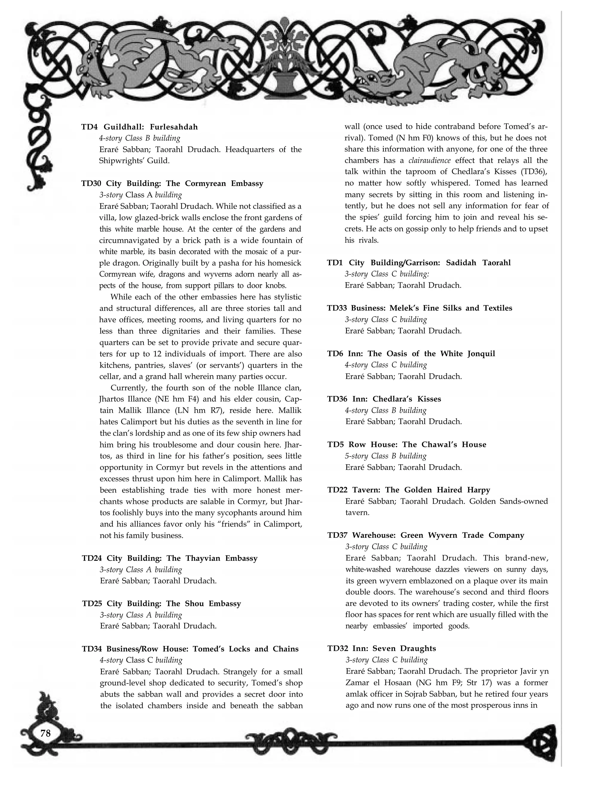 TD4 Guildhall: Furlesahdah
4-story Class B building
Eraré Sabban; Taorahl Drudach. Headquarters of the
Shipwrights’ Guild.
TD30 City Building: The Cormyrean Embassy
3-story Class A building
Eraré Sabban; Taorahl Drudach. While not classified as a
villa, low glazed-brick walls enclose the front gardens of
this white marble house. At the center of the gardens and
circumnavigated by a brick path is a wide fountain of
white marble, its basin decorated with the mosaic of a pur-
ple dragon. Originally built by a pasha for his homesick
Cormyrean wife, dragons and wyverns adorn nearly all as-
pects of the house, from support pillars to door knobs.
While each of the other embassies here has stylistic
and structural differences, all are three stories tall and
have offices, meeting rooms, and living quarters for no
less than three dignitaries and their families. These
quarters can be set to provide private and secure quar-
ters for up to 12 individuals of import. There are also
kitchens, pantries, slaves’ (or servants’) quarters in the
cellar, and a grand hall wherein many parties occur.
Currently, the fourth son of the noble Illance clan,
Jhartos Illance (NE hm F4) and his elder cousin, Cap-
tain Mallik Illance (LN hm R7), reside here. Mallik
hates Calimport but his duties as the seventh in line for
the clan’s lordship and as one of its few ship owners had
him bring his troublesome and dour cousin here. Jhar-
tos, as third in line for his father’s position, sees little
opportunity in Cormyr but revels in the attentions and
excesses thrust upon him here in Calimport. Mallik has
been establishing trade ties with more honest mer-
chants whose products are salable in Cormyr, but Jhar-
tos foolishly buys into the many sycophants around him
and his alliances favor only his “friends” in Calimport,
not his family business.
TD24 City Building: The Thayvian Embassy
3-story Class A building
Eraré Sabban; Taorahl Drudach.
TD25 City Building: The Shou Embassy
3-story Class A building
Eraré Sabban; Taorahl Drudach.
TD34 Business/Row House: Tomed’s Locks and Chains
4-story Class C building
Eraré Sabban; Taorahl Drudach. Strangely for a small
ground-level shop dedicated to security, Tomed’s shop
abuts the sabban wall and provides a secret door into
the isolated chambers inside and beneath the sabban
wall (once used to hide contraband before Tomed’s ar-
rival). Tomed (N hm F0) knows of this, but he does not
share this information with anyone, for one of the three
chambers has a clairaudience effect that relays all the
talk within the taproom of Chedlara’s Kisses (TD36),
no matter how softly whispered. Tomed has learned
many secrets by sitting in this room and listening in-
tently, but he does not sell any information for fear of
the spies’ guild forcing him to join and reveal his se-
crets. He acts on gossip only to help friends and to upset
his rivals.
TD1 City Building/Garrison: Sadidah Taorahl
3-story Class C building:
Eraré Sabban; Taorahl Drudach.
TD33 Business: Melek’s Fine Silks and Textiles
3-story Class C building
Eraré Sabban; Taorahl Drudach.
TD6 Inn: The Oasis of the White Jonquil
4-story Class C building
Eraré Sabban; Taorahl Drudach.
TD36 Inn: Chedlara’s Kisses
4-story Class B building
Eraré Sabban; Taorahl Drudach.
TD5 Row House: The Chawal’s House
5-story Class B building
Eraré Sabban; Taorahl Drudach.
TD22 Tavern: The Golden Haired Harpy
Eraré Sabban; Taorahl Drudach. Golden Sands-owned
tavern.
TD37 Warehouse: Green Wyvern Trade Company
3-story Class C building
Eraré Sabban; Taorahl Drudach. This brand-new,
white-washed warehouse dazzles viewers on sunny days,
its green wyvern emblazoned on a plaque over its main
double doors. The warehouse’s second and third floors
are devoted to its owners’ trading coster, while the first
floor has spaces for rent which are usually filled with the
nearby embassies’ imported goods.
TD32 Inn: Seven Draughts
3-story Class C building
Eraré Sabban; Taorahl Drudach. The proprietor Javir yn
Zamar el Hosaan (NG hm F9; Str 17) was a former
amlak officer in Sojrab Sabban, but he retired four years
ago and now runs one of the most prosperous inns in
78
 